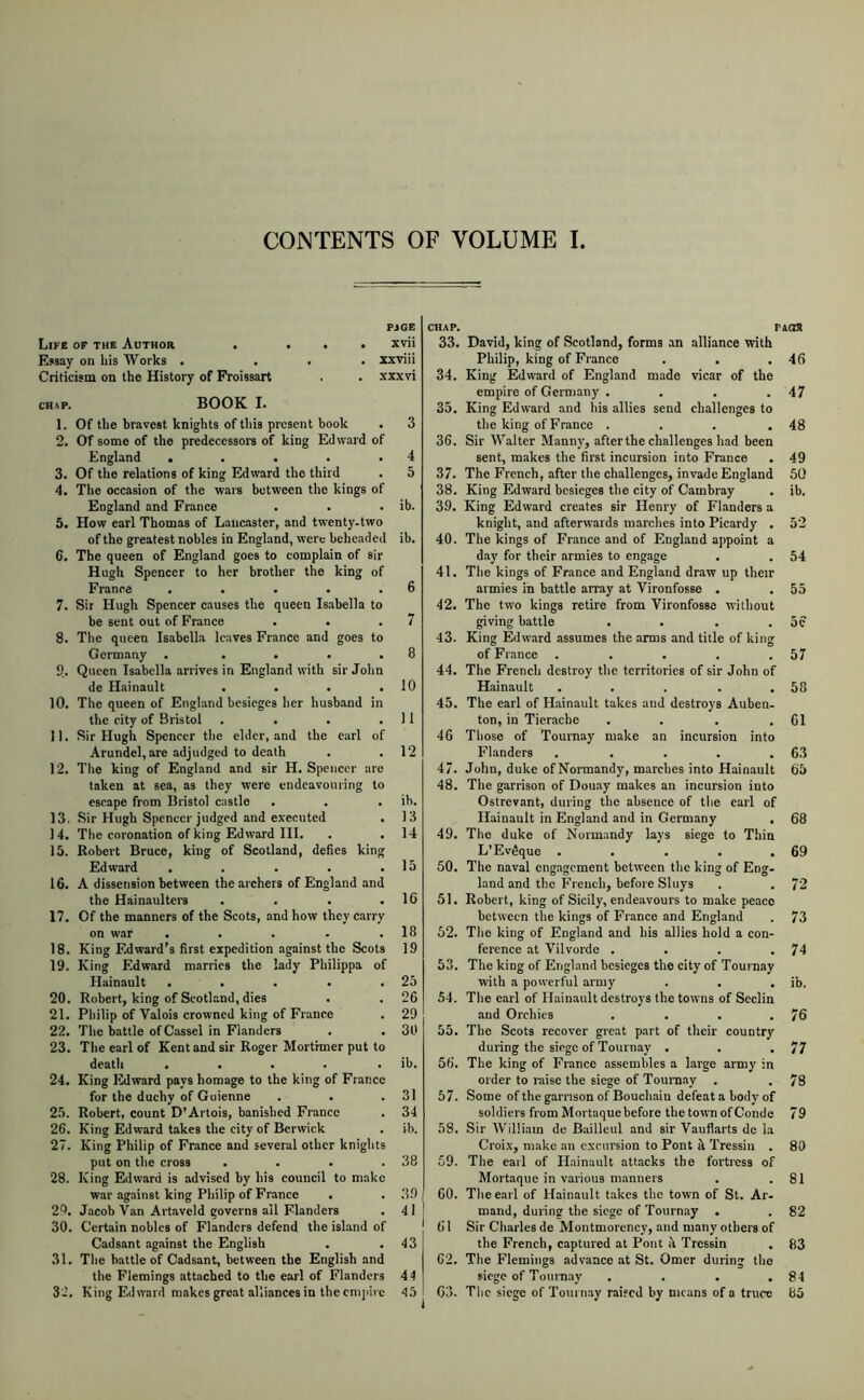 PJGE Life of the Author . . • . xvii Essay ou his Works . ... xxviii Criticism on the History of Froissart . . xxxvi CHAP. BOOK I. 1. Of the bravest knights of tliis present book . 3 2. Of some of the predecessoi's of king EdAvard of England . . . . .4 3. Of the relations of king Edward the third . 5 4. The occasion of the wars between the kings of England and France . . . ib. 5. How earl Thomas of Lancaster, and twenty.two of the greatest nobles in England, were beheaded ib. 6. The queen of England goes to complain of sir Hugh Spencer to her brother the king of France . . . . .6 7. Sir Hugh Spencer causes the queen Isabella to be sent out of Franee . • .7 8. The queen Isabella leaves France and goes to Germany . . . • .8 9. Queen Isabella arrives in England with sir John de Hainault . . . .10 10. The queen of England besieges her husb.and in the city of Bristol . . . .11 11. Sir Hugh Spencer the elder, and the earl of Arundel, are adjudged to death . . 12 12. The king of England and sir H. Spencer are taken at sea, as they were endeavouring to escape from Bristol castle . . . ib. 13. Sir Hugh Spencer judged and executed . 13 14. The coronation of king Edward III. . . 14 15. Robert Bruce, king of Scotland, defies king Edward . . . . .15 16. A dissension between the archers of England and the Hain.aultei-s . . . .16 17. Of the manners of the Scots, and horv they carry on war . . . . .18 18. King Edward’s first expedition against the Scots 19 19. King Edward marries the lady Philippa of Hainault . . . . .25 20. Robert, king of Scotland, dies . . 26 21. Philip of Valois crowned king of France . 29 22. The battle ofC.assel in Fhanders . . 30 23. The earl of Kent and sir Roger Mortimer put to death . . . . . ib. 24. King Edward pays homage to the king of France for the duchy of Guienne . . .31 25. Robert, count D’Artois, banished Franee . 34 26. King Edward takes the city of Berwick . ib. 27. King Philip of France and several other knights put on the cross . . . .38 28. King Edward is advised by his council to make war against king Philip of France . . 3.0 29. Jacob Van Artoveld governs ail Flanders . 41 ) 30. Certain nobles of Flanders defend the island of Cadsant against the English . .43 31. The battle of Cadsant, between tbe English and the Flemings attached to the earl of Flanders 44 32. King Edward makes great alliances in the cnijiirc 45 CHAP. P 33. David, king of Scotland, forms .an alliance with Philip, king of France . . . 34. King Edward of England made vicar of the empire of Germany .... 35. King Edward and his allies send challenges to the king of France .... 36. Sir Walter Manny, after the challenges had been sent, makes the first incursion into France 37. The French, after the challenges, invade England 38. King Edward besieges the city of Cambray 39. King Edward creates sir Henry of Flanders a knight, and afterwards marches into Picardy . 40. The kings of France and of England appoint a d.ay for their armies to engage 41. The kings of France and England draw up their armies in battle array at Vironfosse . 42. The two kings retire from Vironfosse without giving battle .... 43. King Edward assumes the arms and title of king of France ..... 44. The French destroy the territories of sir John of Hainault ..... 45. The earl of H.ainault takes and destroys Auben- ton, in Tierache .... 46 Those of Tournay make an incursion into Flanders ..... 47. John, duke of Normandy, marches into Hainault 48. The garrison of Douay makes an incursion into Ostrevant, during the absence of the carl of Hainault in England and in Germany . 49. The duke of Normandy lays siege to Thin L’EvSque ..... 50. The naval cng.agcment between the king of Eng- land and the French, before Sluys 51. Robert, king of Sicily, endeavours to make peace between the kings of France and England 52. The king of England and his allies hold a con- ference at Vilvorde .... 53. The king of England besieges the city of Tournay with a poAverful army 54. The carl of Hainault destroys the tOAvns of Seclin and Orchics .... 55. The Scots recover great part of their country during the siege of Tournay . . , 56. The king of France assembles a large army in order to raise the siege of Tournay . 57. Some of the garrison of Bouchain defeat a body of soldiers from Mortaquebefore the toAA'n ofConde 58. Sir William de Bailleul and sir Vauflarts dc la Croix, make an excursion to Pont it Tressin . 59. The earl of Hainault attacks the fortress of Mortaque in various manners 60. The earl of Hainault takes the town of St. Ar- mand, during the siege of Tournay . 61 Sir Charles de Montmorency, and many others of the French, captured at Pont rl Tressin 62. The Flemings advance at St. Omer during the siege of Touinay .... 63. Tlic siege of Toui nay raised by nic.ans of a truce 46 47 48 49 50 ib. 54 55 57 58 61 63 65 68 69 72 73 74 76 77 78 79 80 81 82 83 84 85