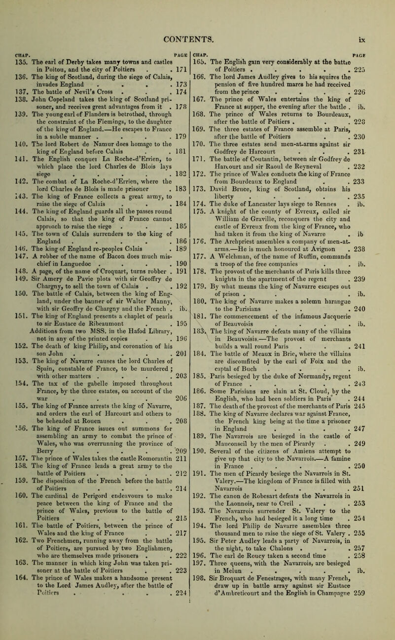 CHAP. PAGE 135. The earl of Derby takes many towns and castles in Poitou, and the city of Poitiers . . 171 136. The king of Scotland, during the siege of Calais, invades England . . . .173 137. The battle of Nevil’s Cross . . . 174 138. John Copeland takes the king of Scotl.and pri- soner, and receives great advantages from it . 178 139. The young earl of Flanders is betrothed, through the constraint of the Flemings, to the daughter of the king of England.—He escapes to France in a subtle manner .... 179 140. The lord Robert de Namur does homage to the king of England before Caliiis . .181 141. The English conquer La Roche-d’Errien, to which place the lord Charles de Blois lays siege ..... 182 142. The combat of La Roche-d’Errien, where the lord Charles de Blois is made prisoner , 183 143. The king of France collects a great army, to raise the siege of Calais . . . 184 144. The king of England guards all the passes round Calais, so that the king of Franco cannot approach to raise the siege . . .185 143. The town of Calais surrenders to the king of England ..... 186 146. The king of England re-peoplcs Calais . 189 147. A robber of the name of Bacon does much mis- chief in Languedoc .... 190 148. A page, of the name of Croquart, turns robber . 191 149. Sir Amcry de Pavie plots with sir Geoffry de Chargny, to sell the town of Calais . .192 150. The battle of Calais, between the king of Eng- land, under the banner of sir Walter Manny, with sir Geoffry de Chargny and the French . ib. 151. The king of England presents a chaplet of pearls to sir Eustace de Ribeaumont . . 195 Additions from two MSS. in the Hafod Library, not in any of the printed copies . . 196 152. The death of king Philip, and coronation of his son John ..... 201 153. The king of Navarre causes the lord Charles of Spain, constiible of France, to be murdered ; with other matters .... 203 154. The tax of the gabelle imposed throughout France, by the three estates, on account of the war . . . 206 155. The king of France arrests the king of Navarre, and orders the earl of Harcourt and others to bo beheaded at Rouen . . . 208 156. The king of France issues out summons for assembling an army to combat the prince of Wales, who was overrunning the province of Berry ..... 209 157. The prince of Wales takes the castle Romorantin 211 158. The king of France leads a great army to the battle of Poitiers . . . .212 159. The disposition of the French before the battle of Poitiers . . . .214 160. The cardinal de Perigord ende.avours to make pe.ice between the king of France and the prince of Wales, previous to the battle of Poitiers ..... 215 161. The battle of Poitiers, between the prince of Wales and the king of France . . 217 162. Two Frenchmen, running away from the battle of Poitiers, are pursued by two Englishmen, who are themselves made prisoners . . 222 163. The manner in which king John was taken pri- soner at the battle of Poitiers . . 223 164. The prince of Wales makes a haudsome present to the Lord James Audley, after the battle of Poitiers . ... 224 CHAP. PACE 165. The English gam very considerably at the hattio of Poitiers ..... 225 166. The lord James Audley gives to his squires the pension of 6ve hundred marcs ho had received from the prince .... 226 167. The prince of Wales entertains the king of France at supper, the evening after the battle . ib. 168. The prince of Wales returns to Bourdeaux, after the battle of Poitiers . . . 228 169. The three estates of France assemble at Paris, after the battle of Poitiers . . 230 170. The three estates send men-at-arms against sir Godfrey de Harcourt . . .231 171. The battle of Coutantin, between sir Godfrey de Hanourt and sir Raoul de Rcyneval . 232 172. The prince of Wales conducts the king of France from Bourdeaux to England . . 233 173. David Bruce, king of Scotland, obtains his liberty ..... 235 174. The duke of Lancaster lays siege to Rennes . ib. 175. A knight of the county of Evreux, called sir William de Graville, reconquers the city and castle of Evrevi.x from the king of France, who had taken it from the king of Navarre . ib 176. The Archpriest assembles a company of men-at- arms.—He is much honoured at Avignon . 238 177. A Welchman, of the name of RufBn, commands a troop of the free companies . . ib. 178. The provost of the merchants of Paris kills three knights in the apartment of the regent . 239 179. By what means the king of Navarre escapes out of prison . . . ib. 180. The king of Navarre makes a solemn harangue to the Parisians . . . 240 181. The commencement of the infamous Jacquerie of Beauvoisis . . . . ib. 183', The king of Navarre defeats m.any of the villains in Beauvoisis.—The provost of merchants builds a wall round Paris . . . 241 184. The battle of Meaux in Brie, where the villains are discomfited by the earl of Foix and the captal of Buch . . . . ib. 185. Paris besieged by the duke of Normandy, regent of France . . . . . 2r3 186. Some Parisians are slain at St. Cloud, by the English, who had been soldiers in Paris . 244 187. The death of the provost of the merchants of Paris 245 188. The king of Navarre declares war against France, the French king being at the time a prisoner in England .... 247 189. The Navarrois are besieged in the castle of Mauconseil by the men of Picardy . . 249 190. Several of the citizens of Amiens attempt to give up that city to the Navarrois.—A famine in France ..... 250 191. The men of Picardy besiege the Navarrois in St. Valery’.—The kingdom of France is filled with Navarrois . . . .251 192. The canon de Robesart defeats the Navarrois in the Laonnois, near to Creil . . . 253 193. The Navarrois surrender St. Valery to the French, who had besieged it a long time . 254 194. The lord Philip de Navarre assembles three thousand men to raise the siege of St. Valery . 255 195. Sir Peter Audley leads a party of Navarrois, in the night, to take Chalons ... 257 196. The earl de Roucy taken a second time . 258 197. Three queens, with the Navarrois, are besieged in Melun . . . . . ib. 198. Sir Broquart de Fenestrages, with many French, draw up in battle array against sir Eustace d’Ambreticourt and the English in Champagne 259