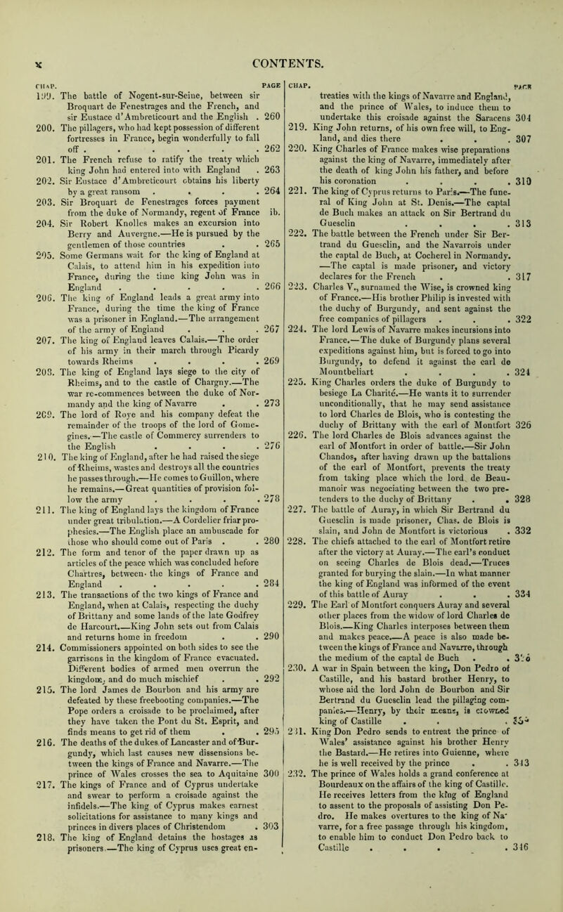 riui'. The battle of Nogent-sur-Seine, between sir Broquavt de Fenestrages and the French, and sir Eustace d’Ambrelicourt and the English . 200. The pillagers, who had kept possession of different fortresses in France, begin wonderfully to fall off . 201. The French refuse to ratify the treaty which king John had entered into with England 202. Sir Eustace d’Anibreticourt obtains his liberty by a great ransom .... 203. Sir Broquart de Fenestrages forces payment from the duke of Normandy, regent of France 204. Sir Robert Knollcs makes an excursion into Berry and Auvergne.—He is pursued by the gentlemen of those countries . . 203. Some Germans wait for the king of England at Calais, to attend him in his expedition into France, during the time king John w.as in England ..... 20G. The king of England leads a great army into France, during the time the king of France was a prisoner in England.—The arrangement of the army of England 207. The king of England leaves Calais.—The order of his army in their march through Picardy towards Rheims .... 203. The king of England lays siege to the city of Rheims, and to the castle of Chargny The war re-commenres between the duke of Nor- mandy and the king of Navarre 209. The lord of Roye and his company defeat the remainder of the troops of the lord of Gome- gines.—The castle of Commercy surrenders to the English .... 210. The king of England, after he had raised the siege of Rheims, wastes and destroys all the countries he passes through.—lie comes to Guillon, where he remains.—Great quantities of provision fol- low the army . . . . 211. The king of England lays the kingdom of France under great tribulation.—A Cordelier friar pro- phesies.—The English place an ambuscade for those who should come out of Paris . 212. The form and tenor of the paper drawn up as articles of the peace which was concluded before Chiirtrcs, between- the kings of France and Enghand ..... 213. The transactions of the two kings of PYance and England, when at Calais, respecting the duchy of Brittany and some lands of the hate Godfrey de Harcourt. King John sets out from Calais and returns home in freedom 214. Commissioners appointed on both sides to see the garrisons in the kingdom of France evacuated. Different bodies of armed men overrun the kingdoiEj and do much mischief 215. The lord James de Bourbon and his army are defeated by these freebooting conjpanies.—The Pope orders a croisade to be proclaimed, after they have t.aken the Pont du St. Esprit, and finds means to get rid of them . . 216. The deaths of the dukes of Lancaster and of ■Bur- gundy, which last causes new dissensions be- tween the kings of France and Navarre.—The prince of Wales crosses the sea to Aquitaine 217. The kings of France and of Cyprus undertake and swear to perform a croisade against the infidels.—The king of Cyprus makes earnest solicitations for assistance to many kings .and princes in divers places of Christendom 218. The king of England detains the hostages as prisoners The king of Cyprus uses great en- CHAP. p/r.R treaties with the kings of Navarre and England, and the prince of Wales, to induce them to undertake this croisade against the Saracens 301 219. King John returns, of his own free will, to Eng- land, and dies there . . . 307 220. King Charles of France m.akes wise preparations against the king of Navarre, immediately after the death of king John his father, and before his coronation . . . .310 221. The king of Cyprus returns to Paris.—The fune- ral of King John at St. Denis.—The captal de Buch makes an attack on Sir Bertrand du Guesclin . . , .313 222. The battle between the French under Sir Ber- trand du Guesclin, and the Navarrois under the captal de Buch, at Cocherel in Normandy. —The captal is made prisoner, and victory declares for tlie French . .317 223. Charles V., surnamed the Wise, is crowned king of France.—His brother Philip is invested with the duchy of Burgundy, and sent against the free companies of pillagers . . . 322 224. The lord Lewis of Navarre makes incursions into France.—The duke of Burgundy plans several expeditions against him, but is forced to go into Burgundy, to defend it against the carl de Mountbeliart .... 321 225. King Charles orders the duke of Burgundy to besiege La Charite.—He wants it to surrender unconditionally, that he may send assistance to lord Charles de Blois, who is contesting the duchy of Brittany with the earl of Monlfort 326 226. The lord Charles de Blois advances against the earl of Montfort in order of battle.—Sir John Chandos, after having drawn up the battalions of the carl of Montfort, prevents the treaty from taking place which the lord de Beau- raanoir was negociating between the two pre- tenders to the duchy of Brittany . . 328 227. The battle of Auray, in which Sir Bertrand du Guesclin is made prisoner, Chas. de Blois is slain, and John de Montfort is victorious . 332 228. The chiefs attached to the earl of Montfort retire after the victory at Auray.—The earl’s conduct on seeing Charles de Blois dead.—Truces granted for burying tbe slain.—In what manner the king of England was informed of the event of this battle of Auray . . . 334 229. The Earl of Montfort conquers Auray and several other places from the widow of lord Charles de Blois King Charles interposes between them and makes peace.—A peace is also made be- tween the kings of France and Navarre, through the medium of the captal de Buch . . 3-d 230. A war in Spain between the king, Don Pedro of Castille, and his bastard brother Henry, to whose aid the lord John de Bourbon and Sir Bertrand du Guesclin lead the pillaging com- panies.—Henry, by their means, is ciotvnod king of Castille . . . ; 211. King Don Pedro sends to entreat the prince of M’ales’ assistance against his brother Henry the Bastard.—He retires into Guienne, where he is well received by the prince . .343 232. The prince of Wales holds a grand conference at Bourdeaux on the affairs of the king of Citstille. He receives letters from the king of England to assent to the proposals of assisting Don Pe- dro. He makes overtures to the king of Na vane, for a free passage through his kingdom, to enable him to conduct Don Pedro b.ack to Castille . . . .316 PAGE 260 262 263 264 ib. 265 266 267 269 273 276 278 280 284 290 292 29:. 300 303
