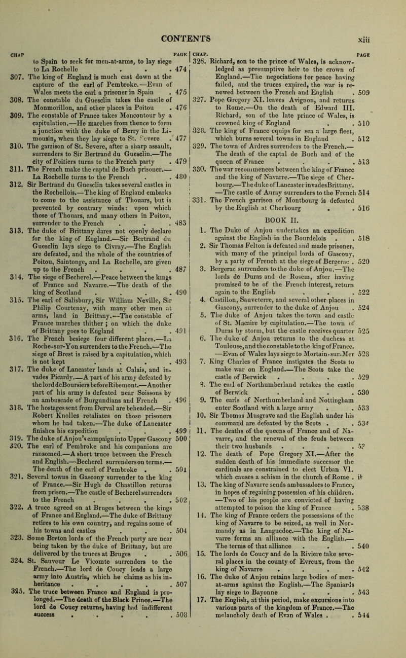CHAP PAGE to Spain to seek for mcu.at-arms, to lay siege to La Rochelle • . • 474 307. Tlie king of England is much cast down at the capture of the earl of Pembroke.—Evan of AVales meets the earl a prisoner in Spain . 475 308. The constable du Guesclin takes the castle of Monmorillon, and other places in Poitou . 476 309. The constable of France takes Moncontoiir by a capitulation.—He marches from thence to form a junction with the duke of Berry in the Li- mousin, when they lay siege to St. ?'cvere . 477 310. The garrison of St. Severe, after a sharp assault, surrenders to Sir Bertrand du Guesclin.—The city of Poitiers turns to the French party . 479 311. The French make the captal de Buch prisoner.— La Rochelle turns to the French . . 480 312. Sir Bertrand du Guesclin takes several castles in the Rochellois.—The king of England embarks to come to the assistance of Thouars, but is prevented by contrary winds: upon which those of Thouars, and many others in Poitou, surrender to the French . . . 483 313. The duke of Brittany dares not openly declare for the king of England.—Sir Bertrand du Guesclin lays siege to Civray.—The English are defeated, and the whole of the countries of Poitou, Saintonge, and La Rochelle, are given up to the French .... 487 314. The siege of Bechcrcl.—Peace between the kings of France and Navarre.—The death of the king of Scotland .... 490 315. The earl of Salisbury, Sir William Neville, Sir Philip Courtenay, with many other men at arms, land in Brittany.—The constable of France marches thither ; on which the duke of Brittany goes to England . .491 316. The French besiege four different places.—La Roche-sur-Yon surrenders to the French.—The siege of Brest is r.aised hy a capitulation, which is not kept .... 493 317. The duke of Lancaster lands at Calais, and in- vades Picardy.—A part of his ai-my defeated by the lord deBoursiers befoi eRi bemont.—Another part of his army is defeated near Soissons by an ambuscade of Burgundians and French . 496 318. The hostages sent from Derval are beheaded.—Sir Robert Knolles retaliates on those prisoners whom he had taken.—The duke of Lancaster finishes his expedition . . , 499 319. The duke of Anjou’s campaign into Upper Gascony 500 320. The carl of Pembroke and his companions are ransomed.—A short truce between the French and English.—Bechercl surrenders on terms.— The death of the earl of Pembroke . . .501 3'21. Several towns in Gascony surrender to the king of France.—Sir Hugh de Chastillon returns from prison.—The castle of Becherel surrenders to the French .... 502 322. A truce agreed on at Bruges between the kings of France and England.—The duke of Brittany retires to his own country, and regains some of his towns and castles . . . 504 323. Some Breton lords of the French party .are near being taken by the duke of Brittany, but are delivered by the truces at Bruges . . 506 324. St. Sauveur Le Vicomte surrenders to the French.—The lord de Coucy leads a large army into Austria, which he claims as his in- heritance ..... 507 325. The truce between France and England is pro- longed.—The death of the Black Prince.—The lord de Coucy returns, having had indifferent success ..... 508 I CHAP. PAGE j 326. Richard, son to the prince of Wales, is acknow- ledged as presumptive heir to the crown of England.—The negociations tor peace having failed, and the truces expired, the war is re- newed between the French and English . 509 327. Pope Gregory XI. leaves Avignon, and returns to Rome.—On the death of Edward III. Richard, son of the late prince of W.ales, is crowned king of Engl.and . .510 328. The king of France equips for sea a large fleet, which burns several towns in England . 612 329. The town of Ardies surrenders to the French.— The death of the captal de Buch and of the queen of France .... 513 330. The war recommences between the king of France I and the king of Navarre.—The siege of Cher- i bourg.—The duke of Lancaster invadesBrittany. I —The castle of Auray surrenders to the French 514 ■ 331. The French garrison of Montbourg is defeated by the English at Cherbourg . . 516 BOOK II. 1. The Duke of Anjou undertakes an expedition against the English in the Bourdelois . .518 2. Sir Thomas Felton is defeated and made prisoner, with many of the principal lords of Gascony, ; by a party of French at the siege of Bergerac . 520 3. Bergerac surrenders to the duke of Anjou.—The lords de Duras and de Rosem, after having promised to be of the French interest, return again to the English . . . 522 4. Castillon, Sauveterre, and several other places in Gascony, surrender to the duke of Anjou . 524 5. The duke of Anjou takes the town and castle of St. Macaire by capitulation.—The town of Duras by storm, but the castle receives quarter 525 6. The duke of Anjou returns to the duchess at Toulouse, and the constable to the king ofFrancc. —Evan of Wtvles lays siege to Mortain.sur-Mer 523 7. King Charles of France instigates the Scots to make war on England.—The Scots toke the castle of Berwick .... 529 8. The earl of Northumberland retakes the castle of Berwick .... 530 9. The earls of Northumberland and Nottingham enter Scotland with a large army . . 533 I 10. Sir Thomas Musgrave and the English under his I command are defeated by the Scots . . 53^ I 11. The deaths of the queens of France and of Na- varre, and the renewal of the feuds between their two husbands .... 12. The death of Pope Gregory XI.—After the sudden death of his immediate successor the cardinals are constrained to elect Urban VI. which causes a schism in the church of Rome . it 13. The king of Navarre sends ambassadors to France, in hopes of regaining possession of his children. I —Two of his people are convicted of having attempted to poison the king of France . 538 14. The king of France orders the possessions of the king of Navarre to be seized, as well in Nor- mandy as in Languedoc.—The king of Na- varre forms an alliance with the English.— The terms of that alliance . , . 540 15. The lords de Coucy and de la Riviere take seve- ral places in the county of Evreux, from the. king of Navarre .... 542 16. The duke of Anjou retains large bodies of men- at-arms against the English.—The Spaniards lay siege to Bayonne . . . 543 17. The English, at this period, make excursions into various parts of the kingdom of France.—The melancholy de.ath of Evan of Wales . . 544
