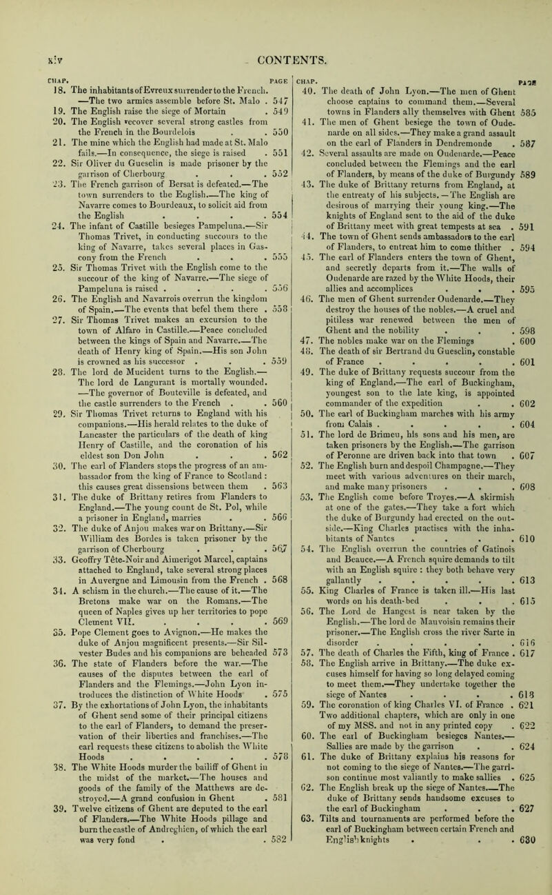 CHAP, PAGE 18. The inhabitantsofEvreuxsiurenderto the French. —The two armies assemble before St. Malo . 547 19. The English raise the siege of Mortain . 549 20. The English recover several strong castles from the French in the Bourilelois . . 550 21. The mine which the English had made at St. 5I.alo fails.—In consequence, the siege is raised . 551 22. Sir Oliver du Guesclin is made prisoner by the gairison of Cherbourg . . . 552 23. The French garrison of Bersat is defeated.— The town surrenders to the English.—The king of i Navarre comes to Bourdcau.t, to solicit aid from the English . . . . 554 I 24. The infant of Castille besieges Pampcluna.—Sir i Thomas Trivet, in conducting succours to the king of N.ivarre, takes sever.al places in Gas- cony from the French . . . 555 25. Sir Thomas Trivet with the English come to the succour of the king of Navarre.—The siege of Pampeluna is raised .... 556 26. The English and Navarrois overrun the kingdom of Spain.—The events that befel them there . 558 27. Sir Thomas Trivet makes an excursion to the town of Alfaro in Castille.—Peace concluded between the kings of Spain and Navarre.—The death of Henry king of Spain His son John is crowned as his successor . . . 559 28. The lord de Mucident turns to the English.— The lord de Langurant is mortally wounded. | —The governor of Bouteville is defeated, and | the castle surrenders to the French . . 560 j 29. Sir Thomas Trivet returns to England with his | companions.—His her.ald relates to the duke of i Lancaster the particulars of the death of king Henry of Castille, and the coronation of his eldest son Don John . . . 5C2 30. The earl of Flanders stops the progress of an am- bassador from the king of France to Scotland ; this causes great dissensions between them . 563 31. The duke of Brittany retires from Flanders to England.—The young count de St. Pol, while a prisoner in England, marries . . 566 32. The duke of Anjou makes war on Brittany.—Sir William des Bordcs is taken prisoner by the garrison of Cherbourg . . . 56.7 33. Gcoffry Tdte-Noir and Aimerigot Marcel, captains attached to England, take several strong places in Auvergne and Limousin from the French . 568 34. A schism in the church.—The cause of it.—The Bretons make war on the Romans.—The queen of Naples gives up her territories to pope Clement VII. . . . .569 S3. Pope Clement goes to Avignon.—He makes the duke of Anjou magniScent presents.—Sir Sil- vester Budes and his companions are bche.ided 573 36. The state of Flanders before the war.—The causes of the disputes between the carl of Flanders and the Flemings.—John Lyon in- troduces the distinction of White Hoods . 575 37. By the exhortations of John Lyon, the inhabitants of Ghent send some of their principal citizens to the carl of Flanders, to demand the preser- vation of their liberties and franchises.—The carl requests these citizens to abolish the White Hoods . • . . . 578 38. The White Hoods murder the bailiff of Ghent in the midst of the market.—The houses and goods of the family of the Matthews arc de- stroyed.—A grand confusion in Ghent . 581 39. Twelve citizens of Ghent are deputed to the earl of Flanders.—The White Hoods pillage and burn the c.astle of Andrcghicn, of which the carl was very fond . . 582 CHAP. 40. The death of John Lyon.—The men of Ghent choose captains to command them Several towns in Flanders ally themselves with Ghent 41. The men of Ghent besiege the town of Oude- narde on all sides.—They make a grand assault on the carl of Flanders in Dendremonde 42. Several assaults are made on Oudeuarde.—Peace concluded between the Flemings and the earl of Flanders, by means of the duke of Burgundy 43. The duke of Brittany returns from England, at the entreaty of his subjects.—The English are desirous of marrying their young king.—The knights of England sent to the aid of the duke of Brittany meet Avith great tempests at sea . 44. The town of Ghent sends ambassadors to the e,arl of Flanders, to entreat him to come thither . 45. The earl of Flanders enters the town of Ghent, and secretly departs from it.—The walls of Oudenarde are razed by the White Hoods, their allies and .'iccomplices . . 46. The men of Ghent surrender Oudenarde.—They destroy the houses of the nobles.—A cruel and pitiless war renewed between the men of Ghent and the nobility 47. The nobles make w'ar on the Flemings 48. The death of sir Bertrand du Guesclin, constable of Franco ..... 49. The duke of Brittany requests succour from the king of England.—The earl of Buckingham, youngest son to the late king, is appointed commander of the c.xpedition 50. The earl of Buckingham marches with his army from Calais ..... 51. The lord de Brimeu, his sons and his men, are taken prisoners by the English.—The garrison of Peronne are driven back into that town 52. The English burn and despoil Champagne.—They meet with various adventures on their march, and make many prisoners 53. The English come before Troyes.—A skirmish at one of the gates.—They Lake a fort which the duke of Burgundy had erected on the out- side.—King Charles piactiscs Avith the inha- bitants of Nantes .... 54. The English OAcrrun the countries of Gatinois and Beauce.—A French squire demands to tilt Avith an English squire : they both behave very gallantly ..... 55. King Charles of France is taken ill.—His last words on his death-bed 56. The Lord de Hangest is near taken by the English.—The lord de Alauvoisin remains their prisoner.—The English cross the river Sarto in disorder ..... 57. The death of Charles the Fifth, king of France . 58. The English arrive in Brittany The duke ex- cuses himself for having so long delayed coming to meet them.—They undertake together the siege of Nantes .... 59. The coron.ation of king Chillies VI. of France . Two additional chapters, which are only in one of my MSS. and not in any printed copy 60. The carl of Buckingham besieges Nantes.— Sallies are made by the garrison 61. The duke of Brittany exphiius his reasons for not coming to the siege of Nantes.—The garri- son continue most v.aliantly to make sallies . 62. The English bre.ak up the siege of Nantes.—The duke of Brittany sends handsome excuses to the earl of Buckingham . . . 63. Tilts and tournaments are performed before the earl of Buckingham between certain French and English knights . PA^I! 585 587 589 591 594 595 598 600 601 602 604 607 608 610 613 615 616 617 618 621 622 624 625 627 630