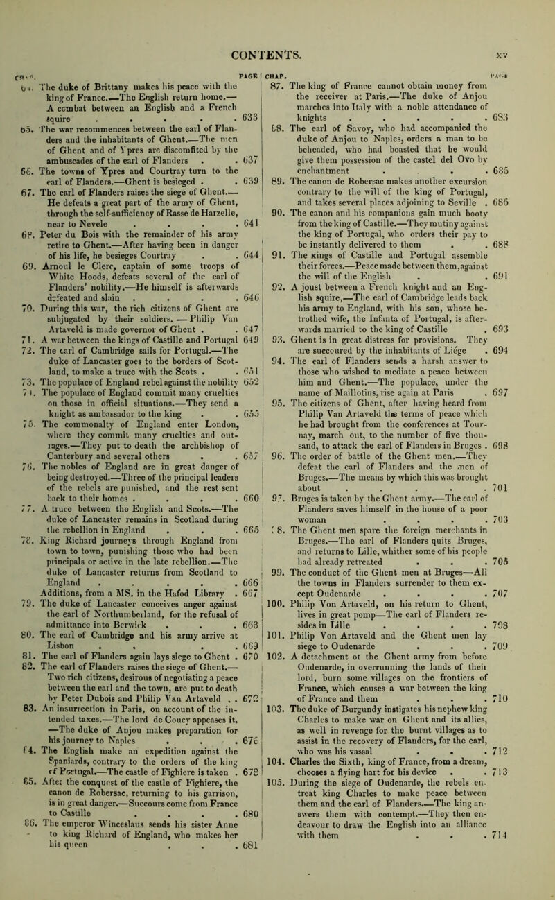 (p.n, PAGE b 1. Ttic duke of Brittany makes his peace with tlie king of France.—The English return home.— A combat between an English and a French squire ..... 633 t)5. The war recommences between the earl of Flan- ders and the inhabitants of Ghent The men of Ghent and of Vpres are discomfited by the ambuseades of the earl of Flanders . . 637 66. The towns of Ypres and Courtray turn to the e.arl of Flanders.—Ghent is besieged . . 639 67. The earl of Flanders raises the siege of Ghent— He defeats a great part of the army of Ghent, through the self-sufficiency of Basse de Harzelle, near to Nevele . . . .641 6P. Peter du Bois with the remainder of his army retire to Ghent.—After having been in danger | of his life, he besieges Courtray . . 641 C9. Amoul Ic Clerr, captain of some troops of White Hoods, defeats several of the earl of Flanders’ nobility.—He himself is afterwards defeated and slain . . . .646 70. During this war, the rich citizens of Ghent are subjugated by their soldiers. —Philip Van Artaveld is made governor of Ghent . . 647 71. A war between the kings of Castille and Portugal 649 72. The carl of Cambridge sails for Portugal.—The duke of Lancaster goes to the borders of Scot- land, to make a truce with the Scots . . OMl 73. The populace of England rebel against the nobility 652 7 I. The populace of England commit many cruelties on those in official situations.—They send a knight as ambassador to the king . . 655 ^ 75. The commonalty of England enter London, | where they commit many cruelties and out- rages.—They put to deatli the archbishop of | Canterbury and several others . .6.17 76. The nobles of England are in great danger of j being destroyed.—Three of the principal leaders j of the rebels are punished, and the rest sent back to their homes .... 660 7 7. A truce between the English and Scots.—The duke of Lancaster remains in Scotland during the rebellion in England . . . 665 7d. King Richard journeys through England from town to town, punishing those who had been principals or active in the late rebellion.—The duke of Lancaster returns from Scotland to | England ..... 666 ^ Additions, from a MS. in the Hafod Library . 667 79. The duke of Lanc.istcr conceives anger against j the earl of Northumberland, for the refusal of I admittance into Berwick . . . 663 i 80. The earl of Cambridge and his army arrive at Lisbon . . . . 66D ' 81. The earl of Flanders again lays siege to Ghent . 670 82. The earl of Flanders raises the siege of Ghent.— i Two rich citizens, desirous of negotiating a peace | between the carl and the town, arc put to death | hy Peter Dubois and Philip Van Artaveld . . 672 l 83. J\n insurrection in Paris, on account of the in- tended taxes.—The lord de Coney appeases it, I —The duke of Anjou makes preparation for his journey to Naples . . . 676 f4. The English make an expedition against the | Spaniards, contrary to the orders of the king j rf Porlngal.—The castle of Fighicre is taken . 678 ! 65. Alter the conquest of the castle of Fighierc, the canon de Robersac, returning to his garrison, j is in great danger.—Succours come from France ; to Castillo .... 680 ■ G6. The emperor Winceslaus sends his sister Anne I to king Richard of England, who makes her | his queen , . , 681 CHAP. UA'S 87. The king of France cannot obtain money from the receiver at Paris.—The duke of Anjou marches into Italy with a noble attendance of knights ..... 6S3 ti8. The earl of Savoy, who had accompanied the duke of Anjou to Naples, orders a man to be beheaded, who had boasted that he would give them possession of the castel del Ovo by enchantment ... 685 89. The canon de Robersac makes another excursion contrary to the will of the king of Portugal, and takes several places adjoining to Seville . 686 90. The canon and his rompanions gain much booty from thekingof Castille.—They mutiny against the king of Portugal, who orders their pay to be instantly delivered to them . . 688 91. The Kings of Castille and Portugal assemble their forces.—Peace made between them,against the will of the English . .691 92. A joust between a French knight and an Eng- lish squire,—The earl of Cambridge leads back his army to England, with his son, whose be- trothed wife, the Infanta of Portugal, is after- wards mariied to the king of Castille . 693 93. Ghent is in great distress for provisions. They are succoured by the inhabitants of Liege . 694 94. The carl of Flanders sends a harsh answer to those who wished to mediate a peace between him and Ghent.—The populace, under the name of Maillotins, rise again at Palis . 697 95. The citizens of Ghent, after having heard from Philip Van Artaveld tlie terms of peace which he had brought from the conferences at Tour- nay, march out, to the number of five thou- sand, to attack the earl of Flanders in Bruges . 698 96. The order of battle of the Ghent men They defeat the carl of Flanders and the men of Bruges.—The means by which this was brought about . . . . .701 97. Bruges is taken by the Ghent army’.—The earl of Flanders saves himself in the house of a poor woman . . . .703 8. The Ghent men spare the foreign merchants in Bruges.—The earl of Flanders quits Bruges, and returns to Lille, whither some of his people had already retreated . . .705 99. The conduct of the Ghent men at Bruges—Ali the towns in Flanders surrender to them ex- cept Oudenarde . . . .707 100. Philip Von Artaveld, on his return to Ghent, lives in great pomp—The earl of Flanders re- sides in Lille . . . .708 101. Philip Von Artaveld and the Ghent men lay siege to Oudenarde . . .709 102. A detachment ot the Ghent army from before Oudenarde, in overrunning the lands of theii lord, burn some villages on the frontiers of France, which causes a war between the king of France and them . . . 7l0 103. The duke of Burgundy instigates his nephew king Charles to make war on Ghent and its allies, as well in revenge for the burnt villages as to assist in the recovery of Flauders, for the earl, who was his vass.al . • .712 104. Charles the Sixth, king of France, from a dream, chooses a flying hart for his device . .713 105. During the siege of Oudenarde, the rebels en- treat king Charles to make peace between them and the earl of Flanders.—The king an- swers them with contempt.—They then en- de.avour to draw the English into an alliance with them . • .714