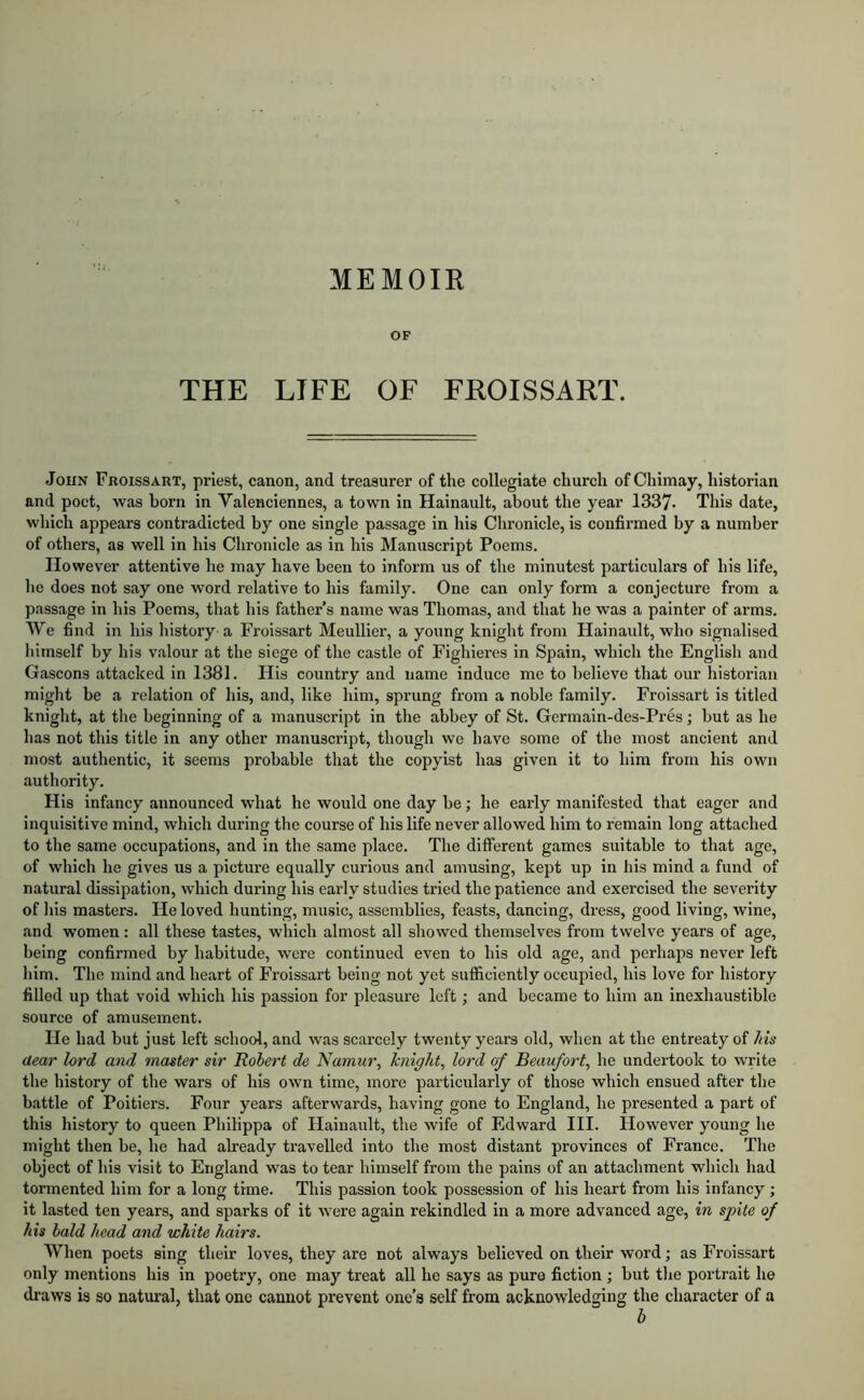 MEMOIR OF THE LIFE OF FROISSART. John Froissart, priest, canon, and treasurer of the collegiate church ofChimay, historian and poet, was born in Valenciennes, a town in Hainault, about the year 1337. This date, which appears contradicted by one single passage in his Chronicle, is confirmed by a number of others, as well in his Chronicle as in his Manuscript Poems. However attentive he may have been to inform us of the minutest particulars of his life, he does not say one word relative to his family. One can only form a conjecture from a passage in his Poems, that his father’s name was Thomas, and that he was a painter of arms. We find in his liistory a Froissart Meullier, a young knight from Hainault, who signalised liimself by his valour at the siege of the castle of Fighieres in Spain, which the English and Gascons attacked in 1381. His country and name induce me to believe that our historian might be a relation of his, and, like him, sprung from a noble family. Froissart is titled knight, at the beginning of a manuscript in the abbey of St. Germain-des-Pres; but as he has not this title in any other manuscript, though we have some of the most ancient and most authentic, it seems probable that the copyist has given it to him from his own authority. His infancy announced wdiat he would one day be; he early manifested that eager and inquisitive mind, which during the course of his life never allowed him to remain long attached to the same occupations, and in the same place. The different games suitable to that age, of which he gives us a picture equally curious and amusing, kept up in his mind a fund of natural dissipation, which during his early studies tried the patience and exercised the severity of Ins masters. He loved hunting, music, assemblies, feasts, dancing, dress, good living, wine, and women: all these tastes, which almost all showed themselves from twelve years of age, being confirmed by habitude, were continued even to his old age, and perhaps never left him. The mind and heart of Froissart being not yet sufficiently occupied, his love for history filled up that void which his passion for pleasure loft; and became to him an inexhaustible source of amusement. He had but just left school, and was scarcely twenty years old, when at the entreaty of /ns dear lord and master sir Robert de Namur, Jcnight, lord cf Beaufort, he undertook to write the history of the wars of his own time, more particularly of those which ensued after the battle of Poitiers. Four years afterwards, having gone to England, he presented a part of this history to queen Philippa of Hainault, the wife of Edward III. However young he might then be, he had already travelled into the most distant provinces of France. The object of his visit to England was to tear himself from the pains of an attachment which had tormented him for a long time. This passion took possession of his heart from his infancy ; it lasted ten years, and sparks of it were again rekindled in a more advanced age, in spite of his bald head and white hairs. When poets sing their loves, they are not always believed on their word; as Froissart only mentions his in poetry, one may treat all he says as pure fiction ; but the portrait he draws is so natural, that one cannot prevent one’s self from acknowledging the character of a b