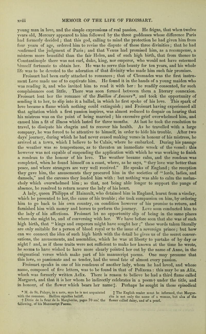 young man in love, and the simple expressions of real passion. He feigns, that when twelve years old, Mercury appeared to him followed by the three goddesses whose difference Paris had formerly decided ; that this god, calling to mind the protection he liad given him from foul’ years of age, ordered him to revise the dispute of these three divinities; that he had lonfii’med the judgment of Paris; and that Venus had promised him, as a recompense, a mistress more beautiful than the fair Helen, and of such high birth, that from thence to Constantinople there was not earl, duke, king, nor emperor, who would not have esteemed himself fortunate to obtain her. He was to serve this beauty for ten years, and his whole life w’as to he devoted to the adoration of that divinity who made him such fair promises, Froissart had been early attached to romances; that of Cleomades was the first instru- ment Love made use of to captivate him. He found it in the hands of a young maiden who was reading it, and who invited him to read it with her : he readily consented, for such complaisances cost little. There was soon formed between them a literary connexion, Froissart lent her the romance of the Bailloti d’Amours*, and took the opportunity of sending it to her, to slip into it a ballad, in which he first spoke of his love. This spark of love became a flame which nothing could extinguish ; and Froissart having experienced all that agitation which a first passion inspires, was almost reduced to despair on hearing that his mistress was on the point of being married; his excessive grief overwhelmed him, and caused him a fit of illness which lasted for three months. At last he took the resolution to travel, to dissipate his chagrin and to recover his health. As he travelled with a large company, he was forced to be attentive to bimself, in order to hide his trouble. After two days’ journey, during which he had never ceased making verses in honour of his mistress, ho arrived at a town, which I believe to be Calais, where he embarked. During his passage the weather was so tempestuous, as to threaten an immediate wreck of the vessel: this however was not capable of suspending the application with which he was working to finish a rondeau to the honour of his love. The weather became calm, and the rondeau was completed, when he found himself on a coast, where, as he says, “ they love war better than peace, and where strangers are very well received.” He speaks of F.ngland ; the reception they gave him, the amusements they procured him in the societies of “ lords, ladies, and damsels,” and the caresses they loaded him with; but nothing was able to calm the melan- choly which overwhelmed him ; so that, not being able longer to support the pangs of absence, he resolved to return nearer the lady of his heart. A lady, queen Philippa of Hainault, who detained him in England, learnt from avirelay, which he presented to her, the cause of his trouble; she took compassion on him, by ordering him to go back to his own country, on condition however of his promise to return, and furnished him with money and horses to perform the journey. Love soon conducted him to the lady of his affections. Froissart let no opportunity slip of being in the same places where she might be, and of conversing with her. We have before seen that she was of such high birth, that “ kings and emperors might have sought her ;” these words taken literally are only suitable for a person of blood royal or to the issue of a sovereign prince; but how can we connect the idea of such high birth with the detail he gives us of the secret conver- sations, the amusements, and assemblies, which he was at liberty to p.artake of by day or night ? and, as if these traits were not sufiicient to make her known at the time he wrote, he seems to have wished to have more clearly pointed her out by the name of Anne, in the enigmatical verses which make part of his manuscript poems. One may presume that this love, so passionate and so tender, had the usual fate of almost every passion. Froissai’t speaks in one of his rondeaus of another lady, whom he had loved, and whose name, composed of five letters, was to be found in that of Polixena : this may be an Alix, which was formerly written Aelix. There is reason to believe he had a third flame called iMargaret, and that it is her whom he indirectly celebrates in a poemf under the title, and in honour, of the flower which bears her name J. Perhaps he sought in these episodical * M. cle St. Palaye, in a note, says he is not acquainted J The English reader must be informed, that Margue- M’ith the romance. Baillou signifies bailiff. rite is not only the name of a woman, but also of the f Dittie de la fleur de la Margherite, pages 70 and the flower called daisy, and of a pearl, following, of his Manuscript Poems.