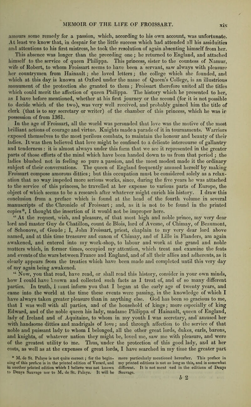 amours some remedy for a passion, which, according to his own account, was unfortunate. At least we know that, in despair for the little success which had attended all his assiduities and attentions to his first mistress, he took the resolution of again absenting himself from her. This absence was longer than the preceding one; he returned to England, and attached himself to the service of queen Philippa. This princess, sister to the countess of Namur, ■wife of Robert, to whom Froissart seems to have been a servant, saw always with pleasure her countrymen from Hainault; she loved letters; the college which she founded, and which at this day is known at Oxford under the name of Queen’s College, is an illustrious monument of the protection she granted to them ; Froissart therefore united all the titles which could merit the affection of queen Philippa. The history which he presented to her, as I have before mentioned, whether at his first journey or the second (for it is not possible to decide which of the two), was very well received, and probably gained him the title of clerk (that is to say secretary or writer) of the chamber of this princess, which he was ir possession of from 1361. In the age of Froissart, all the world was persuaded that love was the motive of the most brilliant actions of courage and virtue. Knights made a parade of it in tournaments. Warriors exposed themselves to the most perilous combats, to maintain the honour and beauty of their ladies. It was then believed that love might be confined to a delicate intercourse of gallantry and tenderness : it is almost always under this form that we sec it represented in the greater parts of those efforts of the mind which have been handed down to us from that period; the ladies blushed not in feeling so pure a passion, and the most modest made it the ordinary subject of their conversations. The queen of England frequently amused herself by making Froissart compose amorous ditties; but this occupation must be considered solely as a relax- ation that no way impeded more serious works, since, during the five years he was attached to the service of this princess, he travelled at her expense to various parts of Europe, the object of which seems to be a research after whatever might enrich his history. I draw this conclusion from a preface which is found at the head of the fourth volume in several manuscripts of the Chronicle of Froissart; and, as it is not to be found in the printed copies*, I thought the insertion of it would not be improper here. “ At the request, wish, and pleasure, of that most high and noble prince, my very dear lord and master Guy de Chatillon, count de Blois, lord of Avesne, of Chimay, of Beaumont, of Schonove, of Goude; I, John Froissart, priest, chaplain to my very dear lord above named, and at this time treasurer and canon of Chimay, and of Lille in Flanders, am again awakened, and entered into my work-shop, to labour and work at the grand and noble matters which, in former times, occupied my attention, which treat and examine the feats and events of the wars between France and England, and of all theii’ allies and adherents, as it clearly appears from the treaties which have been made and completed until this very day of my again being awakened. “ Now, you that read, have read, or shall read this history, consider in your own minds, how I could have known and collected such facts as I treat of, and of so many different parties. In truth, I must infoi’m you that I began at the early age of twenty years, and came into the world at the time these events were passing, in the knowledge of which I have always taken greater pleasure than in anything else. God has been so gracious to me, that I was well with all parties, and of the household of kings; more especially of king Edward, and of the noble queen his lady, madamc Philippa of Hainault, queen of England, lady of Ireland and of Aquitaine, to whom in my youth I was secretary, and amused her with handsome ditties and madrigals of love; and through affection to the service of that noble and puissant lady to whom I belonged, all the other great lords, dukes, earls, barons, and knights, of whatever nation they might be, loved me, saw me with pleasure, and were of the greatest utility to me. Thus, under the protection of this good lady, and at her costs, as well as at the expenses of great lords, I have searched in my time the greater part • M. de St. Palaye is not quite correct; for the begin- more particularly mentioned hereafter. This preface in iiing of this prefare is in the printed edition of Verard, and my printed editions is not so long as this, and is somewhat in another printed edition which I believe was not known different. It is not ment ned in the editions of Denys to Denvs Sauvage nor to M. de St. Palaye. It will be Sauvage. h 2