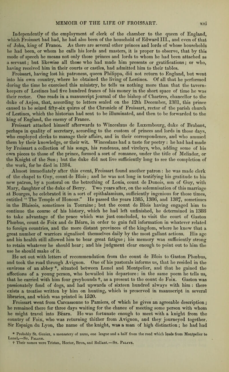 Independently of the employment of clerk of the chamber to the queen of England, wliich Froissart had had, he had also been of the household of Edward III., and even of that of John, king of France. As there are several other princes and lords of whose households he had been, or whom he calls his lords and masters, it is proper to observe, that by this mode of speech he means not only those princes and lords to whom he had been attached as a servant; but likewise all those who had made him presents or gratifications; or who, having received him in their courts or castles, had admitted him to their tables. Froissart, having lost hit patroness, queen Philippa, did not return to England, but went into his own country, where he obtained the living of Lestines. Of all that he performed during the time he exercised this ministry, he tells us nothing more than that the tavern- keepers of Lestines had five hundred francs of his money in the short space of time he was their rector. One reads in a manuscript journal of the bishop of Chartres, chancellor to the duke of Anjou, that, according to letters sealed on the 12th December, 1381, this prince caused to be seized fifty-six quires of the Chronicle of Froissart, rector of the parish church of Lestines, which the historian had sent to be illuminated, and then to be forwarded to the king of England, the enemy of France. Froissart attached himself afterwards to Winceslaus de Luxembourg, duke of Brabant, perhaps in quality of secretary, according to the custom of princes and lords in those days, who employed clerks to manage their affairs, and in their correspondence, and who amused them by their knowledge, or their wit. Winceslaus had a taste for poetry : he had had made by Froissart a collection of his songs, his rondeaus, and virelays, who, adding some of his own pieces to those of the prince, formed a sort of romance, under the title of Meliador, or the Knight of the Sun; but the duke did not live sufficiently long to see the completion of the work, for he died in 1384. Almost immediately after this event, Froissart found another patron : he was made clerk of the chapel to Guy, count de Blois; and he was not long in testifying his gratitude to his new patron, by a pastoral on the betrothing of Louis, count de Dunois, son of Guy, with IMary, daughter of the duke of Berry. Two years after, on the solemnisation of this marriage at Bourges, he celebrated it in a sort of epithalamium, sufficiently ingenious for those times, entitled “ The Temple of Honour.” He passed the years 1385, 1386, and 1387, sometimes in the Blaisois, sometimes in Touraine; but the count de Blois having engaged him to continue the course of his history, which he had left unfinished, he determined in 1388 to take advantage of the peace which was just concluded, to visit the court of Gaston Phoebus., count de Foix and de Bearn, in order to gain full information in whatever related to foreign countries, and the more distant provinces of the kingdom, where he knew that a great number of warriors signalised themselves daily by the most gallant actions. His age and his health still allowed him to bear great fatigue; his memory was sufficiently strong to retain whatever he should hear; and his judgment clear enough to point out to him the use he should make of it. He set out with letters of recommendation from the count de Blois to Gaston Phoebus, and took the road through Avignon. One of his pastorals informs us, that he resided in the environs of an abbey *, situated between Lunel and Montpelier, and that he gained the affections of a young person, who bewailed his departure: in the same poem he tells us, that he carried with him four greyhounds t, as a present to the count de Foix. Gaston was passionately fond of dogs, and had upwards of sixteen hundred always with him : there exists a treatise written by him on hunting, which is preserved in manuscript in several libraries, and which was printed in 1520. Froissart went from Carcassonne to Pamiers, of which he gives an agreeable description; he remained there for three days waiting for the chance of meeting some person with whom he might travel into Bfiarn. He was fortunate enough to meet with a knight from the country of Foix, who was returning thither from Avignon, and they journeyed together. Sir Espaign du Lyon, the name of the knight, was a man of high distinction; he had had • Probably St. Gcnicz, a monastery of nuns, one league and a half from the road which leads from Montpelier to Lunel,—St. Palaye. + Their names were Tristan, Hector, Bnm, and Rollant.—St. Palaye.