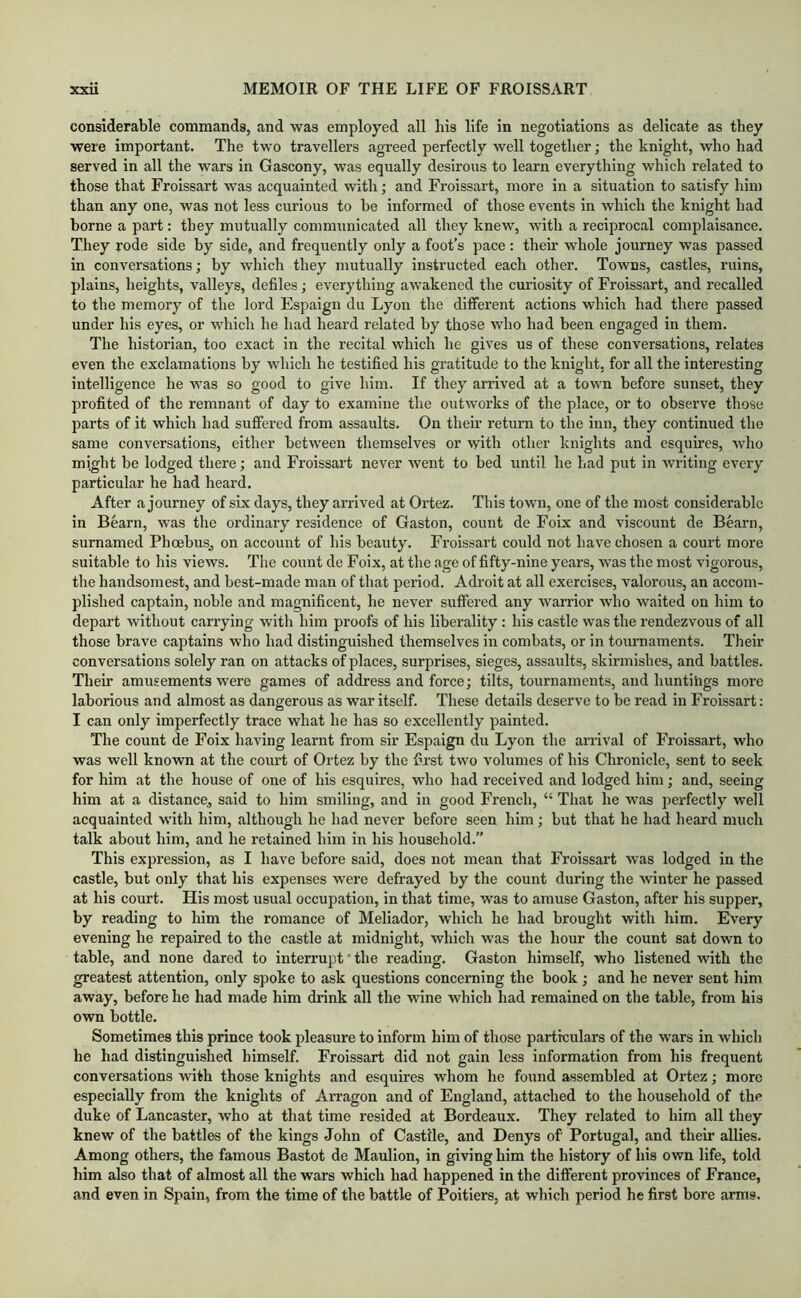 considerable commands, and was employed all his life in negotiations as delicate as they were important. The two travellers agreed perfectly well together; the knight, who had served in all the wars in Gascony, was equally desirous to learn everything which related to those that Froissart was acquainted with; and Froissart, more in a situation to satisfy him than any one, was not less curious to he informed of those events in which the knight had borne a part: they mutually communicated all they knew, with a reciprocal complaisance. They rode side by side, and frequently only a foot’s pace : their whole journey was passed in conversations; by which they mutually instructed each other. Towns, castles, ruins, plains, heights, valleys, defiles; everything awakened the curiosity of Froissart, and recalled to the memory of the lord Espaign du Lyon the different actions which had there passed under his eyes, or which he had heard related by those who had been engaged in them. The historian, too exact in the recital which he gives us of these conversations, relates even the exclamations by wliich he testified his gratitude to the knight, for all the interesting intelligence he was so good to give him. If they arrived at a town before sunset, they profited of the remnant of day to examine the outworks of the place, or to observe those parts of it which had suffered from assaults. On their return to the inn, they continued the same conversations, either between themselves or with other knights and esquires, who might be lodged there; and Froissart never went to bed until he had put in writing every particular he had heard. After a journey of six days, they arrived at Ortez. This town, one of the most considerable in Bearn, was the ordinary residence of Gaston, count de Foix and viscount de Bearn, surnamed Phoebus^ on account of his beauty. Froissart could not have chosen a court more suitable to his views. The count de Foix, at the age of fifty-nine years, was the most vigorous, the handsomest, and best-made man of that period. Adroit at all exercises, valorous, an accom- plished captain, noble and magnificent, he never suffered any warrior who waited on him to depart without carrying with him proofs of his liberality : his castle was the rendezvous of all those brave captains who had distinguished themselves in combats, or in tournaments. Their conversations solely ran on attacks of places, surprises, sieges, assaults, skirmishes, and battles. Their amusements were games of address and force; tilts, tournaments, and huntings more laborious and almost as dangerous as war itself. These details deserve to be read in Froissart: I can only imperfectly trace what he has so excellently painted. The count de Foix having learnt from sir Espaign du Lyon the arrival of Froissart, who was well known at the court of Ortez by the first two volumes of his Chronicle, sent to seek for him at the house of one of his esquires, who had received and lodged him; and, seeing him at a distance, said to him smiling, and in good French, “ That he was perfectly well acquainted with him, although he had never before seen him ; but that he had heard much talk about him, and he retained him in his household.” This expression, as I have before said, does not mean that Froissart was lodged in the castle, but only that his expenses were defrayed by the count during the winter he passed at his court. His most usual occupation, in that time, was to amuse Gaston, after his supper, by reading to him the romance of Meliador, which he had brought with him. Every evening he repaired to the castle at midnight, which was the hour the count sat down to table, and none dared to interrupt' the reading. Gaston himself, who listened with the greatest attention, only spoke to ask questions concerning the book; and he never sent him away, before he had made him drink all the wine which had remained on the table, from his own bottle. Sometimes this prince took pleasure to inform him of those particulars of the wars in which he had distinguished himself. Froissart did not gain less information from his frequent conversations with those knights and esquires whom he found assembled at Ortez; more especially from the knights of Arragon and of England, attached to the household of the duke of Lancaster, who at that time resided at Bordeaux. They related to him all they knew of the battles of the kings John of Castile, and Denys of Portugal, and their allies. Among others, the famous Bastot de Maulion, in giving him the history of his own life, told him also that of almost all the wars which had happened in the different provinces of France, and even in Spain, from the time of the battle of Poitiers, at which period he first bore arms.