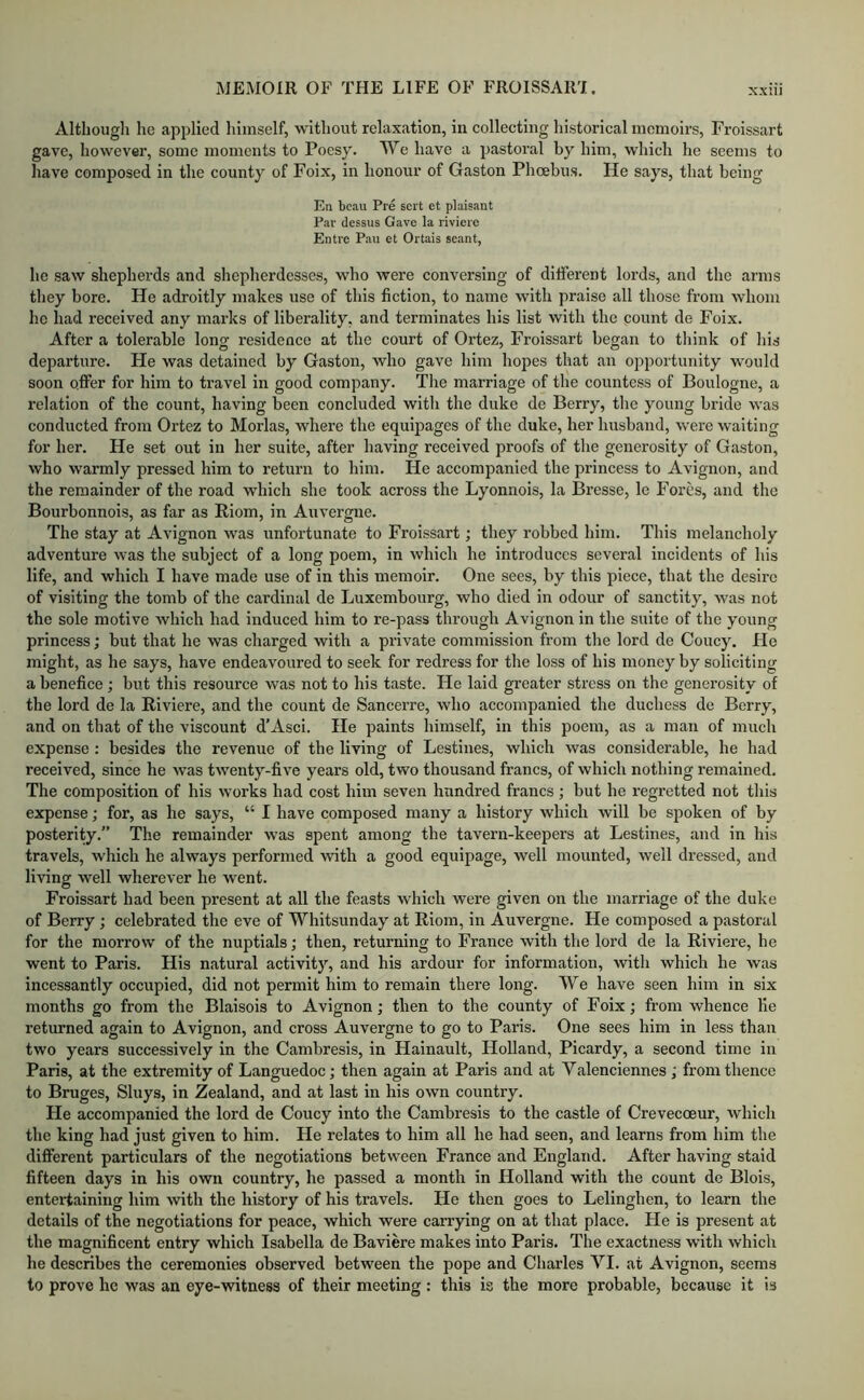 Althougli he applied himself, without relaxation, in collecting historical memoirs, Froissart gave, however, some moments to Poesy. We have a pastoral by him, which he seems to have composed in the county of Foix, in honour of Gaston Phoebus. He says, that being En beau Pre sert et plaisant Par dcssus Gave la riviere Entre Pau et Ortais seant, he saw shepherds and shepherdesses, who were conversing of different lords, and the arms they bore. He adroitly makes use of this fiction, to name with praise all those from whom ho had received any marks of liberality, and terminates his list with the count de Foix. After a tolerable long residence at the court of Ortez, Froissart began to think of his departure. He was detained by Gaston, who gave him hopes that an opportunity would soon offer for him to travel in good company. The marriage of the countess of Boulogne, a relation of the count, having been concluded with the duke de Berry, the young bride was conducted from Ortez to Morlas, where the equipages of the duke, her husband, were waiting for her. He set out in her suite, after having received proofs of the generosity of Gaston, who warmly pressed him to return to him. He accompanied the princess to Avignon, and the remainder of the road which she took across the Lyonnois, la Bresse, le Fores, and the Bourbonnois, as far as Riom, in Auvergne. The stay at Avignon was unfortunate to Froissart; they robbed him. This melancholy adventure was the subject of a long poem, in winch he introduces several incidents of his life, and which I have made use of in this memoir. One sees, by this piece, that the desire of visiting the tomb of the cardinal de Luxembourg, who died in odour of sanctity, was not the sole motive which had induced him to re-pass through Avignon in the suite of the young princess; but that he was charged with a private commission from the lord de Coucy. He might, as he says, have endeavoured to seek for redress for the loss of his money by soliciting a benefice ; but this resource was not to his taste. He laid greater stress on the generosity of the lord de la Riviere, and the count de Sancerre, who accompanied the duchess de Berry, and on that of the viscount d’Asci. He paints himself, in this poem, as a man of much expense : besides the revenue of the living of Lestines, which was considerable, he had received, since he was twenty-five years old, two thousand francs, of which nothing remained. The composition of his works had cost him seven hundred francs; but he regretted not this expense; for, as he says, “ I have composed many a history which will be spoken of by posterity.” The remainder was spent among the tavern-keepers at Lestines, and in his travels, which he always performed with a good equipage, well mounted, well dressed, and living well wherever he went. Froissart had been present at all the feasts which were given on the marriage of the duke of Berry; celebrated the eve of Whitsunday at Riom, in Auvergne. He composed a pastoral for the morrow of the nuptials; then, returning to France with the lord de la Riviere, he went to Paris. His natural activity, and his ardour for information, with which he was incessantly occupied, did not permit him to remain there long. We have seen him in six months go from the Blaisois to Avignon; then to the county of Foix; from whence lie returned again to Avignon, and cross Auvergne to go to Paris. One sees him in less than two years successively in the Cambresis, in Hainault, Holland, Picardy, a second time in Paris, at the extremity of Languedoc; then again at Paris and at Valenciennes ; from thence to Bruges, Sluys, in Zealand, and at last in his own country. He accompanied the lord de Coucy into the Cambresis to the castle of Crevecoeur, which the king had just given to him. He relates to him all he had seen, and learns from him the different particulars of the negotiations between France and England. After having staid fifteen days in his own country, he passed a month in Holland with the count de Blois, entertaining him with the history of his travels. Ho then goes to Lelinghen, to learn the details of the negotiations for peace, which were carrying on at that place. He is present at the magnificent entry which Isabella de Baviere makes into Paris. The exactness with which he describes the ceremonies observed between the pope and Charles VI. at Avignon, seems to prove he was an eye-witness of their meeting: this is the more probable, because it is