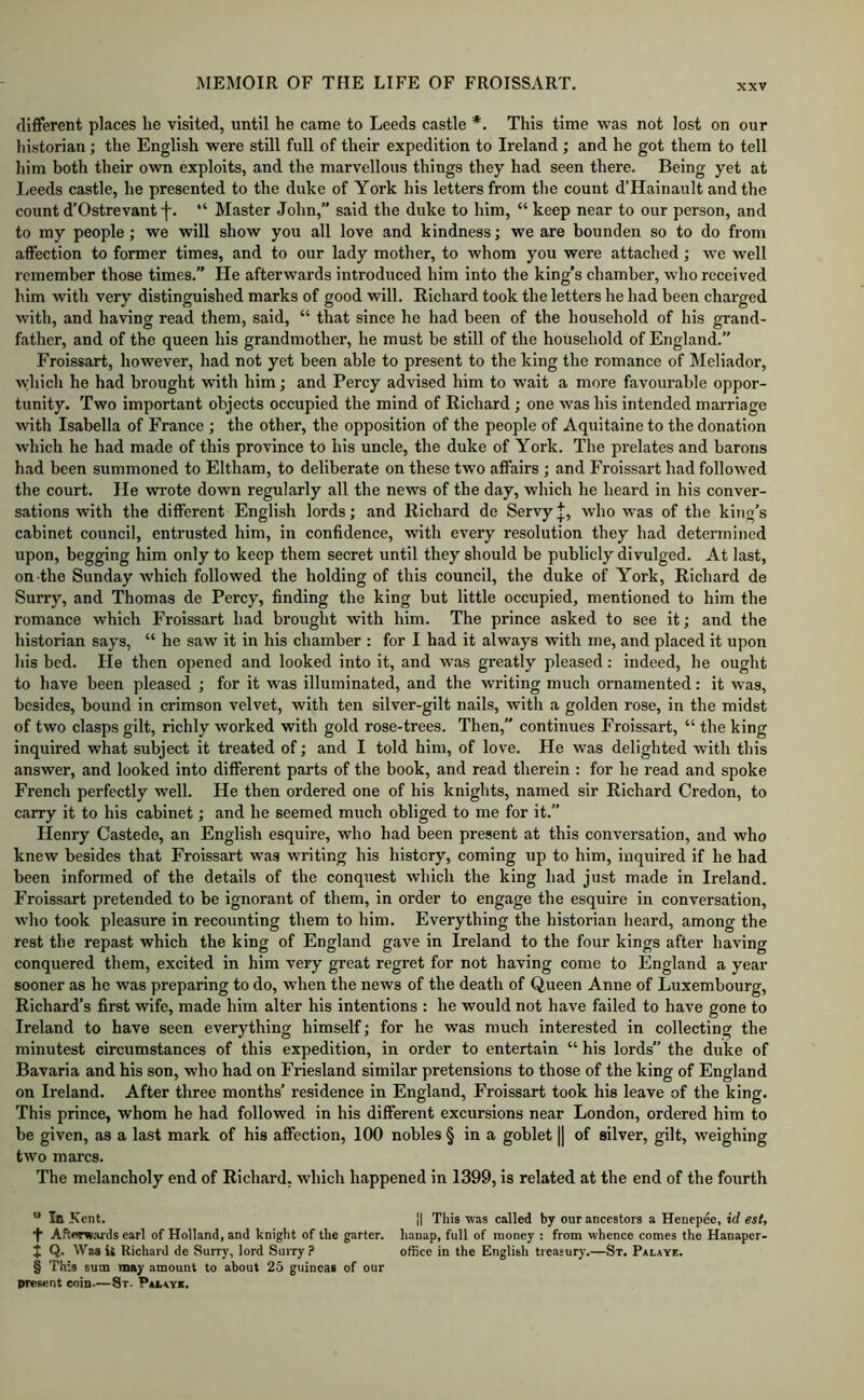 different places he visited, until he came to Leeds castle *. This time was not lost on our Iiistorian; the English were still full of their expedition to Ireland ; and he got them to tell him both their own exploits, and the marvellous things they had seen there. Being yet at Leeds castle, he presented to the duke of York his letters from the count d’Hainault and the count d’Ostrevant f. “ Master John,” said the duke to him, “ keep near to our person, and to my people; we will show you all love and kindness; we are bounden so to do from affection to former times, and to our lady mother, to whom you were attached; we well remember those times.” He afterwards introduced him into the king’s chamber, who received him with very distinguished marks of good will. Richard took the letters he had been charged with, and having read them, said, “ that since he had been of the household of his grand- father, and of the queen his grandmother, he must be still of the household of England.” Froissart, however, had not yet been able to present to the king the romance of Meliador, which he had brought with him; and Percy advised him to wait a more favourable oppor- tunity. Two important objects occupied the mind of Richard ; one was his intended marriage with Isabella of France ; the other, the opposition of the people of Aquitaine to the donation which he had made of this province to his uncle, the duke of York. The prelates and barons had been summoned to Eltham, to deliberate on these two affairs ; and Froissart had followed the court. He wrote down regularly all the news of the day, which he heard in his conver- sations with the different English lords; and Richard de Servy J, who was of the king’s cabinet council, entrusted him, in confidence, with every resolution they had determined upon, begging him only to keep them secret until they should be publicly divulged. At last, on the Sunday which followed the holding of this council, the duke of York, Richard de Surry, and Thomas de Percy, finding the king but little occupied, mentioned to him the romance which Froissart had brought with him. The prince asked to see it; and the historian says, “ he saw it in his chamber : for I had it always with me, and placed it upon his bed. He then opened and looked into it, and was greatly pleased: indeed, he ought to have been pleased ; for it was illuminated, and the writing much ornamented: it was, besides, bound in crimson velvet, with ten silver-gilt nails, with a golden rose, in the midst of two clasps gilt, richly worked with gold rose-trees. Then,” continues Froissart, “ the king inquired what subject it treated of; and I told him, of love. He was delighted with this answer, and looked into different parts of the book, and read therein: for he read and spoke French perfectly well. He then ordered one of his knights, named sir Richard Credon, to carry it to his cabinet; and he seemed much obliged to me for it.” Henry Castede, an English esquire, who had been present at this conversation, and who knew besides that Froissart was writing his history, coming up to him, inquired if he had been informed of the details of the conquest which the king had just made in Ireland. Froissart pretended to be ignorant of them, in order to engage the esquire in conversation, who took pleasure in recounting them to him. Everything the historian heard, among the rest the repast which the king of England gave in Ireland to the four kings after having conquered them, excited in him very great regret for not having come to England a year sooner as ho was preparing to do, when the news of the death of Queen Anne of Luxembourg, Richard’s first wife, made him alter his intentions : he would not have failed to have gone to Ireland to have seen everything himself; for he was much interested in collecting the minutest circumstances of this expedition, in order to entertain “ his lords” the duke of Bavaria and his son, who had on Friesland similar pretensions to those of the king of England on Ireland. After three months’ residence in England, Froissart took his leave of the king. This prince, whom he had followed in his different excursions near London, ordered him to be given, as a last mark of his affection, 100 nobles § in a goblet || of silver, gilt, weighing two marcs. The melancholy end of Richard, which happened in 1399, is related at the end of the fourth “ In Kent. II Tliis was called by our ancestors a Henepee, id esl, •f Aftww.ards earl of Holland, and knigbt of the garter, lianap, full of money : from whence comes the Hanaper- j Q. Waait Richard de Surry, lord Surry? office in the English treasury.—St. Palaye. § This sum may amount to about 25 guineas of our present coin-—8t- Palaye.