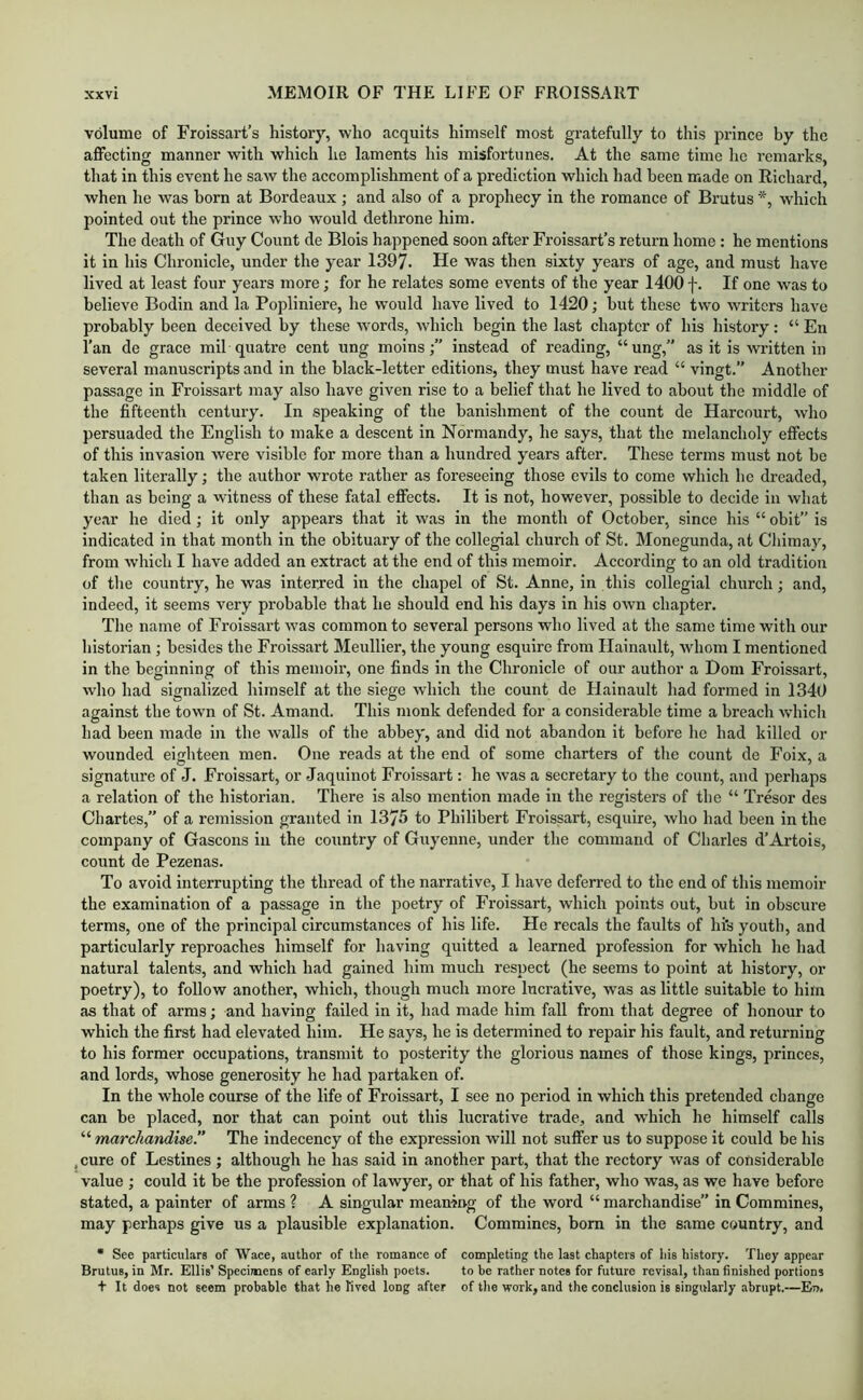 volume of Froissart’s history, who acquits himself most gratefully to this prince by the affecting manner with which he laments his misfortunes. At the same time he remarks, that in this event he saw the accomplishment of a prediction which had been made on Richard, when he was born at Bordeaux ; and also of a prophecy in the romance of Brutus *, which pointed out the prince who would dethrone him. The death of Guy Count de Blois happened soon after Froissart’s return home : he mentions it in his Chronicle, under the year 1397. He was then sixty years of age, and must have lived at least four years more; for he relates some events of the year 1400 f. If one was to believe Bodin and la Popliniere, he would have lived to 1420; but these two writers have probably been deceived by these words, which begin the last chapter of his history: “ En I’an de grace mil quatre cent ung moinsinstead of reading, “ung,” as it is written in several manuscripts and in the black-letter editions, they must have read “ vingt.” Another passage in Froissart may also have given rise to a belief that he lived to about the middle of the fifteenth century. In speaking of the banishment of the count de Harcourt, who persuaded the English to make a descent in Normandy, he says, that the melancholy effects of this invasion were visible for more than a hundred years after. These terms must not he taken literally; the author wrote rather as foreseeing those evils to come which he dreaded, than as being a witness of these fatal effects. It is not, however, possible to decide in what year he died; it only appears that it was in the month of October, since his “ obit” is indicated in that month in the obituary of the collegial church of St. Monegunda, at Chimay, from which I have added an extract at the end of this memoir. According to an old tradition of the country, he was interred in the chapel of St. Anne, in this collegial church; and, indeed, it seems very probable that he should end his days in his own chapter. The name of Froissart was common to several persons who lived at the same time with our historian; besides the Froissart Meullier, the young esquire from Hainault, whom I mentioned in the beginning of this memoir, one finds in the Chronicle of our author a Dom Froissart, who had signalized himself at the siege which the count de Hainault had formed in 1340 against the town of St. Amand. This monk defended for a considerable time a breach ■which had been made in the walls of the abbey, and did not abandon it before he had killed or wounded eighteen men. One reads at the end of some charters of the count de Foix, a signature of J. Froissart, or Jaquinot Froissart: he was a secretary to the count, and perhaps a relation of the historian. There is also mention made in the registers of the “ Tresor des Chartes,” of a remission granted in 1375 to Philibert Froissart, esquire, who had been in the company of Gascons in the country of Guyenne, under the command of Charles d’Artois, count de Pezenas. To avoid interrupting the thread of the narrative, I have deferred to the end of this memoir the examination of a passage in the poetry of Froissart, which points out, hut in obscure terms, one of the principal circumstances of his life. He recals the faults of hi's youth, and particularly reproaches himself for having quitted a learned profession for which he had natural talents, and which had gained him much respect (he seems to point at history, or poetry), to follow another, which, though much more lucrative, was as little suitable to him as that of arms; and having failed in it, had made him fall from that degree of honour to which the first had elevated him. He says, he is determined to repair his fault, and returning to his former occupations, transmit to posterity the glorious names of those kings, princes, and lords, whose generosity he had partaken of. In the whole course of the life of Froissart, I see no period in which this pretended change can be placed, nor that can point out this lucrative trade, and which he himself calls “ marchandise.” The indecency of the expression will not suffer us to suppose it could be his , cure of Lestines; although he has said in another part, that the rectory was of considerable value ; could it be the profession of lawyer, or that of his father, who was, as we have before stated, a painter of arms ? A singular meamrrg of the word “ marchandise” in Commines, may perhaps give us a plausible explanation. Commines, bom in the same country, and • See particulars of Wace, author of the romance of completing the last chapters of his history. They appear Brutus, in Mr. Ellis’ Specimens of early English poets. to be rather notes for future revisal, than finished portions t It does not seem probable that he lived long after of the work, and the conclusion is singularly abrupt.—En.