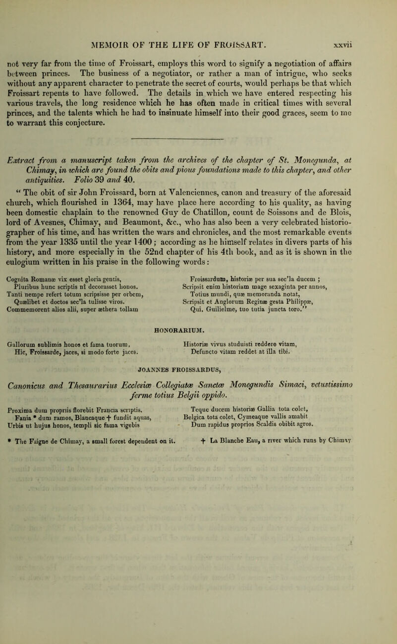 not very far from the time of Froissart, employs this word to signify a negotiation of affairs between princes. The business of a negotiator, or rather a man of intrigue, wlio seeks without any apparent character to penetrate the secret of courts, would perhaps be that which Froissart repents to have followed. The details in which we have entered respecting his various travels, the long residence which he has often made in critical times with several princes, and the talents which he had to insinuate himself into their good graces, seem to me to warrant this conjecture. Extract from a manuscript taken from the archives of the chapter of St. Moiiegunda, at Chimap, in which are found the obits and pious foundations made to this chapter., and other antiquities. Folio 39 and 40. “ The obit of sir John Froissard, born at Valenciennes, canon and treasury of the aforesaid church, which flourished in 1364, may have place here according to his quality, as having been domestic chaplain to the renowned Guy de Chatillon, count de Soissons and de Blois, lord of Avesnes, Chimay, and Beaumont, &c., who has also been a very celebrated historio- grapher of his time, and has written the wars and chronicles, and the most remarkable events from the year 1335 until the year 1400; according as he himself relates in divers parts of his history, and more especially in the 52nd chapter of his 4th book, and as it is shown in the eulogium written in his praise in the following words: Cognita Romanac vix esset gloria gentis, Pluribus hunc scriptis nl decorasset lionos. Tanti nempe refert totum scripsisse per ovbcm, Quffilibet et doctos sec’la tulisse viros. Commemorent alios alii, super asthera tollain Froissarduni, historiae per sua aec’la ducem ; Scripsit enim historiam mage sexaginta per annos, Totius mundi, qus memoranda notat, Scripsit et Anglorum Reginas gesta Philippae, Qui. Guilielme, tuo tutia juneta toro.” HONORARIUM. Gallorum enblimis honos et fama tuorum, Historiae vivus studuisti reddere vitam, Hie, Froisaarde, jaces, si modo forte jaces. Defuncto vitam reddet at ilia tibi. JOANNES FROISSARDUS, Canonicus and Thesaurarius Eccksioo Collegiatae Sanctee Monegundis Simaci, vetustisshno ferme totius Belgii oppido. Proxima dum propnis florebit Fraucia scriptis. Toque ducem historiae Gallia tota colet, Fauia • dum ramos, Blancaque fundit aquas, Belgica tota colet, Cymeaque vallis amabit Urbis ut hujus honos, tempi! sic fama vigebis ■ Dum rapidus proprios Scaldis obibit agros. * The Faigne de Chimay, a small forest dependent on it. t La Blanche Eau, a river which runs by Chimay