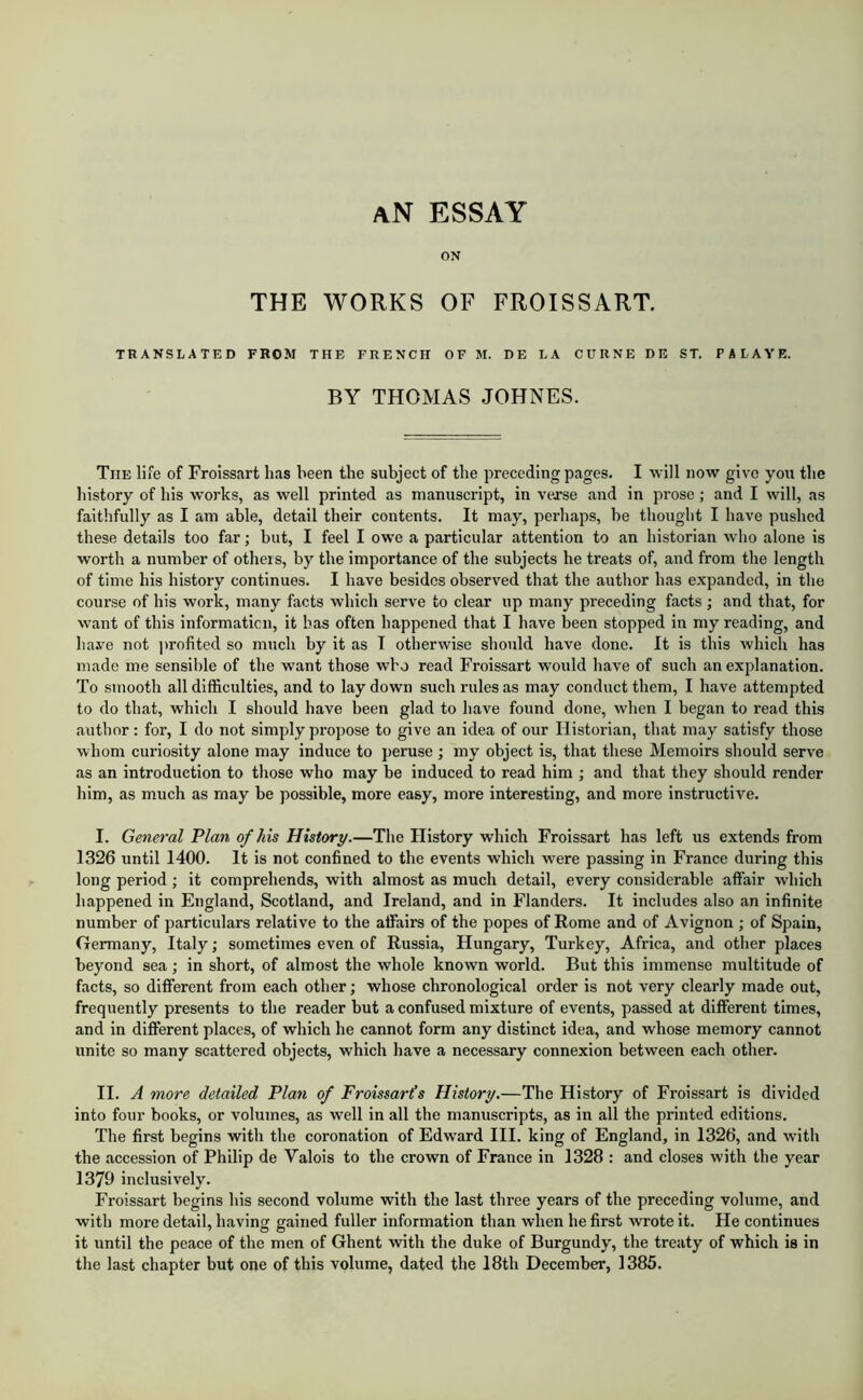 an essay ON THE WORKS OF FROISSART. TRANSLATED FROM THE FRENCH OF M. DE LA CURNE DE ST. PALAYE. BY THOMAS JOHNES. The life of Froissart has been the subject of the preceding pages. I will now give you the history of his works, as well printed as manuscript, in vexse and in prose; and I will, as faithfully as I am able, detail their contents. It may, perhaps, be thought I have pushed these details too far; but, I feel I owe a particular attention to an historian who alone is worth a number of others, by the importance of the subjects he treats of, and from the length of time his history continues. I have besides observed that the author has expanded, in the course of his work, many facts which serve to clear up many preceding facts ; and that, for want of this informaticn, it has often happened that I have been stopped in my reading, and haye not ])rofited so much by it as T otherwise should have done. It is this which has made me sensible of the want those who read Froissart would have of such an explanation. To smooth all difficulties, and to lay down such rules as may conduct them, I have attempted to do that, which I should have been glad to have found done, when I began to read this author: for, I do not simply propose to give an idea of our Historian, that may satisfy those whom curiosity alone may induce to peruse ; my object is, that these Memoirs should serve as an introduction to those who may be induced to read him ; and that they should render him, as much as may be possible, more easy, more interesting, and more instructive. I. General Plan of his History.—The History which Froissart has left us extends from 1326 until 1400. It is not confined to the events which were passing in France during this long period ; it comprehends, with almost as much detail, every considerable affair which happened in England, Scotland, and Ireland, and in Flanders. It includes also an infinite number of particulars relative to the affairs of the popes of Rome and of Avignon ; of Spain, Germany, Italy; sometimes even of Russia, Hungary, Turkey, Africa, and other places beyond sea; in short, of almost the whole known world. But this immense multitude of facts, so different from each other; whose chronological order is not very clearly made out, frequently presents to the reader but a confused mixture of events, passed at different times, and in different places, of which he cannot form any distinct idea, and whose memory cannot unite so many scattered objects, which have a necessary connexion between each other. II. J more detailed Plan of Froissart’s History.—The History of Froissart is divided into four books, or volumes, as well in all the manuscripts, as in all the printed editions. The first begins with the coronation of Edward III. king of England, in 1326, and with the accession of Philip de Valois to the crown of France in 1328 : and closes with the year 1379 inclusively. Froissart begins his second volume with the last three years of the preceding volume, and with more detail, having gained fuller information than when he first wrote it. He continues it until the peace of the men of Ghent with the duke of Burgundy, the treaty of which is in tlie last chapter but one of this volume, dated the 18th December, 1385.