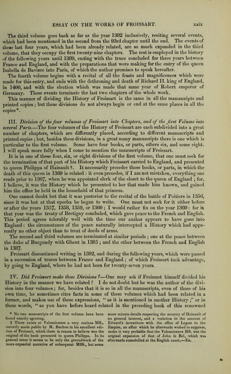 The third volume goes back as far as the year 1382 inclusively, reciting several events, which had been mentioned in the second from the 93rd chapter until the end. The events of these last four years, which had been already related, are so much expanded in the third volume, that they occupy the first twenty-nine chapters. The rest is employed in the history of the following years until 1389, ending with the truce concluded for three years between France and England, and with the preparations that were making for the entry of the queen Isabella de Baviere into Paris, of which the author promises to speak hereafter. The fourth volume begins with a recital of all the feasts and magnificences which were made for this entry, and ends with the dethroning and death of Richard II. king of England, in 1400, and with the election which was made that same year of Robert emperor of Germany. These events terminate the last two chapters of the whole work. This manner of dividing the History of Froissart is the same in all the manuscripts and printed copies ; but these divisions do not always begin or end at the same places in all the copies*. III. Division of the four volumes of Froissart into Chapters, and of the first Volume into several Parts.—The four volumes of the History of Froissart are each subdivided into a great number of chapters, which are differently placed, according to different manuscripts and printed copies ; but, besides these divisions, in a great many manuscripts tliere is one which is particular to the first volume. Some have four books, or parts, others six, and some eight. I will speak more fully when I come to mention the manuscripts of Froissart. It is in one of these four, six, or eight divisions of the first volume, that one must seek for the termination of that part of his History which Froissart carried to England, and presented to queen Philippa of Hainaultt. It necessarily precedes those books, or parts, in which the death of this queen in 1369 is i-elated : it even precedes, if I am not mistaken, everything one reads prior to 1367, when he was appointed clerk of the closet to the queen of England ; for, I believe, it was the History which he presented to her that made him known, and gained him the office he held in the household of that princess. One cannot doubt but that it was posterior to the recital of the battle of Poitiers in 1356, since it was but at that epocha he began to write. One must not seek for it either before or after the years 1357, 1358, 1.359, or 1360 ; I would rather fix on the year 1360 : for iti that year was the treaty of Bretigny concluded, which gave peace to the French and English. This period agrees tolerably well with the time our author appears to have gone into England: the circumstance of the peace naturally intercepted a History which had appa- rently no other object than to treat of deeds of arms. The second and third volumes are terminated at similar periods ; one at the peace between the duke of Burgundy with Ghent in 1385 ; and the other between the French and English in 1387. Froissart discontinued writing in 1392, and during the following years, which were passed in a succession of truces between France and England ; of which Froissart took advantage, by going to England, where he had not been for tw’enty-seven years. IV. Did Froissart make these Divisions ?—One may ask if Froissart himself divided his History in the manner we have related ? I do not doubt but he was the author of the divi- sion into four volumes; for, besides that it is so in all the manuscripts, even of those of his own time, he sometimes cites facts in some of these volumes which had been related in a former, and makes use of these expressions, “ as it Is mentioned in another History or in these words, “ as you have before heard related in the preceding book of this renowned * No two manuscripts of the first volume have been found exactly agreeing. t There exists at Valenciennes a very curious MS., recently made publie by M. Buchon in his excellent edi- tion of Froissart, which there is reason to believe was the original of the book presented to queen Philippa. In its general tenor it seems to be only the groundwork of the more expanded narrative of subsequent MSS., but some more minute details respecting the country of Hainault of no general interest, and a variation in the account of Edward's investiture with the office of Legate to tho Empire, an affair which he afterwards wished to suppress, make it very probable that the Valenciennes MS. was the original expansion of that of .Tohn le Bel, which was afterwards remodelled at the English court.—En.