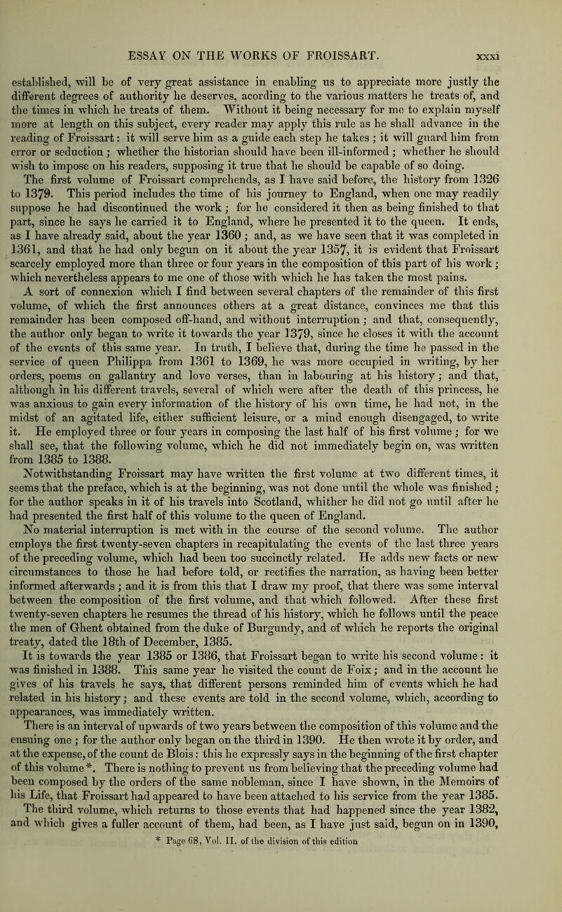 established, will be of very great assistance in enabling us to appreciate more justly the diflferent degrees of authority he deserves, acording to the various matters he treats of, and the times in which he treats of them. Without it being necessary for me to explain myself more at length on this subject, every reader may apply this rule as he shall advance in the reading of Froissart: it will serve him as a guide each step he takes ; it will guard him from error or seduction ; whether the historian should have been ill-informed; whether he should wish to impose on his readers, supposing it true that he should he capable of so doing. The first volume of Froissart comprehends, as I have said before, the history from 1326 to 1379. This period includes the time of his journey to England, when one may readily suppose he had discontinued the work ; for he considered it then as being finished to that part, since he says he carried it to England, where he presented it to the queen. It ends, as I have already said, about the year 1360; and, as we have seen that it was completed in 1361, and that he had only begun on it about the year 1357, it is evident that Froissart scarcely employed more than three or four years in the composition of this part of his work ; which nevertheless appears to me one of those with which he has taken the most pains. A sort of connexion which I find between several chapters of the remainder of this first volume, of which the first announces others at a great distance, convinces me that this remainder has been composed ofi-hand, and without interruption; and that, consequently, the author only began to write it towards the year 1379, since he closes it witli the account of the events of this same year. In truth, I believe that, during the time he passed in the service of queen Philippa from 1361 to 1369, he was more occupied in writing, by her orders, poems on gallantry and love verses, than in labouring at his history; and that, although in his different travels, several of which were after the death of this princess, he was anxious to gain every information of the history of his own time, he had not, in the midst of an agitated life, either sufficient leisure, or a mind enough disengaged, to write it. He employed three or four years in composing the last half of his first volume ; for we shall see, that the following volume, which he did not immediately begin on, was Avritten from 1385 to 1388. Notwithstanding Froissart may have written the first volume at two diflferent times, it seems that the preface, which is at the beginning, was not done until the whole was finished ; for the author speaks in it of his travels into Scotland, whither he did not go until after he had presented the first half of this volume to the queen of Englaud. No material interruption is met with in the course of the second volume. The author employs the first twenty-seven chapters in recapitulating the events of the last three years of the preceding volume, which had been too succinctly related. He adds new facts or new circumstances to those he had before told, or rectifies the narration, as having been better informed afterwards; and it is fi’om this that I draw my proof, that there was some interval between the composition of the first volume, and that which followed. After these first twenty-seven chapters he resumes the thread of his history, which he follows until the peace the men of Ghent obtained from the duke of Burgundy, and of which he reports the original treaty, dated the 18th of December, 1385. It is towards the year 1385 or 1386, that Froissart beg-an to write his second volume: it was finished in 1388. This same year he visited the count de Foix; and in the account he gives of his travels he says, that diflferent persons reminded him of events which he had related in his history; and these events are told in the second volume, which, according to appearances, was immediately written. There is an interval of upwards of two years between the composition of this volume and the ensuing one ; for the author only began on the third in 1390. He then wrote it by order, and at the expense, of the count de Blois: this he expressly says in the beginning of the first chapter of this volume *. There is nothing to prevent us from believing that the preceding volume had been composed by the orders of the same nobleman, since I have shown, in the Memoirs of his Life, that Froissart had appeared to have been attached to his service from the year 1385. The third volume, which returns to those events that had happened since the year 1382, and which gives a fuller account of them, had been, as I have just said, begun on in 1390, * Page 68, Vol. II. of the division of this edition