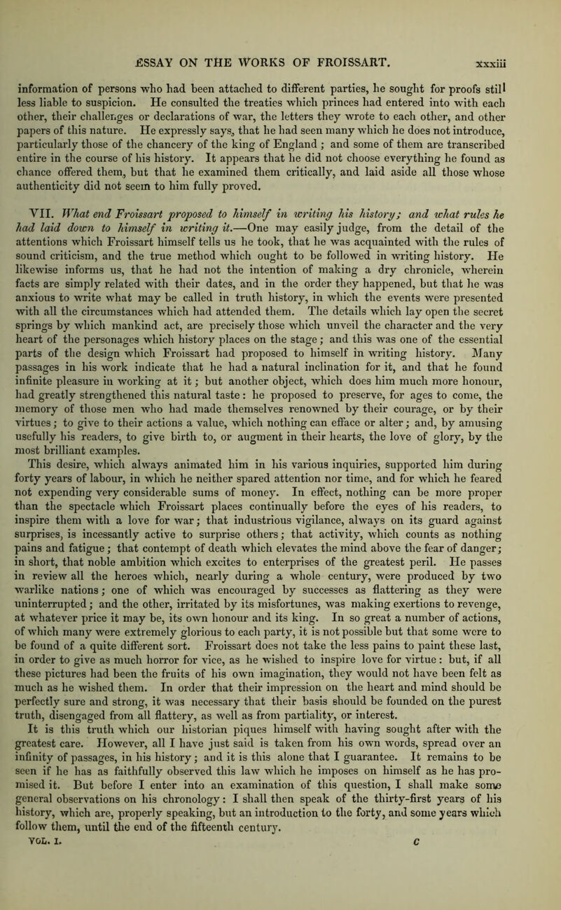 information of persons who had been attached to different parties, he sought for proofs still less liable to suspicion. He consulted the treaties which princes had entered into with each other, their challenges or declarations of war, the letters they wrote to each other, and other papers of this nature. He expressly says, that he had seen many which he does not introduee, particularly those of the chancery of the king of England ; and some of them are transcribed entire in the course of his history. It appears that he did not choose everything he found as chance offered them, but that he examined them critically, and laid aside all those whose authenticity did not seem to him fully proved. VII. What end Froissart proposed to himself in writing his history; and what rules he had laid doicn to himself in writing it.—One may easily judge, from the detail of the attentions which Froissart himself tells us he took, that he was acquainted with the rules of sound criticism, and the true method whieh ought to be followed in writing history. He likewise informs us, that he had not the intention of making a dry chronicle, wherein facts are simply related with their dates, and in the order they happened, but that he was anxious to write what may be called in truth history, in which the events were presented with all the circumstances which had attended them. The details which lay open the secret springs by which mankind act, are precisely those which unveil the charaeter and the very heart of the personages which history places on the stage; and this was one of the essential parts of the design which Froissart had proposed to himself in writing history. Many passages in his work indicate that he had a natural inelination for it, and that he found infinite pleasure in working at it; but another object, which does him much more honour, had greatly strengthened this natural taste: he proposed to preserve, for ages to come, the memory of those men who had made themselves renowned by their courage, or by their virtues; to give to their actions a value, which nothing can efface or alter; and, by amusing usefully his readers, to give birth to, or augment in their hearts, the love of glory, by the most brilliant examples. This desire, which always animated him in his various inquiries, supported him during forty years of labour, in which he neither spared attention nor time, and for whieh he feared not expending very considerable sums of money. In effect, nothing can be more proper than the spectacle which Froissart places continually before the eyes of his readers, to inspire them with a love for war; that industrious vigilance, always on its guard against surprises, is incessantly active to surprise others; that activity, which counts as nothing pains and fatigue; that contempt of death which elevates the mind above the fear of danger; in short, that noble ambition which excites to enterprises of the greatest peril. He passes in review all the heroes which, nearly during a whole century, were produced by two warlike nations; one of which was encouraged by successes as flattering as they were uninterrupted; and the other, irritated by its misfortunes, was making exertions to revenge, at whatever price it may be, its own honour and its king. In so great a number of actions, of which many were extremely glorious to each party, it is not possible but that some were to be found of a quite different sort. Froissart does not take the less pains to paint these last, in order to give as much horror for vice, as he wished to inspire love for virtue : but, if all these pictures had been the fruits of his own imagination, they would not have been felt as much as he wished them. In order that their impression on the heart and mind should be perfectly sure and strong, it was necessary that their basis should be founded on the purest truth, disengaged from all flattery, as well as from partiality, or interest. It is this truth which our historian piques himself with having sought after with the greatest care. However, all I have just said is taken from his own words, spread over an infinity of passages, in his history; and it is this alone that I guarantee. It remains to be seen if he has as faithfully observed this law which he imposes on himself as he has pro- mised it. But before I enter into an examination of this question, I shall make some general observations on his chronology: I shall then speak of the thirty-first years of his history, which are, properly speaking, but an introduction to the forty, and some years which follow them, until the end of the fifteenth century. VOL. I, c