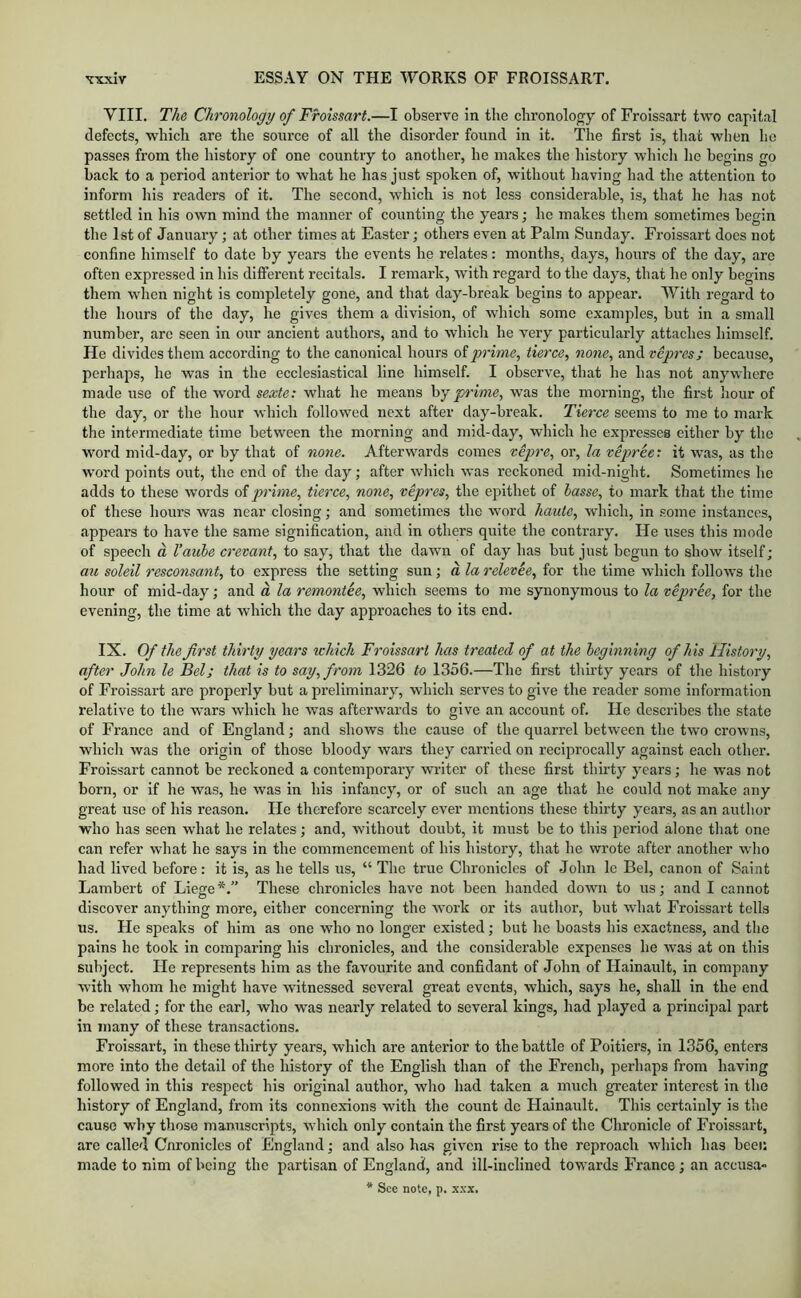 VIII. The Chronology of Froissart.—I observe in the chronology of Froissart two capital defects, which are the source of all the disorder found in it. The first is, that when he passes from the history of one country to another, he makes the history which he begins go hack to a period anterior to what he has just spoken of, without having had the attention to inform his readers of it. The second, which is not less considerable, is, that he has not settled in his own mind the manner of counting the years; he makes them sometimes begin the 1st of January; at other times at Easter; others even at Palm Sunday. Froissart does not confine himself to date by years the events he relates: months, days, hours of the day, arc often expressed in his different recitals. I remai’k, with regard to the days, that he only begins them when night is completely gone, and that day-break begins to appear. With regard to the hours of the day, he gives them a division, of which some examples, hut in a small number, are seen in our ancient authors, and to which he very particularly attaches himself. He divides them according to the canonical hours oi'prime., tierce., none, andi'ejorcjy because, perhaps, he was in the ecclesiastical line himself. I observe, that he has not anywhere made use of the word sexle: what he means \iy prime, was the morning, the first hour of the day, or the hour which followed next after day-break. Tierce seems to me to mark the intermediate time between the morning and mid-day, which he expresses either by the W'ord mid-day, or by that of none. Afterwards comes vepre, or, la tepree: it was, as the word points out, the end of the day; after which was reckoned mid-night. Sometimes he adds to these words of prime, tierce, none, vepres, the epithet of hasse, to mark that the time of these hours was near closing; and sometimes the word haute, which, in some instances, appears to have the same signification, and in others quite the contrary. He uses this mode of speech a I’aube crevant, to say, that the dawn of day has but just begun to show itself; au soleil resconsant, to express the setting sun; a la relevee, for the time which follows the hour of mid-day; and a la remontee, which seems to me synonymous to la vepree, for the evening, the time at which the day approaches to its end. IX. Of the first thirty years ichich Froissart has treated of at the heginning of his History, after John le Bel; that is to say, from 1326 to 1356.—The first thirty years of tlie history of Froissart are properly but a preliminary, which serves to give the reader some information relative to the wars which he was afterwards to give an account of. He describes the state of France and of England; and shows the cause of the quarrel between the two crowns, which was the origin of those bloody wars they carried on reciprocally against each other. Froissart cannot be reckoned a contemporary writer of these first thirty years; he was not born, or if he was, he was in his infancy, or of such an age that he could not make any great use of his reason. He therefore scarcely ever mentions these thirty years, as an author who has seen what he relates; and, without doubt, it must be to this period alone that one can refer what he says in the commencement of his history, that he wrote after another who had lived before: it is, as he tells us, “ The true Chronicles of John le Bel, canon of Saint Lambert of Liege*.” These chronicles have not been handed down to us; and I cannot discover anything more, either concerning the work or its author, but what Froissart tells us. He speaks of him as one who no longer existed; but he boasts his exactness, and the pains he took in comparing his chronicles, and the considerable expenses he was at on this subject. He represents him as the favourite and confidant of John of Hainault, in company with whom he might have witnessed several great events, which, says he, shall in the end be related; for the earl, who was nearly related to several kings, had played a principal part in many of these transactions. Froissart, in these thirty years, which are anterior to the battle of Poitiers, in 1356, enters more into the detail of the history of the English than of the French, perhaps from having followed in this resjDect bis original author, who had taken a much greater interest in the history of England, from its connexions with the count do Hainault, This certainly is the cause why those manuscripts, which only contain the first years of the Chronicle of Froissart, are called Cnronicles of England; and also has given rise to the reproach which has been made to nim of being the partisan of England, and ill-inclined towards France; an accusa- * See note, p. xxx.