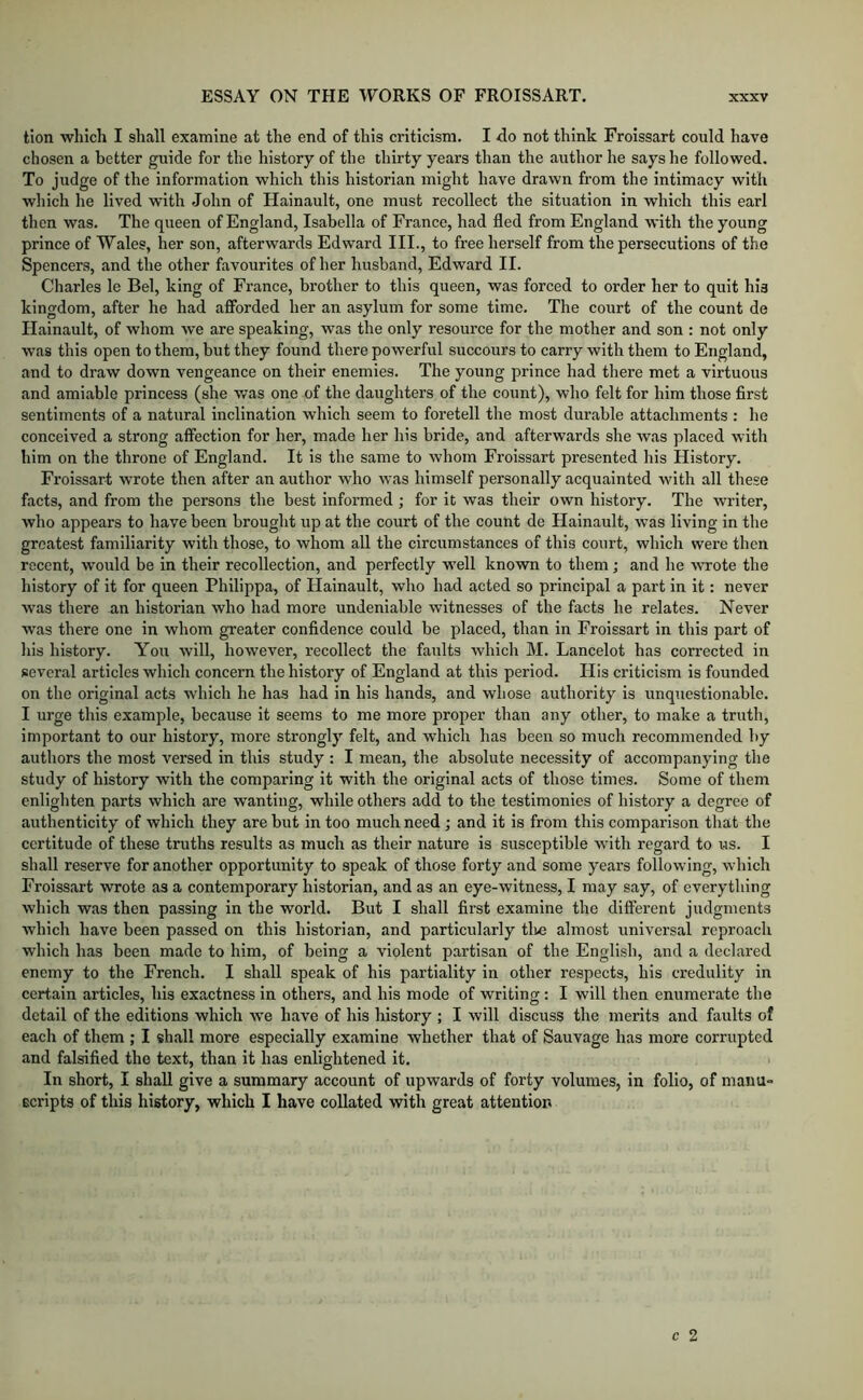 tion which I shall examine at the end of this criticism. I do not think Froissart could have chosen a better guide for the history of the thirty years than the author he says he followed. To judge of the information which this historian might have drawn from the intimacy with which he lived with John of Hainault, one must recollect the situation in which this earl then was. The queen of England, Isabella of France, had fled from England with the young prince of Wales, her son, afterwards Edward III., to free herself from the persecutions of the Spencers, and the other favourites of her husband, Edward II. Charles le Bel, king of France, brother to this queen, was forced to order her to quit his kingdom, after he had afforded her an asylum for some time. The court of the count de Hainault, of whom we are speaking, was the only resource for the mother and son : not only was this open to them, but they found there powerful succours to carry with them to England, and to draw down vengeance on their enemies. The young prince had there met a virtuous and amiable princess (she was one of the daughters of the count), who felt for him those first sentiments of a natural inclination which seem to foretell the most durable attachments : he conceived a strong affection for her, made her his bride, and afterwards she was placed with him on the throne of England. It is the same to whom Froissart presented his History. Froissart wrote then after an author who was himself personally acquainted with all these facts, and from the persons the best informed ; for it was their own history. The writer, who appears to have been brought up at the court of the count de Hainault, was living in the greatest familiarity with those, to whom all the circumstances of this court, which were then recent, would be in their recollection, and perfectly well known to them; and he wrote the history of it for queen Philippa, of Hainault, who had acted so principal a part in it: never was there an historian who had more undeniable witnesses of the facts he relates. Never was there one in whom greater confidence could be placed, than in Froissart in this part of his history. You will, however, recollect the faults which M. Lancelot has corrected in several articles which concern the history of England at this period. His criticism is founded on the original acts which he has had in his hands, and whose authority is unquestionable. I urge this example, because it seems to me more proper than any other, to make a truth, important to our history, more strongly felt, and which has been so much recommended by authors the most versed in this study : I mean, the absolute necessity of accompanying the study of history with the comparing it with the original acts of those times. Some of them enlighten parts which are wanting, while others add to the testimonies of history a degree of authenticity of which they are but in too much need; and it is from this comparison that the certitude of these truths results as much as their nature is susceptible with regard to i-is. I shall reserve for another opportunity to speak of those forty and some years following, which Froissart wrote as a contemporary historian, and as an eye-witness, I may say, of everything which was then passing in the world. But I shall first examine the different judgments which have been passed on this historian, and particularly tlie almost universal reproach which has been made to him, of being a violent partisan of the English, and a declared enemy to the French. I shall speak of his partiality in other respects, his credulity in certain articles, his exactness in others, and his mode of writing; I will then enumerate the detail of the editions which we have of his history ; I will discuss the merits and faults of each of them ; I shall more especially examine whether that of Sauvage has more corrupted and falsified the text, than it has enlightened it. In short, I shall give a summary account of upwards of forty volumes, in folio, of manu- scripts of this history, which I have collated with great attention