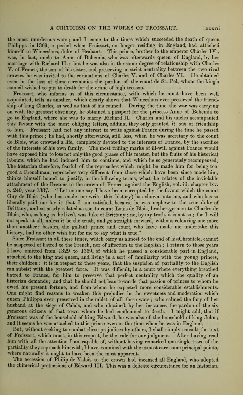 the most murderous wars; and I come to the times which succeeded the death of queen Philippa in 1369, a period when Froissart, no longer residing in England, had attached himself to Winceslaus, duke of Brabant. This prince, brother to the emperor Charles IV., was, in fact, uncle to Anne of Bohemia, who was afterwards queen of England, by her marriage with Richard II.; but he was also in the same degree of relationship with Charles V. of France, the son of his sister, and preserving a strict neutrality between the two rival crowns, he was invited to the coronations of Charles V. and of Charles VI. He obtained even in the last of these ceremonies the pardon of the count de St. Pol, whom the king’s council wished to put to death for the crime of high treason. Froissart, who informs us of this circumstance, with which he must have been well acquainted, tells us another, which clearly shows that Winceslaus ever preserved the friend- .«hip of king Charles, as well as that of his council. During the time the war was carrying on with the greatest obstinacy, he obtained a passport for the princess Anne of Bohemia to go to England, where she was to marry Richard II. Charles and his uncles accompanied this favour with the most obliging letters, adding, they only granted it out of friendship to him. Froissart had not any interest to write against France during the time he passed with this prince; he had, shortly afterwards, still less, when he was secretary to the count de Blois, who crowned a life, completely devoted to the interests of France, by the sacrifice of the interests of his own family. The most trifling marks of ill-will against France would have exposed him to lose not only the good graces of his master, but the fruits of his historical Labours, which he had induced him to continue, and which he so generously recompensed. The historian therefore, fearful of the reproaches which might be made him for being too good a Frenchman, reproaches very different from those which have been since made him, thinks himself bound to justify, in the following terms, what he relates of the inviolable attachment of the Bretons to the crown of France against the English, vol. iii. chapter Ixv. p. 240, year I387- “ Let no one say I have been corrupted by the favour which the count Guy de Blois (who has made me write this history) has shown unto me, and who has so liberally paid me for it that I am satisfied, because he was nephew to the true duke of Brittany, and so nearly related as son to count Louis de Blois, brother-german to Charles de Blois, who, as long as he lived, was duke of Brittany: no, by my troth, it is not so ; for I will not speak at all, unless it be the truth, and go straight forward, without colouring one more than another: besides, the gallant prince and court, who have made me undertake this history, had no other wish but for me to say what is true.” Since Froissart in all these times, which carry us almost to the end of his'.Chronicle, cannot be suspected of hatred to the French, nor of affection to the English ; [ return to those years I have omitted from 1329 to 1369, of which he passed a considerable part in England, attached to the king and queen, and living in a sort of familiarity with the young princes, their children ; it is in respect to these years, that the suspicion of partiality to the English can subsist with the greatest force. It was difficult, in a court where everything breathed hatred to France, for him to preserve that perfect neutrality which the quality of an historian demands; and that he should not lean towards that passion of princes to whom he owed his present fortune, and from whom he expected more considerable establishments. One might find reasons to weaken this prejudice in the sweetness and moderation which queen Philippa ever preserved in the midst of all these wars; who calmed the fury of her husband at the siege of Calais, and who obtained, by her instances, the pardon of the six generous citizens of that town whom he had condemned to death. I might add, that if Froissart was of the household of king Edward, he was also of the household of king John; and it seems he was attached to this prince even at the time when he was in England. But, without seeking to combat these pi'ejudices by others, 1 shall simply consult the text of Froissart, which must, in this respect, be the rule for our judgment. After having read him with all the attention I am capable of, without having remarked one single trace of the partiality they reproach him with, I have examined with the utmost care some principal points, where naturally it ought to have been the most apparent. The accession of Philip de Valois to the crown had incensed all England, who adopted the chimerical pretensions of Edward III. This was a delicate circumstance for an historian,