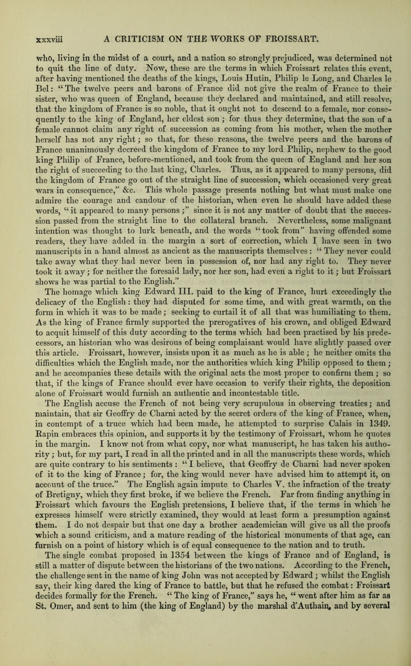 who, living !n the midst of a court, and a nation so strongly prejudiced, was determined not to quit the line of duty. Now, these are the terms in which Froissart relates this event, after having mentioned the deaths of the kings, Louis Hutin, Philip le Long, and Charles le Bel: “ The twelve peers and barons of France did not give the realm of France to their sister, who was queen of England, because they declared and maintained, and still resolve, that the kingdom of France is so noble, that it ought not to descend to a female, nor conse- quently to the king of England, her eldest son ; for thus they determine, that the son of a female cannot claim any right of succession as coming from his mother, when the mother herself has not any right; so that, for these reasons, the twelve peers and the barons of France unanimously decreed the kingdom of France to my lord Philip, nephew to the good king Philip of France, before-mentioned, and took from the queen of England and her son the right of succeeding to the last king, Charles. Thus, as it appeared to many persons, did the kingdom of Fi’ance go out of the straight line of succession, which occasioned very great wars in consequence,” &c. This whole passage presents nothing but what must make one admire the courage and candour of the historian, when even he should have added these words, “it appeared to many persons since it is not any matter of doubt that the succes- sion passed from the straight line to the collateral branch. Nevertheless, some malignant intention was thought to lurk beneath, and the words “took from” having offended some readers, they have added in the margin a sort of correction, which I have seen in two manuscripts in a hand almost as ancient as the manuscripts themselves : “ They never could take away what they had never been in possession of, nor had any right to. They never took it away; for neither the foresaid lady, nor her son, had even a right to it; hut Froissart shows he was partial to the English.” The liomage which king Edward III. paid to the king of France, hurt exceedingly the delicacy of the English: they had disputed for some time, and with great warmth, on the form in which it was to be made; seeking to curtail it of all that was humiliating to them. As the king of France firmly supported the prerogatives of his crown, and obliged Edward to acquit himself of this duty according to the terms which had been practised by his prede- cessors, an historian who was desirous of being complaisant would have slightly passed over this article. Froissart, however, insists upon it as much as he is able ; he neither omits the difficulties which the English made, nor the authorities which king Philip opposed to them; and he accompanies these details with the original acts the most proper to confirm them ; so that, if the kings of France should ever have occasion to verify their rights, the deposition alone of Froissart would furnish an authentic and incontestable title. The English accuse the French of not being very scrupulous in observing treaties; and maintain, that sir Geoffry de Charni acted by the secret orders of the king of France, when, in contempt of a truce which had been made, he attempted to surprise Calais in 1349. Rapin embraces this opinion, and supports it by the testimony of Froissart, whom he quotes in the margin. I know not from what copy, nor what manuscript, he has taken his autho- rity ; but, for my part, I read in all the printed and in .all the manuscripts these words, which are quite contr.ary to his sentiments : “ I believe, that Geoffry de Charni had never spoken of it to the king of France; for, the king would never have advised him to attempt it, on account of the truce.” The English again impute to Charles V. the infraction of the treaty of Bretiguy, which they first broke, if we believe the French. Far from finding anything in Froissart which favours the English pretensions, I believe that, if the terms in which he expresses himself were strictly examined, they would at least form a presumption against them. I do not despair but that one day a brother academician will give us all the proofs which a sound criticism, and a mature reading of the historical monuments of that age, can furnish on a point of history which is of equal consequence to the nation and to truth. The single combat proposed in 1354 between the kings of France .and of England, is still a matter of dispute between the historians of the two nations. According to the French, the challenge sent in the name of king John was not accepted by Edward ; whilst the English say, their king dared the king of France to battle, but that he refused the combat: Froissart decides formally for the French. “ The king of France,” says he, “ went after him as far as St. Omer, and sent to him (the king of England) by the marshal d’Authain, and by several