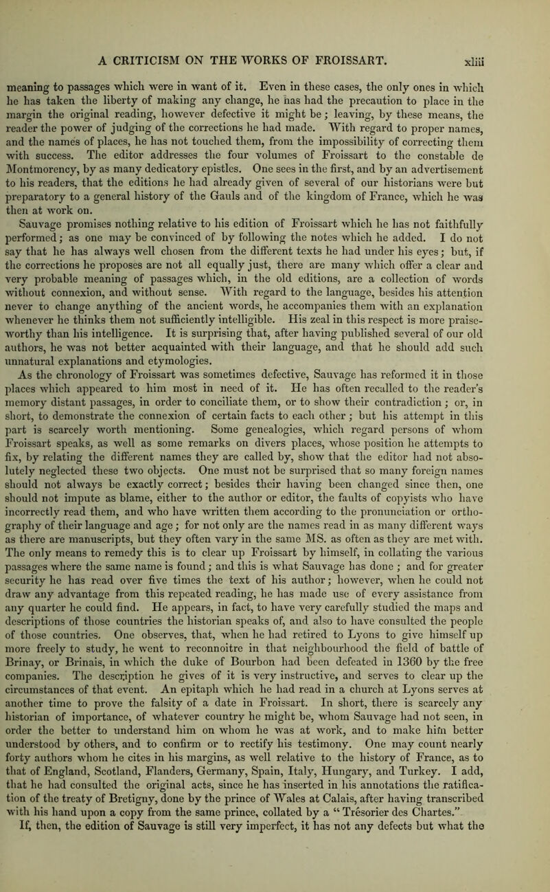 meaning to passages wliich were in want of it. Even in these cases, the only ones In which he has taken the liberty of making any change, he has had the precaution to place in the margin the original reading, however defective it might be; leaving, by these means, the reader the power of judging of the corrections he had made. Witli regard to proper names, and the names of places, he has not touched them, from the impossibility of correcting them with success. The editor addresses the four volumes of Froissart to the constable de Montmorency, by as many dedicatory epistles. One sees in the first, and by an advertisement to his readers, that the editions he had already given of several of our historians were but preparatory to a general history of the Gauls and of the kingdom of France, which he was then at work on. Sauvage promises nothing relative to his edition of Froissart which he has not faithfully performed; as one may be convinced of by following the notes which he added. I do not say that he has always well chosen from the different texts he had under his eyes; but, if the corrections he proposes are not all equally just, there are many which offer a clear and very probable meaning of passages which, in the old editions, are a collection of words without connexion, and without sense. AVith regard to the language, besides his attention never to change anything of the ancient words, he accompanies them with an explanation whenever he thinks them not sufficiently intelligible. His zeal in this respect is more praise- worthy than his intelligence. It is surprising that, after having published several of our old authors, he was not better acquainted with their language, and that he should add such unnatural explanations and etymologies. As the chronology of Froissart was sometimes defective, Sauvage has reformed it in those places which appeared to him most in need of it. He has often recalled to the reader’s memory distant passages, in order to conciliate them, or to show their contradiction; or, in short, to demonstrate the connexion of certain facts to each other ; but his attempt in tliis part is scarcely worth mentioning. Some genealogies, which regard persons of whom Froissart speaks, as well as some remarks on divers places, whose position he attempts to fix, by relating the different names they are called by, show that the editor had not abso- lutely neglected these two objects. One must not be surprised that so many foreign names should not always be exactly correct; besides their having been changed since then, one should not impute as blame, either to the author or editor, the faults of copyists who have incorrectly read them, and who have written tliem according to the pronunciation or ortho- graphy of their language and age; for not only are the names read in as many different ways as there are manuscripts, but they often vary in the same MS. as often as they are met with. The only means to remedy this is to clear up Froissart by himself, in collating the various passages where the same name is found; and this is what Sauvage has done ; and for greater security he has read over five times the text of his author; however, when he could not draw any advantage from this repeated reading, he has made use of every assistance from any quarter he could find. He appears, in fact, to have very carefully studied the maps and descriptions of those countries the historian speaks of, and also to have consulted the people of those countries. One observes, that, when he had retired to Lyons to give himself up more freely to study, he went to reconnoitre in that neighbourhood the field of battle of Brinay, or Brinais, in which the duke of Bourbon had been defeated in 1360 by the free companies. The description he gives of it is very instructive, and serves to clear up the circumstances of that event. An epitaph which he had read in a church at Lyons serves at another time to prove the falsity of a date in Froissart. In short, there is scarcely any historian of importance, of Avhatever country he might be, whom Sauvage had not seen, in order the better to understand him on whom he was at work, and to make hifn better understood by others, and to confirm or to rectify his testimony. One may count nearly forty authors whom he cites in his margins, as well relative to the history of France, as to that of England, Scotland, Flanders, Germany, Spain, Italy, Hungary, and Turkey. I add, that he had consulted the original acts, since he has inserted in his annotations the ratifica- tion of the treaty of Bretigny, done by the prince of AVales at Calais, after having transcribed with his hand upon a copy from the same prince, collated by a “ Tresorier des Chartes. If, then, the edition of Sauvage is still very imperfect, it has not any defects but what the