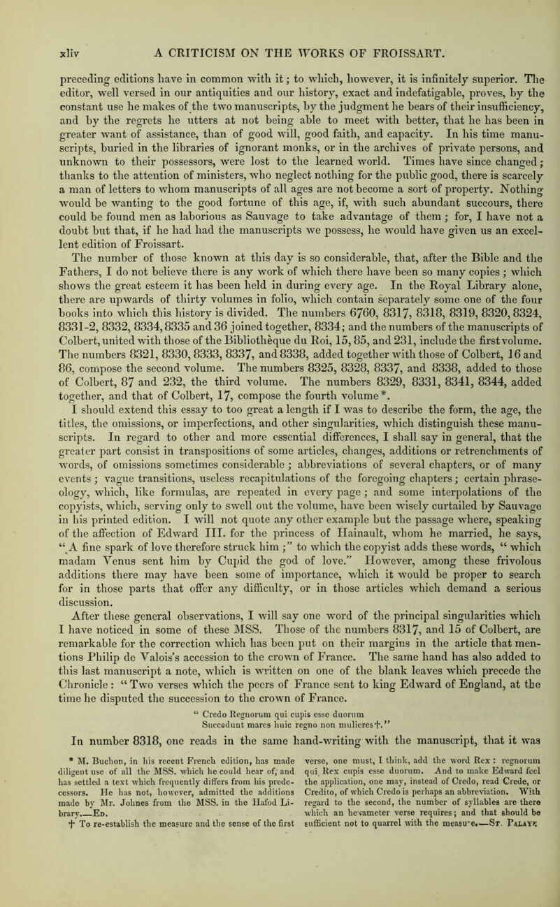 preceding editions have in common with it; to which, however, it is infinitely superior. Tlie editor, well versed in our antiquities and our history, exact and indefatigable, proves, by the constant use he makes of the two manuscripts, by the judgment he bears of their insufficiency, and by the regrets he utters at not being able to meet with better, that he has been in greater want of assistance, than of good will, good faith, and capacity. In his time manu- scripts, buried in the libraries of ignorant monks, or in the archives of private persons, and unknown to their possessors, were lost to the learned world. Times have since changed; thanks to the attention of ministers, who neglect notliing for the public good, there is scarcely a man of letters to whom manuscripts of all ages are not become a sort of property. Nothing would be wanting to the good fortune of this age, if, with such abundant succours, there could be found men as laborious as Sauvage to take advantage of them ; for, I have not a doubt but that, if he had had the manuscripts we possess, he would have given us an excel- lent edition of Froissart. The number of those known at this day is so considerable, that, after the Bible and the Fathers, I do not believe there is any w’ork of which there have been so many copies ; which shows the great esteem it has been held in during every age. In the Royal Library alone, there are upwards of thirty volumes in folio, which contain separately some one of the four books into which this history is divided. The numbers 6760, 8317, 8318, 8319, 8320,8324, 8331-2, 8332, 8334,8335 and 36 joined together, 8334; and the numbers of the manuscripts of Colbert, united with those of the Bibliotheque du Roi, 15,85, and 231, include the first volume. The numbers 8321, 8330,8333, 8337, and 8338, added together with those of Colbert, 16 and 86, compose the second volume. The numbers 8325, 8328, 8337, und 8338, added to those of Colbert, 87 and 232, the third volume. The numbers 8329, 8331, 8341, 8344, added together, and that of Colbert, 17, compose the fourth volume*. I should extend this essay to too great a length if I was to describe the form, the age, the titles, the omissions, or imperfections, and other singularities, which distinguish these manu- scripts. In regard to other and more essential differences, I shall say in general, that the greater part consist in transpositions of some articles, changes, additions or retrenchments of words, of omissions sometimes considerable ; abbreviations of several chapters, or of many events ; vague transitions, useless recapitulations of the foregoing chapters; certain phrase- ology, which, like formulas, are repeated in every page; and some interpolations of the copyists, which, serving only to swell ont the volume, have been wisely curtailed by Sauvage in his printed edition. I will not quote any other example but the passage where, speaking of the affection of Edw'ard III. for the princess of Hainault, whom he married, he says, “^A fine spark of love therefore struck him to which the copyist adds these words, “ which madam Venus sent him by Cupid the god of love.” However, among these frivolous additions there may have been some of importance, which it would be proper to search for in those parts that offer any difficulty, or in those articles which demand a serious discussion. After these general observations, I will say one word of the principal singularities which I have noticed in some of these MSS. Those of the numbers 8317, and 15 of Colbert, are remarkable for the correction which has been put on their margins in the article that men- tions Philip de Valois’s accession to the crown of France. The same hand has also added to this last manuscript a note, which is written on one of the blank leaves which precede the Chronicle: “Two verses which the peers of France sent to king Edward of England, at the time he disputed the succession to the crown of France. “ Credo Rcgiiorum qui cupis esse duonim Succodunt mares luiic regno non mulieresf'.” In number 8318, one reads in the same hand-writing with the manuscript, that it was * M. Buclion, in his recent French edition, has made verse, one must, I thinh, add the ■word Rex : I’cgnorum diligent use of all the MSS. ■which he could hear of; and qui. Rex cupis esse duorum. And to make Edward feel has settled a text which frequently differs from his prede- the applieation, one may, instead of Credo, read Crede, or cessors. He has not, however, admitted the additions Credito, of which Credo is perhaps an abbreviation. With made by Mr. Johnes from the MSS. in the Hafod Li- regard to the second, the number of syllables are there brary. Ed. wliich an he^vameter verse requires ; and that should be •f* To re-establish the measure and the sense of the first sufficient not to quarrel with the measu'Ci—St. PaiAY^