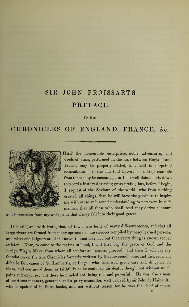 SIR JOHN FROISSART’S PREFACE TO HIS CHRONICLES OF ENGLAND, FRANCE, &c. HAT the honourable enterprises, noble adventures, and deeds of arms, performed in the wars between England and France, may be properly related, and held in perpetual remembrance—to the end that brave men taking example from them may be encouraged in their well-doing, I sit down to record a history deserving great praise; but, before I begin, I request of the Saviour of the world, who from nothing created all things, that he will have the goodness to inspire me with sense and sound understanding to persevere in such manner, that all those who shall read may derive pleasure and instruction from my work, and that I may fall into their good graces. It is said, and with truth, that all towns are built of many different stones, and that all large rivers are formed from many springs; so are sciences compiled by many learned persons, and what one is ignorant of is known to another: not but that every thing is known sooner or later. Now, to come to the matter in hand, I will first beg the grace of God and the benign Virgin Mary, from whom all comfort and success proceed; and then I will lay my foundation on the true Chronicles formerly written by that reverend, wise, and discreet man, John le Bel, canon of St. Lambert’s, at Liege; who bestowed great care and diligence on them, and continued them, as faithfully as he could, to his death, though not without much pains and expense : but these he minded not, being rich and powerful. He was also a man of courteous manners, generous, and a privy counsellor, well beloved by sir John de Hainault; who is spoken of in these books, and not without reason, for he was the chief of many