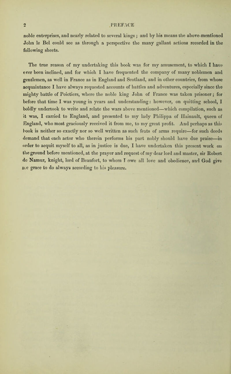 o .PREFACE noble enterprises, and nearly related to several kings ; and by his means the above-mentioned John le Bel conld see as through a perspeetive the many gallant actions recorded in the following sheets. The true reason of my undertaking this book was for my amusement, to which I have ever been inclined, and for which I have frequented the company of many noblemen and gentlemen, as well in France as in England and Scotland, and in other countries, from whose acquaintance I have always requested accounts of battles and adventures, especially since the mighty battle of Poictiers, where the noble king John of France was taken prisoner; for before that time I was young in years and understanding: however, on quitting school, I boldly undertook to write and relate the wars above mentioned—which compilation, such as it was, I carried to England, and presented to my lady Philippa of Ilainaiilt, queen of England, who most graciously received it from me, to my great profit. And perhaps as this book is neither so exactly nor so well written as such feats of arms require—for such deeds demand that each actor who therein performs his part nobly should have due praise—in order to acquit myself to all, as in justice is due, I have undertaken this present work on the ground before mentioned, at the prayer and request of my dear lord and master, sir Robert do Namur, knight, lord of Beaufort, to whom T owe all love and obedience, and God give 11.e grace to do always according to his pleasure.