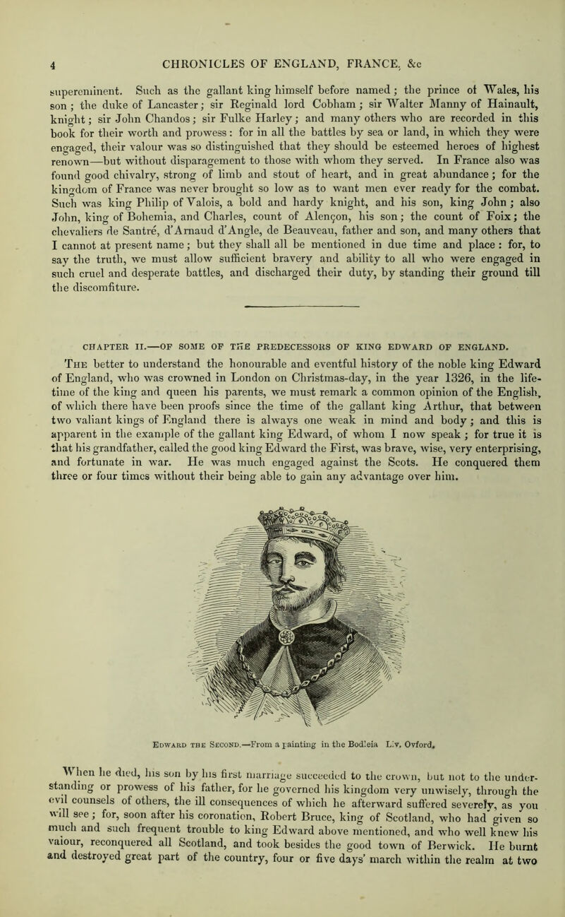 supereminent. Such as the gallant king himself before named; the prince ot Wales, his son ; the duke of Lancaster; sir Reginald lord Cobham; sir Walter Manny of Hainault, knight; sir John Chandos; sir Fulke Harley; and many others who are recorded in this book for their worth and prowess: for in all the battles by sea or land, in which they were engaged, their valour was so distinguished that they should be esteemed heroes of highest renown—but without disparagement to those with whom they served. In France also was found good chivalry, strong of limb and stout of heart, and in great abundance; for the kingdom of France was never brought so low as to want men ever ready for the combat. Such was king Philip of Valois, a bold and hardy knight, and his son, king John ; also John, king of Bohemia, and Charles, count of Alen9on, his son; the count of Foix; the chevaliers de Santre, d’Amaud d’Angle, de Beauveau, father and son, and many others that I cannot at present name; but they shall all be mentioned in due time and place : for, to say the truth, we must allow sufficient bravery and ability to all who were engaged in such cruel and desperate battles, and discharged their duty, by standing their ground till the discomfiture. CHAPTER II.—OF SOME OF THE PREDECESSORS OF KING EDWARD OF ENGLAND. The better to understand the honourable and eventful history of the noble king Edward of England, who was crowned in London on Christmas-day, in the year 1326, in the life- time of the king and queen his parents, we must remark a common opinion of the English, of which there have been proofs since the time of the gallant king Arthur, that between two valiant kings of England there is always one weak in mind and body; and this is apparent in the example of the gallant king Edward, of whom I now speak ; for true it is that his grandfather, called the good king Edward the First, was brave, ivise, very enterprising, and fortunate in war. He was much engaged against the Scots. He conquered them three or four times without their being able to gain any advantage over him. Edward the Second.—From a lainting in the Bodleia Liv. Oxford, V hen he died, lus son by his first marriage succeeded to the crown, but not to the under- standing or prowess of his father, for he governed his kingdom very unwisely, through the evil counsels of others, the ill consequences of which he afterward suffered severely, as you will see, for, soon after his coronation, Robert Bruce, king of Scotland, who had given so much and such frequent trouble to king Edward above mentioned, and wdio well knew his valour, reconquered all Scotland, and took besides the good town of Berwick. He burnt and destroyed great part of the country, four or five days’ march within the realm at two