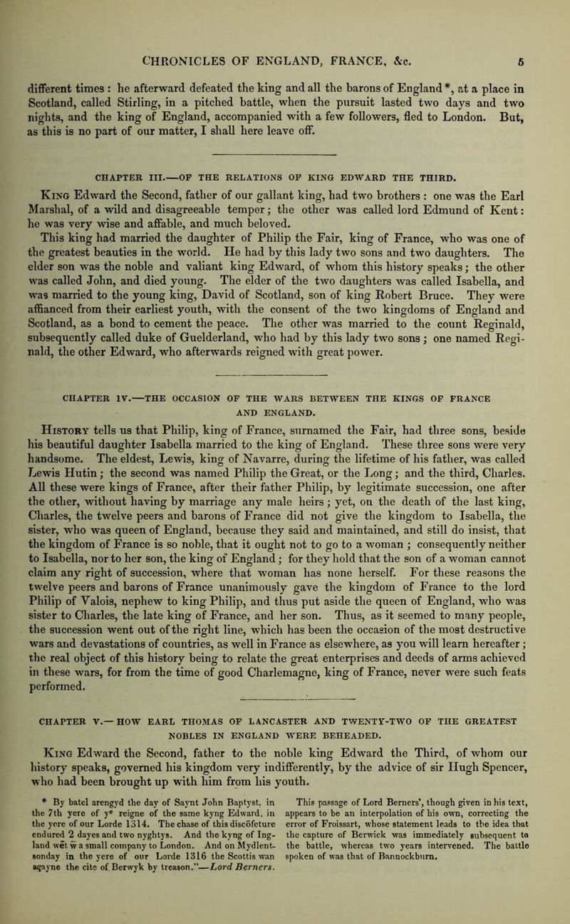 different times : he afterward defeated the king and all the barons of England *, at a place in Scotland, called Stirling, in a pitched battle, when the pursuit lasted two days and two nights, and the king of England, accompanied with a few followers, fled to London. But, as this is no part of our matter, I shall here leave off. CHAPTER III OP THE RELATIONS OP KING EDWARD THE THIRD. King Edward the Second, father of our gallant king, had two brothers : one was the Earl Marshal, of a wild and disagreeable temper; the other was called lord Edmund of Kent: he was very wise and affable, and much beloved. This king had married the daughter of Philip the Fair, king of France, who was one of the greatest beauties in the world. He had by this lady two sons .and two daughters. The elder son was the noble and valiant king Edward, of whom this history speaks; the other was called John, and died young. The elder of the two daughters was called Isabella, and was married to the young king, David of Scotland, son of king Robert Bruce. They were affianced from their earliest youth, with the consent of the two kingdoms of England and Scotland, as a bond to cement the peace. The other was married to the count Reginald, subsequently called duke of Guelderland, who had by this lady two sons; one named Regi- nald, the other Edward, who afterwards reigned with great power. CHAPTER IV.—THE OCCASION OP THE WARS BETWEEN THE KINGS OP FRANCE AND ENGLAND. History tells us that Philip, king of France, sumamed the Fair, had three sons, beside his beautiful daughter Isabella married to the king of England. These three sons were very handsome. The eldest, Lewis, king of Navarre, during the lifetime of his father, was called Lewis Hutin; the second was named Philip the Great, or the liOng; and the third, Charles. All these were kings of France, after their father Philip, by legitimate succession, one after the other, without having by marriage any male heirs; yet, on the death of the last king, Charles, the twelve peers and barons of France did not give the kingdom to Isabella, the sister, who was queen of England, because they said and maintained, and still do insist, that the kingdom of France is so noble, that it ought not to go to a woman ; consequently neither to Isabella, nor to her son, the king of England; for they liold that the son of a woman cannot claim any right of succession, where that woman has none herself. For these reasons the twelve peers and barons of France unanimously gave the kingdom of France to the lord Philip of Valois, nephew to king Philip, and thus put aside the queen of England, who was sister to Charles, the late king of France, and her son. Thus, as it seemed to many people, the succession went out of the right line, which has been the occasion of the most destructive wars and devastations of countries, as well in France as elsewhere, as you will learn hereafter; the real object of this history being to relate the great enterprises and deeds of arms achieved in these wars, for from the time of good Charlemagne, king of France, never were such feats performed. CHAPTER V.—HOW EARL THOMAS OF LANCASTER AND TWENTY-TWO OP THE GREATEST NOBLES IN ENGLAND W^ERE BEHEADED. King Edward the Second, father to the noble king Edward the Third, of whom our history speaks, governed his kingdom very indifferently, by the advice of sir Hugh Spencer, who had been brought up with him from his youth. * By batel arengyd the day of Saynt John Baptyst, in the 7til yere of y® reigne of the same kyng Edward, in the yore of our Lorde 1314. The chase of this discofeture endured 2 dayes and two nyglitys. And the kyng of Ing- land wet w a small company to London. And on Mydlent- sonday in the yere of our Lorde 1316 the Scottis wan agayne the cite of Berwyk by treason.”—Lord Berners. This passage of Lord Berners’, though given in his text, appears to be an interpolation of bis own, correcting the error of Froissart, whose statement leads to the idea that the capture of Berwick was immediately subsequent to the battle, whereas two years intervened. The battle spoken of was that of Bannockburn.