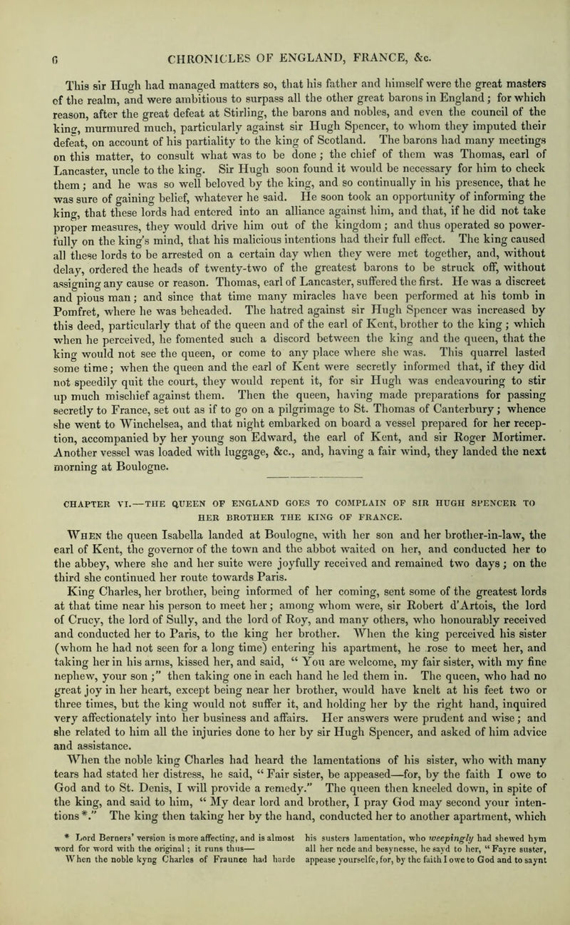 This sir Hugh had managed matters so, that liis father and himself were the great masters of the realm, and were ambitious to surpass all the other great barons in England; for which reason, after the great defeat at Stirling, the barons and nobles, and even the council of the kinc, murmured much, particularly against sir Hugh Spencer, to whom they imputed their defeat, on account of his partiality to the king of Scotland. The barons had many meetings on this matter, to consult what was to be done; the chief of them was Thomas, earl of Lancaster, uncle to the king. Sir Hugh soon found it would be necessary for him to check them; and he was so well beloved by the king, and so continually in his presence, that he was sure of gaining belief, whatever he said. He soon took an opportunity of informing the king, that these lords had entered into an alliance against him, and that, if he did not take proper measures, they would drive him out of the kingdom; and thus operated so power- fully on the king’s mind, that his malicious intentions had their full effect. The king caused all these lords to be arrested on a certain day when they were met together, and, without delay, ordered the heads of twenty-two of the greatest barons to be struck off, without assigning any cause or reason. Thomas, earl of Lancaster, suffered the first. He was a discreet and pious man; and since that time many miracles have been performed at his tomb in Pomfret, where he was beheaded. The hatred against sir Hugh Spencer was increased by this deed, particularly that of the queen and of the earl of Kent, brother to the king ; which when he perceived, he fomented such a discord between the king and the queen, that the king would not see the queen, or come to any place where she was. This quarrel lasted some time; when the queen and the earl of Kent were secretly informed that, if they did not speedily quit the court, they would repent it, for sir Hugh was endeavouring to stir up much mischief against them. Then the queen, having made preparations for passing secretly to France, set out as if to go on a pilgrimage to St. Thomas of Canterbury; whence she went to Winchelsea, and that night embarked on board a vessel prepared for her recep- tion, accompanied by her young son Edward, the earl of Kent, and sir Roger Mortimer. Another vessel was loaded with luggage, &c., and, having a fair wind, they landed the next morning at Boulogne. CHAPTER VI.—THE QUEEN OF ENGLAND GOES TO COMPLAIN OP SIR HUGH SPENCER TO HER BROTHER THE KING OF FRANCE. When the queen Isabella landed at Boulogne, with her son and her brother-in-law, the earl of Kent, the governor of the town and the abbot waited on her, and conducted her to tlie abbey, where she and her suite were joyfully received and remained two days; on the third she continued her route towards Paris. King Charles, her brother, being informed of her coming, sent some of the greatest lords at that time near his person to meet her; among whom were, sir Robert d’Artois, the lord of Crucy, the lord of Sully, and the lord of Roy, and many others, who honourably received and conducted her to Paris, to the king her brother. Wlien the king perceived his sister (whom he had not seen for a long time) entering his apartment, he rose to meet her, and taking her in his arms, kissed her, and said, “ You are welcome, my fair sister, with my fine nephew, your son ;” then talcing one in each hand he led them in. The queen, who had no great joy in her heart, except being near her brother, would have knelt at his feet two or three times, but the king would not suffer it, and holding her by the right hand, inquired very affectionately into her business and affairs. Her answers were prudent and wise; and she related to him all the injuries done to her by sir Hugh Spencer, and asked of him advice and assistance. When the noble king Charles had heard the lamentations of his sister, who with many tears had stated her distress, he said, “ Fair sister, be appeased—for, by the faith I owe to God and to St. Denis, I will provide a remedy.” The queen then kneeled down, in spite of the king, and said to him, “ My dear lord and brother, I pray God may second your inten- tions The king then taking her by the hand, conducted her to another apartment, which • Lord Berners’ version is more affecting, and is almost his susters lamentation, who weepingly had shewed hjm word for word with the original; it runs thus— all her node and besynesse, he sayd to her, “ Fayre suster. When the noble kyng Charles of Fraunee had harde appease yoursclfc, for, by the faith I owe to God and to saynt