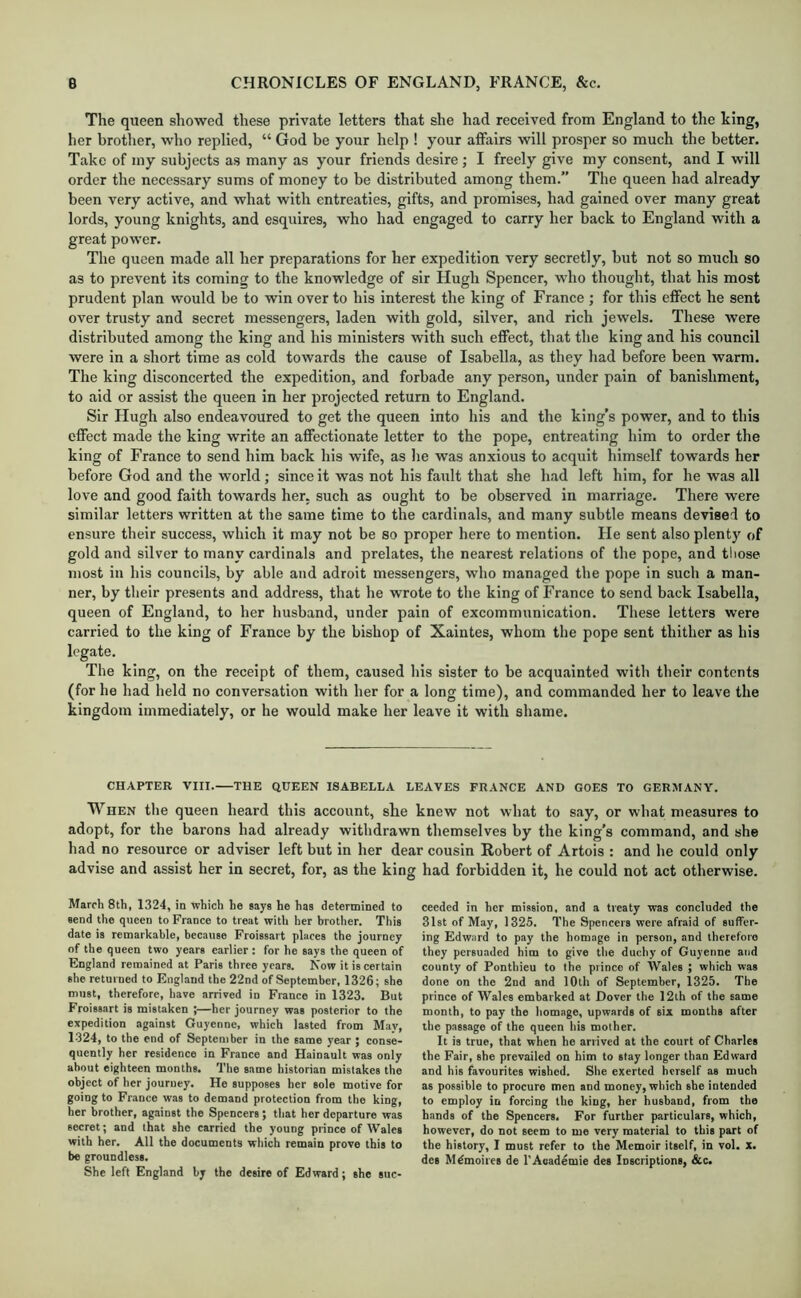 The queen showed these private letters that she had received from England to the king, her brother, who replied, “ God be your help ! your affairs will prosper so much the better. Take of my subjects as many as your friends desire ; I freely give my consent, and I will order the necessary sums of money to be distributed among them.” The queen had already been very active, and what with entreaties, gifts, and promises, had gained over many great lords, young knights, and esquires, who had engaged to carry her back to England with a great power. The queen made all her preparations for her expedition very secretly, but not so much so as to prevent its coming to the knowledge of sir Hugh Spencer, who thought, tliat his most prudent plan would be to win over to his interest the king of France ; for this eflPect he sent over trusty and secret messengers, laden with gold, silver, and rich jewels. These were distributed among the king and his ministers with such effect, that the king and his council were in a short time as cold towards the cause of Isabella, as they had before been warm. The king disconcerted the expedition, and forbade any person, under pain of banishment, to aid or assist the queen in her projected return to England. Sir Hugh also endeavoured to get the queen into his and the king’s power, and to this effect made the king write an affectionate letter to the pope, entreating him to order the king of France to send him back his wife, as he was anxious to acquit himself towards her before God and the world; since it was not his fault that she had left him, for he was all love and good faith towards her, such as ought to be observed in marriage. There were similar letters written at the same time to the cardinals, and many subtle means devised to ensure their success, which it may not be so proper here to mention. He sent also plenty of gold and silver to many cardinals and prelates, the nearest relations of the pope, and tliose most in his councils, by able and adroit messengers, who managed the pope in such a man- ner, by their presents and address, that he wrote to the king of France to send back Isabella, queen of England, to her husband, under pain of excommunication. These letters were carried to the king of France by the bishop of Xaintes, whom the pope sent thither as his legate. The king, on the receipt of them, caused his sister to be acquainted with their contents (for he had held no conversation with her for a long time), and commanded her to leave the kingdom immediately, or he would make her leave it with shame. CHAPTER VIII. THE QUEEN ISABELLA LEAVES FRANCE AND GOES TO GERMANY. When the queen heard this account, she knew not what to say, or what measures to adopt, for the barons had already withdrawn themselves by the king’s command, and she had no resource or adviser left but in her dear cousin Robert of Artois : and he could only advise and assist her in secret, for, as the king had forbidden it, he could not act otherwise. March 8th, 1324, io which he says he has determined to send the queen to France to treat with her brother. This date is remarkable, because Froissart places the journey of the queen two years earlier : for he says the queen of England remained at Paris three years. Now it is certain she returned to England the 22nd of September, 1326; she must, therefore, have arrived in France in 1323. But Froissart is mistaken ;—her journey was posterior to the expedition against Guyenne, which lasted from May, 1324, to the end of September in the same year ; conse- quently her residence in France and Hainault was only about eighteen months. The same historian mistakes the object of her journey. He supposes her sole motive for going to France was to demand protection from the king, her brother, against the Spencers ; that her departure was secret; and that she carried the young prince of Wales with her. All the documents which remain prove this to be groundless. She left England by the desire of Edward; she suc- ceeded in her mission, and a treaty was concluded the 31st of May, 1325. The Spencers were afraid of suffer- ing Edward to pay the homage in person, and therefore they persuaded him to give the duchy of Guyenne and county of Ponthieu to the prince of Wales ; which was done on the 2nd and 10th of September, 1325. The prince of Wales embarked at Dover the 12th of the same month, to pay the homage, upwards of six months after the passage of the queen his mother. It is true, that when he arrived at the court of Charles the Fair, she prevailed on him to stay longer than Edward and his favourites wished. She exerted herself as much as possible to procure men and money, which she intended to employ in forcing the king, her husband, from the hands of the Spencers, For further particulars, which, however, do not seem to mo very material to this part of the history, I must refer to the Memoir itself, in vol. x. des Mdmoires de I'Academie des Inscriptions, &c.