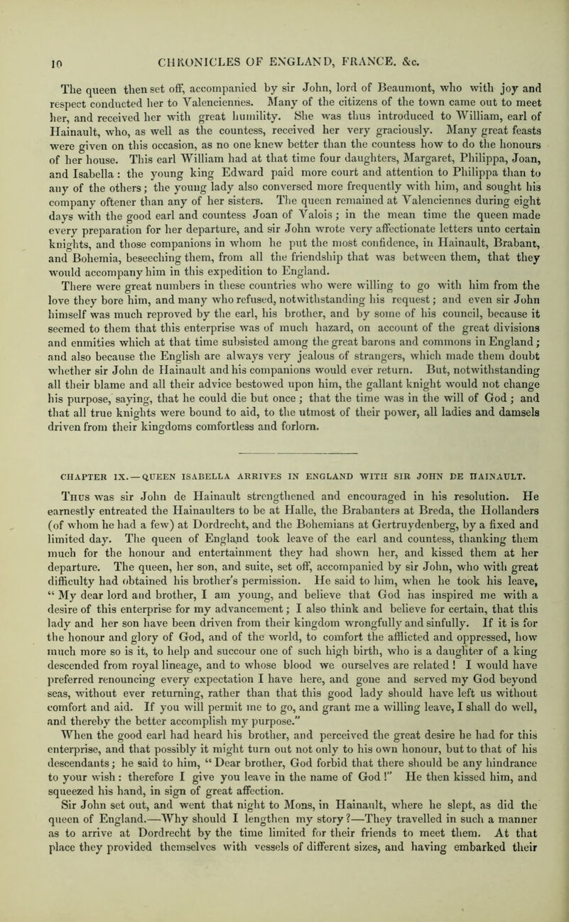 The queen then set off, accompanied by sir John, lord of Jieaumont, who with joy and respect conducted her to Valenciennes. JIany of the citizens of the town came out to meet lier, and received her with great liumility. She was thus introduced to William, earl of Hainault, who, as well as the countess, received her very graciously. Many great feasts were given on this occasion, as no one knew better than the countess how to do the honours of her house. This earl William had at that time four daughters, Margaret, Philippa, Joan, and Isabella : the young king Edward paid more court and attention to Philippa than to any of the others; the young lady also conversed more frequently with him, and sought his company oftener than any of her sisters. The queen remained at Yaleneiennes during eight days with the good earl and countess Joan of Valois ; in the mean time the queen made every preparation for her departure, and sir John wrote very affectionate letters unto certain knights, and those companions in whom he put the most confidence, in Hainault, Brabant, and Bohemia, beseeching them, from all the friendship that was between them, that they would accompany him in this expedition to England. There were great numbers in these countries who were willing to go with him from the love they bore him, and many who refused, notwithstanding his request; and even sir John himself was much reproved by the earl, his brother, and by some of his council, because it seemed to them that this enterprise was of much hazard, on account of the great divisions and enmities which at that time subsisted among the great barons and commons in England; and also because the English are always very jealous of strangers, which made them doubt wliether sir John de Hainault and his companions would ever return. But, notwithstanding all their blame and all their advice bestowed upon him, the gallant knight would not change his purpose, saying, that he could die but once; that the time was in the will of God ; and that all true knights were bound to aid, to the utmost of their power, all ladies and damsels driven from their kingdoms comfortless and forlorn. CHAPTER IX. —QUEEN ISABELLA ARRIVES IN ENGLAND WITH SIR JOHN DE HAINAULT. Thus was sir John de Hainault strengthened and encouraged in his resolution. He earnestly entreated the Hainaulters to be at Halle, the Brabanters at Breda, the Hollanders (of whom he had a few) at Dordrecht, and the Bohemians at Gertruydenberg, by a fixed and limited day. The queen of England took leave of the earl and countess, thanking them much for the honour and entertainment they had shown her, and kissed them at her departure. The queen, her son, and suite, set off, accompanied by sir John, who with great difficulty had obtained his brother’s permission. He said to him, when he took his leave, “ My dear lord and brother, I am young, and believe that God has inspired me with a desire of this enterprise for my advancement; I also think and believe for certain, that this lady and her son have been driven from their kingdom wrongfully and sinfully. If it is for the honour and glory of God, .and of the world, to comfort the afflicted and oppressed, how much more so is it, to help and succour one of such high birth, who is a daughter of a king descended from royal lineage, and to whose blood we ourselves are related ! I would have preferred renouncing every expectation I have here, and gone and served my God beyond se.as, without ever returning, rather than that this good lady should have left us without comfort and aid. If you will permit me to go, and grant me a willing leave, I shall do well, and thereby the better accomplish my purpose.” When the good earl had heard his brother, and perceived the great desire he had for this enterprise, and that possibly it might turn out not only to his own honour, but to that of his descendants; he said to him, “ Dear brother, God forbid that there should be any hindrance to your wish: therefore I give you leave in the name of God !” He then kissed him, and squeezed his hand, in sign of great affection. Sir John set out, and went that night to Mons, in Hainault, where he slept, as did the queen of England.—Why should I lengthen my story?—They travelled in such a manner .as to arrive at Dordrecht by the time limited for their friends to meet them. At that pliice they provided themselves with vessels of different sizes, and Inaving embarked their