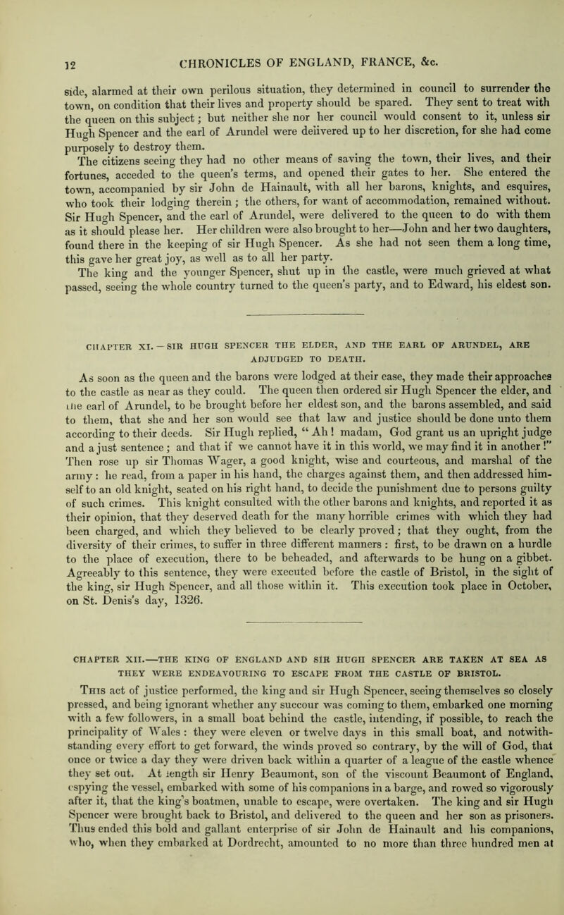 side, alarmed at their own perilous situation, they determined in council to surrender the town, on condition that their lives and property should be spared. They sent to treat with the queen on this subject; hut neither she nor her council would consent to it, unless sir Hugh Spencer and the earl of Arundel were delivered up to her discretion, for she had come purposely to destroy them. The citizens seeing they had no other means of saving the town, their lives, and their fortunes, acceded to the queen’s terms, and opened their gates to her. She entered the town, accompanied by sir John de Hainault, with all her barons, knights, and esquires, who took their lodging therein ; the others, for want of accommodation, remained without. Sir Hucrh Spencer, and the earl of Arundel, were delivered to the queen to do with them as it should please her. Her children were also brought to her—John and her two daughters, found there in the keeping of sir Hugh Spencer. As she had not seen them a long time, this gave her great joy, as well as to all her party. The king and the younger Spencer, shut up in the castle, were much grieved at what passed, seeing the whole country turned to the queen’s party, and to Edward, his eldest son. CHAPTER XI.— SIR HUGH SPENCER THE ELDER, AND THE EARL OF ARUNDEL, ARE ADJUDGED TO DEATH. As soon as the queen and the barons vrere lodged at their ease, they made their approaches to the castle as near as they could. The queen then ordered sir Hugh Spencer the elder, and ilie earl of Arundel, to be brought before her eldest son, and the barons assembled, and said to them, that she and her son would see that law and justice should be done unto them according to their deeds. Sir Hugh replied, “ Ah ! madam, God grant us an upright judge and a just sentence ; and that if we cannot have it in this world, we may find it in another !” Then rose up sir Tliomas Wager, a good knight, wise and courteous, and marshal of the army : he read, from a paper in his hand, the charges against them, and then addressed him- self to an old knight, seated on his right hand, to decide the punishment due to persons guilty of such crimes. This knight consulted with the other barons and knights, and reported it as their opinion, that they deserved death for the many horrible crimes with which they had been charged, and which they believed to be clearly proved; that they ought, from the diversity of their crimes, to suffer in three different manners : first, to be drawn on a hurdle to the place of execution, there to be beheaded, and afterwards to be hung on a gibbet. Agreeably to this sentence, they were executed before tlie castle of Bristol, in the sight of the king, sir Hugh Spencer, and all those within it. This execution took place in October, on St. Denis’s day, 1326. CHAPTER XII. THE KING OF ENGLAND AND SIR HUGH SPENCER ARE TAKEN AT SEA AS THEY WERE ENDEAVOURING TO ESCAPE FROM THE CASTLE OF BRISTOL. This act of justice performed, the king and sir Hugh Spencer, seeing themselves so closely pressed, and being ignorant whether any succour was coming to them, embarked one morning with a few followers, in a small boat behind the castle, intending, if possible, to reach the principality of Wales: they were eleven or twelve days in this small boat, and notwith- standing every effort to get forward, the winds proved so contrary, by the will of God, that once or twice a day they were driven back within a quarter of a league of the castle whence they set out. At length sir Henry Beaumont, son of the viscount Beaumont of England, espying the vesselj embarked with some of his companions in a barge, and rowed so vigorously after it, that the king’s boatmen, unable to escape, were overtaken. The king and sir Hugli Spencer were brought back to Bristol, and delivered to the queen and her son as prisoners. Thus ended this bold and gallant enterprise of sir John de Hainault and his companions, who, when they embarked at Dordrecht, amounted to no more than three hundred men at