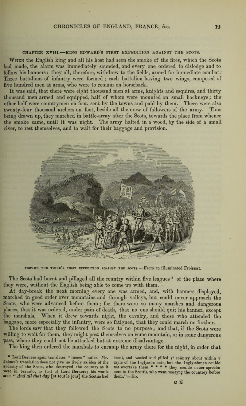 CHAPTER XVIII. KING EDWARD’s FIRST EXPEDITION AGAINST THE SCOTS. When the English king and all his host had seen the smoke of the fires, which the Scots liad made, the alarm was immediately sounded, and every one ordered to dislodge and to follow his banners : they all, therefore, withdrew to the fields, armed for immediate combat. Three battalions of infantry were formed; each battalion having two wings, composed of five hundred men at arms, who were to remain on horseback. It was said, that there were eight thousand men at arms, knights and esquires, and thirty thousand men armed and equipped, half of whom were mounted on small hackneys; the other half were countrymen on foot, sent by the towns and paid by them. There were also twenty-four thousand archers on foot, beside all the crew of followers of the army. Thus being drawn up, they marched in battle-array after the Scots, towards the place from whence the smoke came, until it was night. The army halted in a wood, by the side of a small river, to rest themselves, and to wait for their baggage and provision. FDWARD THE THiRu’s FIRST EXPEDITION AGAINST THE SCOTS. — From an illuminated Froissan. The Scots had burnt and pillaged all the country within five leagues * of the place where they were, without the English being able to come up with them. At day-break the next morning every one was armed, and, with banners displayed, marched in good order over mountains and through v.alleys, but could never approach the Scots, who were advanced before them; for there were so many marshes and dangerous places, that it was ordered, under pain of death, that no one should quit his banner, except the marshals. When it drew towards night, the cavalry, and those who attended the baggage, more especially the infantry, were so fatigued, that they could march no further. Tlie lords saw that they followed the Scots to no purpose; and that, if the Scots were willing to wait for them, they might post themselves on some mountain, or in some dangerous pass, where they could not be attacked but at extreme disadvantage. The king then ordered the marshals to encamp the army there for the night, in order that • Lord Berners again translates “lieues” miles. Mr. brent, and -wasted and pilled eountry about within v Jolincs’s translation does not give so lively .an idea of the nyle of the Iiiglysshe oste, but the Inglysshmen couldo audacity of the Scots, who destroyed the country as it nat overtake them • • * • they coulde neuer aproche were in bravado, as that of Lord B«rncrs ; his words nero to the Scottis, who went wastyng the countrey before aro: “ all that day [ot tout le jour] the Scota's had them.”—Eo. c 2