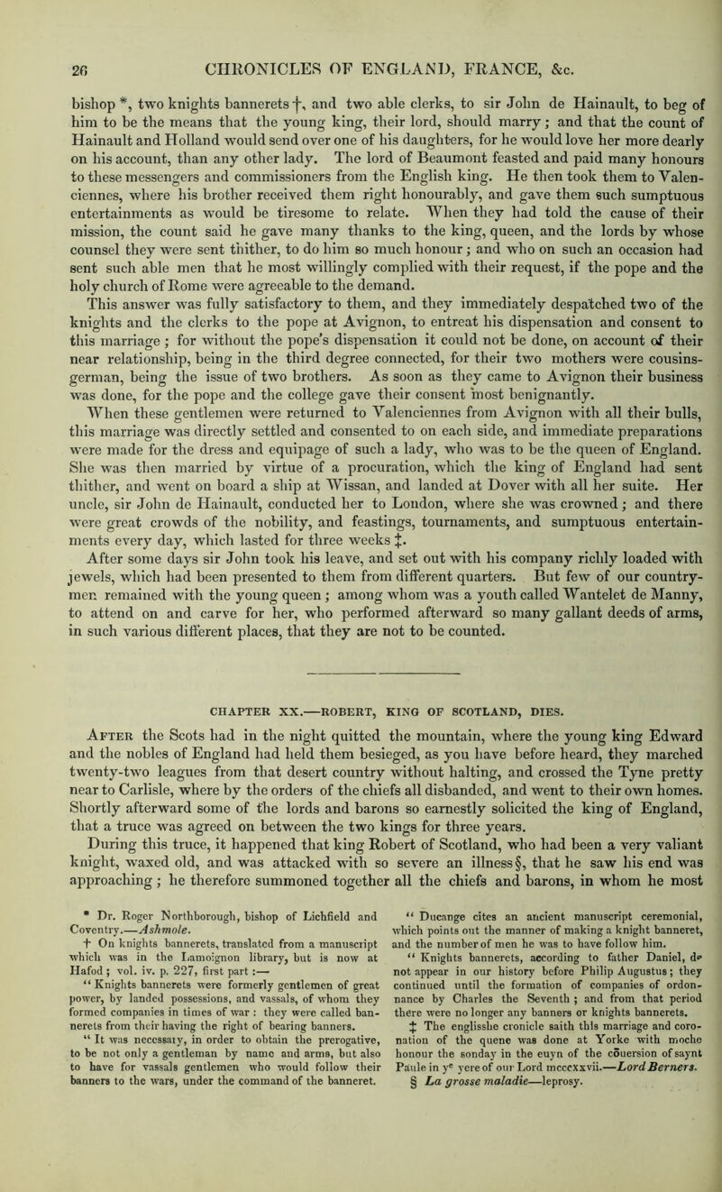 bishop *, two knights bannerets -f, and two able clerks, to sir John de Hainault, to beg of him to be the means that the young king, their lord, should marry; and that the count of Hainault and Holland would send over one of his daughters, for he would love her more dearly on his account, than any other lady. The lord of Beaumont feasted and paid many honours to these messengers and commissioners from the English king. He then took them to Valen- ciennes, where his brother received them right honourably, and gave them such sumptuous entertainments as would be tiresome to relate. When they had told the cause of their mission, the count said he gave many thanks to the king, queen, and the lords by whose counsel they were sent thither, to do him so much honour; and who on such an occasion had sent such able men that he most willingly complied with their request, if the pope and the holy church of Rome were agreeable to the demand. This answer was fully satisfactory to them, and they immediately despatched two of the knights and the clerks to the pope at Avignon, to entreat his dispensation and consent to this marriage; for without the pope’s dispensation it could not be done, on account of their near relationship, being in the third degree connected, for their two mothers were cousins- german, being the issue of two brothers. As soon as they came to Avignon their business was done, for the pope and the college gave their consent most benignantly. When these gentlemen were returned to Valenciennes from Avignon with all their bulls, this marriage was directly settled and consented to on each side, and immediate preparations were made for the dress and equipage of such a lady, who was to be the queen of England. Slie was then married by virtue of a procuration, which the king of England had sent tliither, and went on board a ship at Wissan, and landed at Dover with all her suite. Her uncle, sir John de Hainault, conducted her to Loudon, where she was crowned; and there were great crowds of the nobility, and feastings, tournaments, and sumptuous entertain- ments every day, which lasted for three weeks X- After some days sir Jolm took his leave, and set out with his company richly loaded with jewels, which had been presented to them from different quarters. But few of our country- men remained with the young queen; among whom was a youth ealled Wantelet de Manny, to attend on and carve for her, who performed afterward so many gallant deeds of arms, in such various different places, that they are not to be counted. CHAPTER XX. ROBERT, KING OF SCOTLAND, DIES. After the Scots had in the night quitted the mountain, where the young king Edward and the nobles of England had held them besieged, as you have before heard, they marched twenty-two leagues from that desert country without halting, and crossed the Tyne pretty near to Carlisle, where by the orders of the chiefs all disbanded, and went to their own homes. Shortly afterward some of the lords and barons so earnestly solicited the king of England, that a truce was agreed on between the two kings for three years. During this truce, it happened that king Robert of Scotland, who had been a very valiant knight, waxed old, and was attacked with so severe an illness §, that he saw his end was approaching ; he therefore summoned together all the chiefs and barons, in whom he most * Dr. Roger Northborough, bishop of Lichfield and Coventry.—Ashmole. T On knights bannerets, translated from a manuscript which was in the Iiamoignon library, but is now at Hafod ; vol. iv. p. 227> first part :— “Knights bannerets were formerly gentlemen of great power, by landed possessions, and vassals, of whom they formed companies in times of war : they were called ban- nerets from their having the right of bearing banners. “ It was neccssaiy, in order to obtain the prerogative, to be not only a gentleman by name and arms, but also to have for vassals gentlemen who would follow their banners to the wars, under the command of the banneret. “ Ducange cites an ancient manuscript ceremonial, which points out the manner of making a knight banneret, and the number of men he was to have follow him. “ Knights bannerets, according to father Daniel, de not appear in our history before Philip Augustus; they continued until the formation of companies of ordon- nance by Charles the Seventh ; and from that period there were no longer any banners or knights bannerets. The englisshe cronicle saith this marriage and coro- nation of the quene was done at Yorke with moche honour the sonday in the euyn of the couersion ofsaynt Paulein y® yereof our Lord mcccxxvii.—Lord Berners. § La grosse maladie—leprosy.