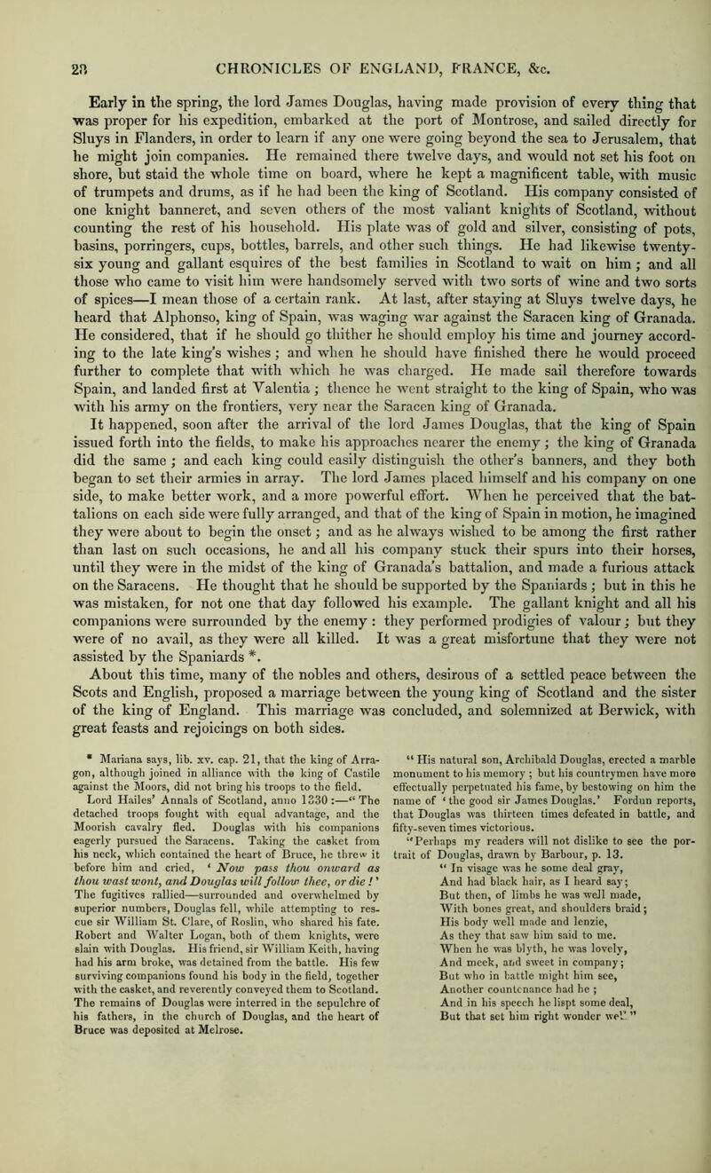 Early in the spring, the lord James Douglas, having made provision of every thing that ■was proper for his expedition, embarked at the port of Montrose, and sailed directly for Sluys in Flanders, in order to learn if any one were going beyond the sea to Jerusalem, that he might join companies. He remained there twelve days, and would not set his foot on shore, but staid the whole time on board, where he kept a magnificent table, with music of trumpets and drums, as if he had been the king of Scotland. His company consisted of one knight banneret, and seven others of the most valiant knights of Scotland, -without counting the rest of his household. His plate was of gold and silver, consisting of pots, basins, porringers, cups, bottles, barrels, and other such things. He had likewise twenty- six young and gallant esquires of the best families in Scotland to wait on him; and all those who came to visit him were handsomely served with two sorts of wine and two sorts of spices—I mean those of a certain rank. At last, after staying at Sluys twelve days, he heard that Alphonso, king of Spain, was waging war against the Saracen king of Granada. He considered, that if he should go thither he should employ his time and journey accord- ing to the late king’s wishes; and when he should have finished there he would proceed further to complete that with which he was charged. He made sail therefore towards Spain, and landed first at Valentia ; thence he went straight to the king of Spain, who was with his army on the frontiers, very near the Saracen king of Granada. It happened, soon after the arrival of the lord James Douglas, that the king of Spain issued forth into the fields, to make his approaches nearer the enemy ; the king of Granada did the same ; and each king could easily distinguish the other’s banners, and they both began to set their armies in array. The lord James placed himself and his company on one side, to make better work, and a more powerful effort. When he perceived that the bat- talions on each side were fully arranged, and that of the king of Spain in motion, he imagined they were about to begin the onset; and as he always wished to be among the first rather than last on such occasions, he and all his company stuck their spurs into their horses, until they were in the midst of the king of Granada’s battalion, and made a furious attack on the Saracens. He thought that he should be supported by the Spaniards ; but in this he was mistaken, for not one that day followed his example. ’The gallant knight and all his companions were surrounded by the enemy : they performed prodigies of valour; but they were of no avail, as they were all killed. It was a great misfortune that they were not assisted by the Spaniards *. About this time, many of the nobles and others, desirous of a settled peace between the Scots and English, proposed a marriage between the young king of Scotland and the sister of the king of England. This marriage was concluded, and solemnized at Berwick, with great feasts and rejoicings on both sides. • Mariana says, lib. xv. cap. 21, that the king of Arra- gon, although joined in .alliance with the king of Castile against the Moors, did not bring his troops to the field. Lord H.ailes’ Annals of Scotland, anno 1330:—“The detached troops fought with equal advantage, and the Moorish cavalry fled. Douglas with his companions eagerly pursued the Saracens. Taking the casket from his neck, which contained the heart of Bruce, he threw it before him and cried, ‘ ^ow pass thou onward as thou wast wont, and Douglas will follow thee, or die ! ’ The fugitives r.allied—surrounded and overwhelmed by superior numbers, Douglas fell, while attempting to res- cue sir William St. Clare, of Roslin, who shared his fate. Robert and Walter Logan, both of tliem knights, were slain with Douglas. His friend, sir William Keith, having had his arm broke, was detained from the battle. His few surviving companions found his body in the field, together with the casket, and reverently conveyed them to Scotland. The remains of Douglas were interred in the sepulchre of his fathers, in the ehurch of Douglas, and the heart of Bruce was deposited at Melrose. “ His natur.al son, Archibald Douglas, erected a marble monument to his memory ; but his countrymen have more effectually perpetuated his fame, by bestowing on him the name of ‘the good sir James Douglas.’ Fordun reports, tliat Douglas was thirteen times defeated in battle, and fifty-seven times victorious. Perhaps ray readers will not dislike to see the por- trait of Douglas, drawn by Barbour, p. 13. “ In visage was he some deal gray, And had black hair, as I heard say; But then, of limbs he was well made, With bones great, .and shoulders braid ; His body well made and Icnzie, As they that saw him said to me. When he was blyth, he was lovely', And meek, and sweet in company; But who in battle might him see, Another countenance had he ; And in his speech he lispt some deal. But that set him right wonder well”