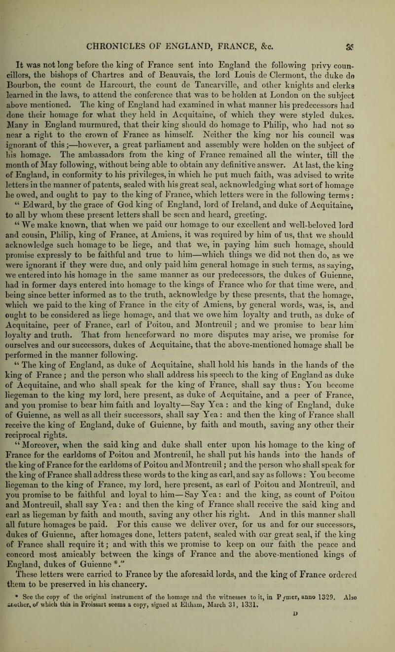 It was not long before the king of France sent into England the fo]lov^^ng privy coun- cillors, the bishops of Chartres and of Beauvais, the lord Louis de Clermont, the duke do Bourbon, the count de Ilarcourt, the count de Tancarville, and other knights and clerks learned in the laws, to attend the conference that was to be holden at London on the subject above mentioned. The king of England had examined in what manner his predecessors Iiad done their homage for what they held in Acquitaine, of which they were styled dukes. JIany in England murmured, that their king should do homage to Philip, who had not so near a right to the crown of France as himself. Neither the king nor his council was ignorant of this;—1io\a ever, a great parliament and assembly were holden on the subject of his homage. The ambassadors from the king of Franco remained all the wunter, till the month of May following, without being able to obtain any definitive answer. At last, the king of England, in conformity to his privileges, in which he put much faith, was advised to write letters in the manner of patents, sealed with his great seal, acknowledging what sort of homage he owed, and ought to pay to the king of France, which letters were in the following terms : “ Edward, by the grace of God king of England, lord of Ireland, and duke of Acquitaine, to all by whom these present letters shall be seen and heard, greeting. “VVemake known, that when we paid our homage to our excellent and well-beloved lord and cousin, Philip, king of France, at Amiens, it was required by him of us, that we should acknowledge such homage to be liege, and that we, in paying him such homage, should promise expressly to be faithful and true to him—which things we did not then do, as we were ignorant if they were due, and only paid him general homage in such terms, as saying, we entered into his homage in the same manner as our predecessors, the dukes of Guienne, had in former days entered into homage to the kings of France who for that time were, and being since better informed as to the truth, acknowledge by these presents, that the homage, which we paid to the king of France in the city of Amiens, by general words, was, is, and ought to be considered as liege homage, and that we owe him loyalty and truth, as duke of Acquitaine, peer of France, earl of Poitou, and Montreuil; and we promise to bear him loyalty and truth. That from henceforward no more disputes may arise, we promise for ourselves and our successors, dukes of Acquitaine, that the above-mentioned homage shall be performed in the manner following. “ The king of England, as duke of Acquitaine, shall hold his hands in the hands of the king of France; and the person who shall address his speech to the king of England as duke of Acquitaine, and who shall speak for the king of France, shall say thus: You become liegeman to the king my lord, here present, as duke of Acquitaine, and a peer of France, and you promise to bear him faith and loy.alty—Say Yea : and the king of England, duke of Guienne, as well as all their successors, shall say Yea : and then the king of France shall receive the king of England, duke of Guienne, by faith and mouth, saving any other their reciprocal rights. “ Moreover, when the said king and duke shall enter upon his homage to the king of France for the earldoms of Poitou and Montreuil, he shall put his hauds into the hands of the king of France for the earldoms of Poitou and Montreuil; and the person who shall speak for the king of France shall address these words to the king as earl, and say as follows: You become liegeman to the king of France, my lord, here present, as earl of Poitou and Montreuil, and you promise to be faithful and loyal to him—Say Yea: and the king, as count of Poitou and Montreuil, shall say Yea: and then the king of France shall receive the said king and earl as liegeman by faith and mouth, saving any other his right. And in this manner shall all future homages be paid. For this cause we deliver over, for us and for our successors, dukes of Guienne, after homages done, letters patent, sealed with our great seal, if the king of France shall require it; and with this we promise to keep on our faith the peace and concord most amicably between the kings of France and the above-mentioned kings of England, dukes of Guienne These letters were carried to France by the aforesaid lords, and the king of France ordered them to be preserved in his chancery. • Sec the copy of the original instrument of tho homage and the witnesses to it, in P/mer, anno 1329. Also iiothcr, of which this in Froissart seems a copy, signed .at Eltham, March 31, 1331. u