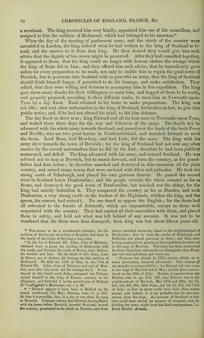 a merchant. The king received liim very kindly, appointed him one of his conncillors, and assigned to him the earldom of Richmond, which had belonged to his ancestors* When the day of the meeting of parliament came, and the chiefs of the country were assembled in London, the king ordered what ho had written to the king of Scotland to b.' read, and the answer to it from that king. He then desired they would give him such advice tliat the dignity of his crown might be preserved. After they had consulted together, it appeared to them, that the king could no longer with honour endure the wrongs which the king of Scots did to him; and they offered him such advice, that he immediately gave orders for every preparation to be made, not only to enable him to regain the good town of Berwick, but to penetrate into Scotland with so powerful an army, that the king of Scotland should think himself happy, if permitted to do his homage, and make satisfaction. They added, that they were willing and desirous to accompany him in this expedition. The king gave them many thanks for their willingness to assist him, and begged of them to be ready, and properly prepared, according to their different ranks, to meet him at Newcastle-upon- Tyne by a day fixed. Each returned to his home to make preparations. The king was not idle ; and sent other ambassadors to the king of Scotland, his brother-in-law, to give him public notice, and, if he had not altered his mind, to bid him defiance. The day fixed on drew ircar; king Edward and all his host came to Newcastle-upon-Tyne, and waited there three days for the rear and followers of his army. Tlic fourth day he advanced with his whole army towards Scotland, and passed over the lands of the lords Percy and Neville, who are two great barons in Northumberland, and marched forward to meet the Scots. Lord Roos, lord Mowbray, and lord Lisle, did the same. The king with his army drew towards the town of Berwick; for the king of Scotland had not sent any other answer by the second ambassadors than he did by the first; therefore he had been publicly s)immoned, and defied. The king advanced with his army, and entered Scotland, lie was advised not to stop at Berwick, but to march forward, and burn the country, as his grand- father had done before; he therefore marched and destroyed in this excursion all the plain country, and ruined many towns that were enclosed with dikes and palisades. lie took the strong castle of Edinburgh, and placed his own garrison therein. He passed the second river in Scotland below Dunfermline; and his people overran the whole country as far as Scone, and destroyed the good town of Dunfermline, but touched not the abbey, for the king had strictly forbidden it. They conquered the country as far as Dundee, and took Dunbarton, a very strong castle on the borders of the Highlands, whither the king, and the queen, his consort, had retired f. No one dared to oppose the English ; for the Scots had all retreated to the forests of Jedworth, which are impenetrable, except to those well acquainted with the country. They had carried all their moveables with them, and placed them in safety, and held not what was left behind of any account. It was not to be wondered that the Scots were thus dismayed; their king was but about fifteen years old • This seems to be a considerable mistake; for the earldom of Riciimond, according to Dngdale, had been in tile famiiy of the.dnkes of Brittany a long time. “In the 1st of Edward III. John, dnke of Brittany, obtained leave to gmiit tlie earldom of Richmond, with the castle, and likewise the castle of Bowes, unto Arthur, his brother and heir. On the death of this John, John de Drenx, son of Artliiir, did homage for this earldom of Richmond. He died tiie 16th of May, in tlie loth of Edward III. John, duke of Brittany, and carl of Mon- fort, soon after tliis event did his homage for it. It con tinned in this family until John, snrnamcd the Valiant, united liimself to the king of France, contrary to his allegiance, and forfeited it in the second year of Richard II.—Diigdale's Baronage, vol. i. p. 46. f ‘‘ Edward appears to liave been at Belford on bis march northward, 7th May; Foedera, tom. iv. p. 557. So that it is probable, that, in a day or two after, he came to Berwick. Froissart relates, tliat Edward, le.avingBaliol with his forces before Berwick, invaded Scothand, wasted the country, penetrated as far nortli as Dundee, and from tlience marched across the island to the neighbonriiood of Dunbarton; that he took tlie e.astles of Edinburgh and Dalkeith, and placed garrisons in them ; .and that, after having employed six months in tliis expedition, he returned to the siege of Berwick. This story has been transcribed by divers historians, who could not distinguish wlicn Frois- sart was well informed, and wlicn not. “ Froiss.art has placed in 133J, events wliicli, as to many particulars, occurred afterwards. Tliis course of iij? mon/Zis is an impossibility ; for Edw.aid did not conio to tbe siege of Berwick before klay, and tlie place surren. dered on the 20th of July. Besides, it appears from tlio Foedera, tom. iv. pp. 558, 564, that Edward was in tlie neigiibourhood of Berwick, May 27th and 30tli, the 2d, 4tii, 5lh, 6tb, 8th, 26th June, .and tlie 2d, 6tli, and 15th of July: so tliat he never could have been three weeks absent, and indeed, it is not probable tliat he was ever .absent, from the siege. An invasion of Scotland at that time could have served no purpose of conquest, and, by dividing the army, might have had fatal consequcuces. . Lord Hailes' Annals.