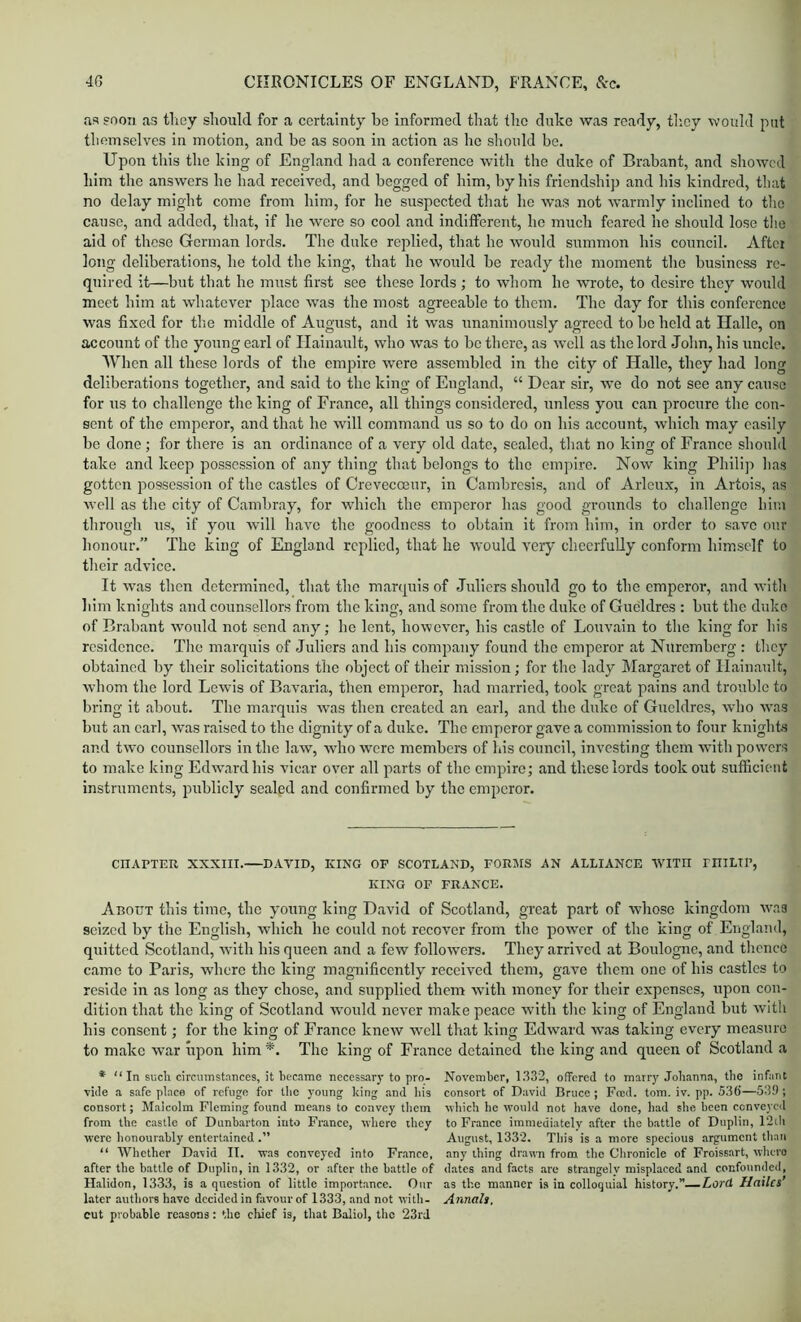 as soon as tliey should for a certainty be informed that tlic dnke was ready, tliey would put themselves in motion, and be as soon in action as he should be. Upon this the king of England had a conferenee with tlie dnke of Brabant, and showed him the answers he had reeeived, and begged of him, by his friendship and his kindred, that no delay might come from him, for he suspected that he was not warmly inclined to tlio cause, and added, that, if he were so cool and indifferent, he much feared he should lose tlie aid of these German lords. The dnke replied, that he would summon his eouncil. After long deliberations, he told the king, that he would be ready the moment the business re- quired it—but that he must first see these lords ; to whom he wrote, to desire they would meet him at whatever plaee was the most agreeable to them. The day for this conference was fixed for tlie middle of August, and it was unanimously agreed to be held at Ilalle, on account of the young earl of Ilainault, who was to bo there, as well as the lord Jolm, his unele. Wlien all these lords of the empire were assembled in the city of Halle, they had long deliberations together, and said to the king of England, “ Dear sir, we do not see any cause for ns to challenge the king of France, all things considered, unless you can procure the con- sent of the emperor, and that he will command us so to do on his account, which may easily be done; for there is an ordinance of a very old date, sealed, that no king of Franeo should take and keep possession of any thing that belongs to the em])ire. Now king Philip has gotten possession of the castles of Creveeceur, in Cambresis, and of Arleux, in Artois, as well as the city of Cambray, for which the emperor has good grounds to challenge him through us, if you will have the goodness to obtain it from him, in order to save our honour.” The king of England replied, that he would very cheerfully eonforin himself to their advice. It was then determined, that the mar(|uis of Juliers should go to the emperor, and with him knights and eounsellors from the king, and some from the duke of Gueldres : but the duke of Brabant would not send any; ho lent, however, his castle of Louvain to the king for his residence. The marquis of Juliers and his company found the emperor at Nuremberg : they obtained by their solicitations the object of their mission; for the lady Margaret of Ilainault, whom the lord Lewis of Bavaria, then emperor, had married, took great pains and trouble to bring it about. The marquis was then ereated an earl, and the duke of Gueldres, who was but an earl, was raised to the dignity of a duke. The emperor gave a commission to four knights and two counsellors in the law, wdio were members of his council, investing them with powers to make king Edward his vicar over all parts of the empire; and these lords took out sufficient instruments, publicly sealed and confirmed by the emperor. CnAPTEU XXXIII. DAVID, KING OF SCOTLAND, FOKJIS AN ALLIANCE WITH miLtP, KING OF FRANCE. About this time, the young king David of Scotland, great part of whose kingdom was seized by the English, which he could not recover from the power of the king of England, quitted Scotland, with his queen and a few followers. They arrived at Boulogne, and thence came to Paris, where the king magnificently received them, gave them one of his castles to reside in as long as they chose, and supplied them wuth money for their expenses, upon con- dition that the king of Scotland 'would never make peace wuth the king of England but with his consent; for the king of France knew well that king Edward was taking every measure to make w’ar upon him *. The king of France detained the king and queen of Scotland a * “ In sucli circumstances, it Lecame necessary to pro- November, 1332, offered to marry Johanna, the infant vide a safe place of refuge for tlie young king and liis consort of David Bruce; Feed. tom. iv. pp. 536'—539 ; consort; Malcolm Fleming found means to convey them vhich he would not have done, had slie been conveyed from the castle of Dunbarton into France, where they to France immediately after the battle of Duplin, 12ih were honourably entertained .” August, 1332. This is a more specious argument than “ Whether David II. was conveyed into France, any thing drawm from the Clironicle of Froissart, whero after the battle of Duplin, in 1332, or after the battle of dates and facts arc strangely misplaced and confounded, Halidon, 1333, is a question of little importance. Our as the manner is in colloquial history.—Lord Hailes’ later authors have decided in favour of 1333, and not with- Annals, cut probable reasons: the chief is, that Baliol, the 23rd