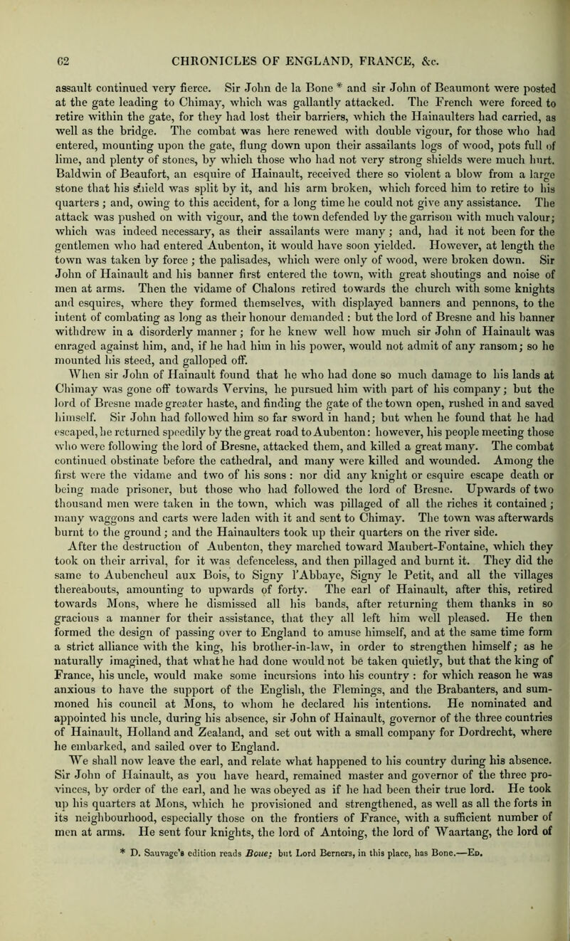 assault continued very fierce. Sir John de la Bone * and sir John of Beaumont were posted at the gate leading to Chimay, which was gallantly attacked. The French were forced to retire within the gate, for they had lost their barriers, which the Hainaulters had carried, as well as the bridge. The combat was here renewed with double vigour, for those who had entered, mounting upon the gate, flung down upon their assailants logs of wood, pots full of lime, and plenty of stones, by which those who had not very strong shields were much hurt. Baldwin of Beaufort, an esquire of Hainault, received there so violent a blow from a largo stone that his ^aield was split by it, and his arm broken, which forced him to retire to liis quarters ; and, owing to this accident, for a long time he could not give any assistance. The attack was pushed on with vigour, and the town defended by the garrison with much valour; which was indeed necessary, as their assailants were many; and, had it not been for the gentlemen who had entered Aubenton, it would have soon yielded. However, at length the town was taken by force ; the palisades, which were only of wood, were broken down. Sir John of Hainault and his banner first entered the town, with great shoutings and noise of men at arms. Then the vidame of Chalons retired towards the church with some knights and esquires, where they formed themselves, with displayed banners and pennons, to the intent of combating as long as their honour demanded ; but the lord of Bresne and his banner withdrew in a disorderly manner; for he knew well how much sir John of Hainault was enraged against him, and, if he had him in his power, would not admit of any ransom; so he mounted his steed, and galloped oflf. When sir John of Hainault found that he who had done so much damage to his lands at Chimay was gone off towards Vervins, he pursued him with part of his company; but the lord of Bresne made greater haste, and finding the gate of the town open, rushed in and saved himself. Sir .John had followed him so far sword in hand; but when he found that he had ('Scaped, he returned speedily by the great road to Aubenton: however, his people meeting those who were following the lord of Bresne, attacked them, and killed a great many. The combat continued obstinate before the cathedral, and many were killed and wounded. Among the first were the vidame and two of his sons : nor did any knight or esquire escape death or being made prisoner, but those who had followed the lord of Bresne. Upwards of two thousand men were taken in the town, which was pillaged of all the riches it contained; many waggons and carts were laden with it and sent to Chimay. The town was afterwards burnt to the ground; and the Hainaulters took up their quarters on the river side. After the destruction of Aubenton, they marched toward Maubert-Fontaine, which they took on their arrival, for it was defenceless, and then pillaged and burnt it. They did the same to Aubencheul aux Bois, to Signy TAbbaye, Signy le Petit, and all the villages thereabouts, amounting to upwards of forty. The earl of Hainault, after this, retired towards Mons, where he dismissed all his bands, after returning them thanks in so gracious a manner for their assistance, that they all left him well pleased. He then formed the design of passing over to England to amuse himself, and at the same time form a strict alliance with the king, his brother-in-law, in order to strengthen himself; as he naturally imagined, that what he had done would not be taken quietly, but that the king of France, his uncle, would make some incursions into his country : for which reason he was anxious to have the support of the English, the Flemings, and the Brabanters, and sum- moned his council at Mons, to whom he declared his intentions. He nominated and appointed his uncle, during his absence, sir John of Hainault, governor of the three countries of Hainault, Holland and Zealand, and set out with a small company for Dordrecht, where he embarked, and sailed over to England. We shall now leave the earl, and relate what happened to his country during his absence. Sir John of Hainault, as you have heard, remained master and governor of the three pro- vinces, by order of the earl, and he was obeyed as if he had been their true lord. He took up his quarters at Mons, which he provisioned and strengthened, as well as all the forts in its neighbourhood, especially those on the frontiers of France, with a sufficient number of men at arms. He sent four knights, the lord of Antoing, the lord of Waartang, the lord of * D. S.iuvage’B edition reads Boue; but Lord Berners, in this place, has Bone.—Ed.