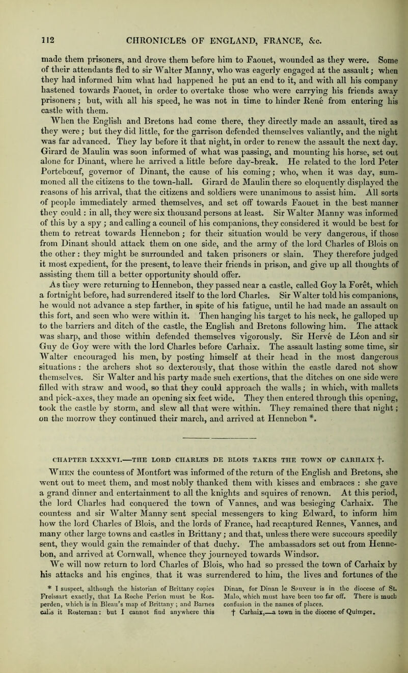 made them prisoners, and drove them before him to Faouet, wounded as they were. Some of tlieir attendants fled to sir Walter Manny, who was eagerly engaged at the assault; when they had informed him what had happened he put an end to it, and with all his company hastened towards Faouet, in order to overtake those who were carrying his friends away prisoners; but, with all his speed, he was not in time to hinder Rene from entering his castle with them. When the English and Bretons had come there, they directly made an assault, tired as they were; but they did little, for the garrison defended themselves valiantly, and the night was far advanced. They lay before it that night, in order to renew the assault the next day. Girard de Maulin was soon informed of what was passing, and mounting his horse, set o^it alone for Dinant, where he arrived a little before day-break. He related to the lord Peter Porteboeuf, governor of Dinant, the cause of his coming; who, when it was day, sum- moned all the citizens to the town-hall. Girard de Maulin there so eloquently displayed the reasons of his arrival, that the citizens and soldiers were unanimous to assist him. All sorts of people immediately armed themselves, and set off towards Faouet in the best manner they could : in all, they were six thousand persons at least. Sir Walter Manny was informed of this by a spy; and calling a council of his companions, they considered it would be best for them to retreat towards Henriebon; for their situation would be very dangerous, if those from Dinant should attack them on one side, and the army of the lord Charles of Blois on the other: they might be surrounded and taken prisoners or slain. They therefore judged it most expedient, for the present, to leave their friends in prison, and give up all thoughts of assisting them till a better opportunity should ofler. As they were returning to Hennebon, they passed near a castle, called Goy la Foret, which a fortnight before, had surrendered itself to the lord Charles. Sir Walter told his companions, he would not advance a step farther, in spite of his fatigue, until he had made an assault on this fort, and seen who were within it. Then hanging his target to his neck, he galloped up to the barriers and ditch of the castle, the English and Bretons following him. The attack was sharp, and those within defended themselves vigorously. Sir Herve de Leon and sir Guy de Goy were with the lord Charles before Carhaix. The assault lasting some time, sir Walter encouraged his men, by posting himself at their head in the most dangerous situations ; the archers shot so dexterously, that those within the castle dared not show themselves. Sir Walter and his party made such exertions, that the ditches on one side were filled with straw and wood, so that they could approach the walls; in which, with mallets and pick-axes, they made an opening six feet wide. They then entered through this opening, took the castle by storm, and slew all that were within. They remained there that night; on the morrow they continued their march, and arrived at Hennebon *. CHAPTER LXXXVI. THE LORD CHARLES DE BLOIS TAKES THE TOWN OF CARHAIX f. When the countess of Montfort was informed of the return of the English and Bretons, she went out to meet them, and most nobly thanked them with kisses and embraces : she gave a grand dinner and entertainment to all the knights and squires of renown. At this period, the lord Charles had conquered the town of Vannes, and was besieging Carhaix. The countess and sir Walter Manny sent special messengers to king Edward, to inform him how the lord Charles of Blois, and the lords of France, had recaptured Rennes, Vannes, and many other large towns and castles in Brittany; and that, unless there were succours speedily sent, they would gain the remainder of that duchy. The ambassadors set out from Henne- bon, and arrived at Cornwall, whence they journeyed towards Windsor. We will now return to lord Charles of Blois, who had so pressed the town of Carhaix by his attacks and his engines, that it was surrendered to him, the lives and fortunes of the * I suspect, although the historian of Brittany copies Dinan, for Dinan le Sauveur is in the diocese of St. Froissart exactly, that La Roche Perion nnist be Ros- Malo, which must have been too far off. There is much perden, which is in Bleau’s map of Brittany ; and Barnes confusion in the names of places, calls it Rosternan: but I cannot find anywhere this f Carhaix,—a town in the diocese of Quimpet.