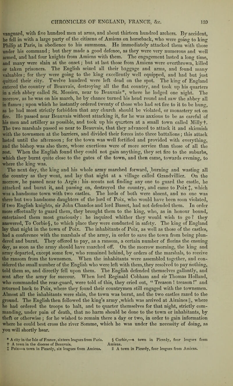 vanguard, with five hundred men at arms, and about thirteen hundred archers. By accident, he fell in with a large party of the citizens of Amiens on horseback, who were going to king Philip at Paris, in obedience to his summons. He immediately attacked them with those under his command; but they made a good defence, as they were very numerous and well armed, and had four knights from Amiens with them. The engagement lasted a long time, and many were slain at the onset; but at last those from Amiens were overthrown, killed or taken prisoners. The English seized all their b.iggage and arms, and found many valuables; for they were going to the king excellently well equipped, and had but just quitted their city. Twelve luindrcd were left dead on the spot. Tlie king of England entered the country of Beauvais, destroying all the flat country, and took up his quarters in a rich abbey called St. Messien, near to Beauvais*, where he lodged one night. The morrow, as he was on his march, he by chance turned his head round and saw the abbey all in flames; upon which he instantly ordered twenty of those who had set fire to it to be hung, as he had most strictly forbidden that any church should be violated, or monastery set on fire. He passed near Beauvais without attacking it, for he was anxious to be as careful of his men and artillery as possible, and took up his quarters at a small town called Millyt. The two marshals passed so near to Beauvais, that they advanced to attack it and skirmish witli the townsmen at the barriers, and divided their forces into three battalions; this attack lasted until the afternoon; for the town was well fortified and provided with everything, and the bishop was also there, whose exertions were of more service than those of all the rest. When the English found they could not gain anything, they set fire to the suburbs, which they burnt quite close to the gates of the town, and then came, towards evening, to where the king was. The next day, the king and his whole army marched forward, ,burning and wasting all the country as they went, and lay that night at a village called Grandvillier. On the morrow, he passed near to Argis: his ■ scouts not finding any one to guard the castle, he attacked and burnt it, and passing on, destroyed the country, and came to Poix J, which was a handsome towm with two castles. The lords of both were absent, and no one was there but two handsome daughters of the lord of Poix, who would have been soon violated, if two English knights, sir John Chandos and lord Basset, had not defended them. In order more effectually to guard them, they brought them to the king, who, as in honour bound, entertained them most graciously: he inquired whither they would wish to go ? they answered. To Corbie§, to wdiich place they were conducted in safety. The king of England lay that night in the town of Poix. Tlie inhabitants of Poix, as well as those of the castles, had a conference with the marshals of the army, in order to save the towm from being plun- dered and burnt. They offered to pay, as a ransom, a certain number of florins the ensuing day, as soon as the army should have marched off. On the morrow morning, the king and army departed, except some few, who remained behind, by orders of the marshals, to receive the ransom from the townsmen. When the inhabitants were assembled together, and con- sidered the small number of the English who wmre left with them, they resolved to pay nothing, told them so, and directly fell upon them. The English defended themselves gallantly, and sent after the army for succour. When lord Reginald Cobham and sir Thomas Holland, who commanded the rear-guard, were told of this, they cried out, “ Treason ! treason !” and returned back to Poix, where they found their countrymen still engaged with the townsmen. Almost all the inhabitants were slain, the town was burnt, and the two castles razed to the ground. The English then followed the king’s army ,which was arrived at Airaines ||, where he had ordered the troops to halt, and to qTiarter themselves for that night, strictly com- manding, under pain of death, that no harm should be done to the tovui or inhabitants, by theft or otherwise ; for he wished to remain there a day or two, in order to gain information where he could best cross the river Somme, which he was under the necessity of doing, as you will shortly hoar. * A city in the Isle of France, sixteen leaguesfrom Paris. § Corbie,—a town in Picardy, four leagues fiom t A town in the diocese of Beauvais. Amiens. 1 Poix—a town in Picardy, six leagues from Amiens. II A town in Picardy, four leagues from Amiens.