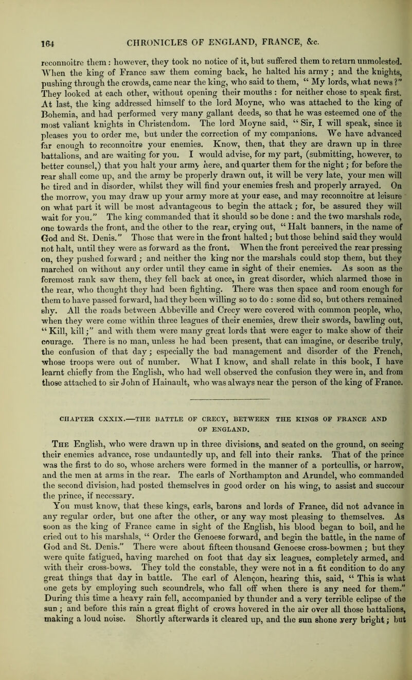 reconnoitre them: however, they took no notice of it, but suffered them to return unmolested. When the king of France saw them coming back, he halted his army; and the knights, pushing through the crowds, came near the king, who said to them, “ My lords, what news ? They looked at each other, without opening their mouths : for neither chose to speak first. At last, the king addressed himself to the lord Moyne, who was attached to the king of Bohemia, and had performed very many gallant deeds, .so that he v/as esteemed one of the most valiant knights in Christendom. The lord Moyne said, “ Sir, I will speak, since it pleases you to order me, but under the correction of my companions. We have advanced far enough to reconnoitre your enemies. Know, then, that they are drawn up in three battalions, and are waiting for you. I would advise, for my part, (submitting, however, to better counsel,) that you halt your army here, and quarter them for the night; for before the roar shall come up, and the army be properly dravm out, it will be very late, your men will bo tired and in disorder, whilst they will find your enemies fresh and properly arrayed. On the morrow, you may draw up your army more at your ease, and may reconnoitre at leisure on what part it will be most advantageous to begin the attack; for, be assured they v/ill wait for you.” The king commanded that it should so be done : and the two marshals rode, one towards the front, and the other to the rear, crying out, “ Halt banners, in the name of God and St. Denis.” Those that were in the front halted; but those behind said they would not halt, until they were as forward as the front. When the front perceived the rear pressing on, they pushed forward ; and neither the king nor the marshals could stop them, but they marched on without any order until they came in sight of their enemies. As soon as the foremost rank saw them, they fell back at once, in great disorder, which alarmed those in the rear, who thought they had been fighting. There was then space and room enough for them to have passed forward, had they been willing so to do ; some did so, but others remained eliy. All the roads between Abbeville and Crecy were covered with common people, who, when they were come within three leagues of their enemies, drew their swords, bawling out, “ Kill, kill;” and with them were many great lords that were eager to make show of their courage. There is no man, unless he had been present, that can imagine, or describe truly, the confusion of that day; especially the bad management and disorder of the French, whose troops were out of number. What I know, and shall relate in this book, I have learnt chiefly from the English, who had well observed the confusion they were in, and from those attached to sir John of Hainault, who was always near the person of the king of France. CHAPTER CXXIX. THE BATTLE OF CRECY, BETWEEN THE KINGS OF FRANCE AND OF ENGLAND. The English, who were drawn up in three divisions, and seated on the ground, on seeing their enemies advance, rose undauntedly up, and fell into their ranks. That of the prince was the first to do so, whose archers were formed in the manner of a portcullis, or harrow, and the men at arms in the rear. The earls of Northampton and Arundel, who commanded the second division, had posted themselves in good order on his wing, to assist and succour the prince, if necessary. You must know, that these kings, earls, barons and lords of France, did not advance in any regular order, but one after the other, or any way most pleasing to themselves. As soon as the king of France came in sight of the English, his blood began to boil, and he cried out to his marshals, “ Order the Genoese forward, and begin the battle, in the name of God and St. Denis.” There were about fifteen thousand Genoese cross-bowmen ; but they were quite fatigued, having marched on foot that day six leagues, completely armed, and with their cross-bows. They told the constable, they were not in a fit condition to do any great things that day in battle. The earl of Alen9on, hearing this, said, “ This is what one gets by employing such scoundrels, who fall off when there is any need for them.” During this time a heavy rain fell, accompanied by thunder and a very terrible eclipse of the sun ; and before this rain a great flight of crows hovered in the air over all those battalions, making a loud noise. Shortly afterwards it cleared up, and the sun shone rery bright; but