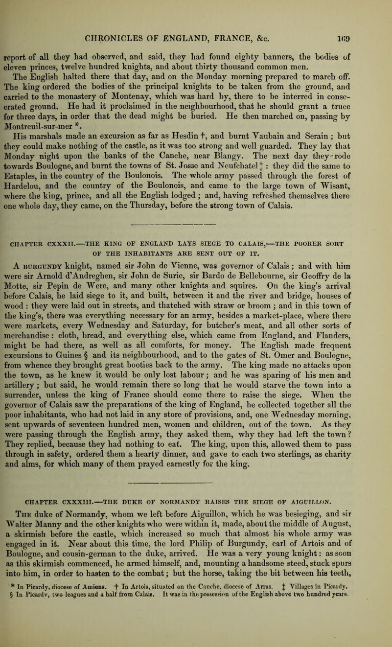 report of all they had observed, and said, they had found eighty banners, the bodies of eleven princes, twelve hundred knights, and about thirty thousand common men. The English halted there that day, and on the Monday morning prepared to march off. The king ordered the bodies of the principal knights to be taken from the ground, and carried to the monastery of Montenay, which was hard by, there to be interred in conse- crated ground. He had it proclaimed in the neighbourhood, that he should grant a truce for three days, in order that the dead might be buried. He then marched on, passing by Montreuil-sur-mer His marshals made an excursion as far as Hesdin t, and burnt Vaubain and Serain ; but they could make nothing of the castle, as it was too strong and well guarded. They lay that Monday night upon the banks of the Canche, near Blangy. The next day they-rode towards Boulogne, and burnt the towns of St. Josse and Neufchatel| : they did the same to Estaples, in the country of the Boulonois. The whole army passed through the forest of Hardelou, and the country of the Boulonois, and came to the large town of Wisant, where the king, prince, and all the English lodged ; and, having refreshed themselves there one whole day, they came, on the Thursday, before the strong town of Calais. CHAPTER CXXXII. THE KING OF ENGLAND LAYS SIEGE TO CALAIS, THE POORER SORT OF THE INHABITANTS ARE SENT OUT OF IT. A BURGUNDY knight, named sir John de Vienne, was governor of Calais; and with him were sir Arnold d’Andreghen, sir John de Surie, sir Bar do de Bellebourne, sir Geoffry de la Motte, sir Pepin de Were, and many other knights and squires. On the king’s arrival before Calais, he laid siege to it, and built, between it and the river and bridge, houses of wood : they were laid out in streets, and thatched with straw or broom ; and in this town of the king’s, there was everything necessary for an army, besides a market-place, where there were markets, every Wednesday and Saturday, for butcher’s meat, and all other sorts of merchandise: cloth, bread, and everything else, which came from England, and Flanders, might be had there, as well as all comforts, for money. The English made frequent excursions to Guines § and its neighbourhood, and to the gates of St. Omer and Boulogne, from whence they brought great booties back to the army. The king made no attacks upon the town, as he knew it would be only lost labour; and he was sparing of his men and artillery; but said, he would remain there so long that he would starve the town into a surrender, unless the king of France should come there to raise the siege. When the governor of Calais saw the preparations of the king of England, he collected together all the poor inhabitants, who had not laid in any store of provisions, and, one Wednesday morning, sent upwards of seventeen hundred men, women and children, out of the town. As they were passing through the English army, they asked them, why they had left the town ? They replied, because they had nothing to eat. The king, upon this, allowed them to pass through in safety, ordered them a hearty dinner, and gave to each two sterlings, as charity and alms, for which many of them prayed earnestly for the king. CHAPTER CXXXIII.—THE DUKE OF NORMANDY RAISES THE SIEGE OF AIGUILLON. The duke of Normandy, whom we left before Aiguillon, which he was besieging, and sir W alter Manny and the other knights who were within it, made, about the middle of August, a skirmish before the castle, which increased so much that almost his whole army was engaged in it. Near about this time, the lord Philip of Burgundy, earl of Artois and of Boulogne, and cousin-german to the duke, arrived. He was a very young knight: as scon as this skirmish commenced, he armed himself, and, mounting a handsome steed, stuck spurs into him, in order to hasten to the combat; but the horse, taking the bit between his teeth, * In Picardy, diocese of Amiens. In Artois, situated on the Canche, diocese of Arras. J Villages in Picaidy. § In Picardv, two leagues and a half from Calais. It was in the possession of the English above two hundred years.