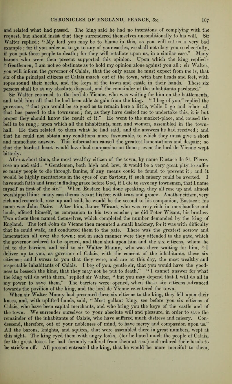 and related what had passed. 'Die king said he had no intentions of complying with the request, but should insist that they surrendered themselves unconditionally to his will. Sir Walter replied: “My lord you maybe to blame iii this, as you will set us a very bad example ; for if you order us to go to any of your castles, we shall not obey you so cheerfully, if you put these people to death ; for they will retaliate upon us, in a similar case.” Many barons who were then present supported this opinion. Upon which tlie king replied : “ Gentlemen, I am not so obstinate as to hold my opinion alone against you all: sir Walter, you will inform the governor of Calais, that the only grace he must expect from me is, that six of the principal citizens of Calais march out of the town, with bare heads and feet, with ropes round their necks, and the keys of the town and castle in their hands. These six persons shall be at my absolute disposal, and the remainder of the inhabitants pardoned.” Sir Walter returned to the lord de Vienne, who was waiting for him on the battlements, and told him all that he had been able to gain from the king. “ I beg of you,” replied the governor, “ that you would be so good as to remain here a little, while I go and relate all that has passed to the townsmen ; for, as they have desired me to undertake this, it is but proper they should know the result of it.” He went to the market-place, and caused the bell to be rung; upon which all the inhabitants, men and women, assembled in the town- hall. He then related to them what he had said, and the answers he had received; and that he could not obtain any conditions more favourable, to which they must give a short and immediate answer. This information caused the greatest lamentations and despair; so that the hardest heart would have had compassion on them ; even the lord de Vienne wept bitterly. After a short time, the most wealthy citizen of the town, by name Eustace de St. Pierre, rose up and said: “ Gentlemen, both high and low, it would be a very great pity to suffer so many people to die through famine, if any means could be found to prevent it; and it would be highly meritorious in the eyes of our Saviour, if such misery could be averted. I have such faith and trust in finding grace before God, if I die to save my townsmen, that I name myself as first of the six.” When Eustace had done speaking, they all rose up and almost worshipped him: many cast themselves at his feet with tears and groans. Another citizen, very rich and respected, rose up and said, he would be the second to his companion, Eustace; his name was John Daire. After him, James Wisant, who was very rich in merchandise and lands, ojffered himself, as companion to his two cousins; as did Peter Wisant, his brother. Two others then named themselves, which completed the number demanded by the king of England. The lord John de Vienne then mounted a small hackney, for it was with difficulty that he could walk, and conducted them to the gate. There was the greatest sorrow and lamentation all over the town; and in such manner were they attended to the gate, which the governor ordered to be opened, and then shut upon him and the six citizens, whom he led to the barriers, and said to sir Walter Manny, who was there waiting for him, “I deliver up to you, as governor of Calais, with the consent of the inhabitants, these six citizens; and I swear to you that they were, and are at this day, the most wealthy and respectable inhabitants of Calais. I beg of you, gentle sir, that you would have the good- ness to beseech the king, that they may not be put to death.” “ I cannot answer for what the king will do with them,” replied sir Walter, “ but you may depend that I will do all in my power to save them. The barriers were opened, when these six citizens advanced towards the pavilion of the king, and the lord de Vienne re-entered the town. When sir Walter Manny had presented these six citizens to the king, they fell upon their knees, and, with uplifted hands, said, “ Most gallant king, see before you six citizens of Calais, who have been capital merchants, and who bring you the keys of the castle and of the town. We surrender ourselves to your absolute will and pleasure, in order to save the remainder of the inhabitants of Calais, who have suffered much distress and misery. Con- descend, therefore, out of your nobleness of mind, to have mercy and compassion ujjon us.” All the barons, knights, and squires, that were assembled there in great numbers, wept at this sight. The king eyed them with angry looks, (for he hated much the people of Calais, for the great losses he had formerly suffered from them at sea,) and ordered their heads to be stricken off. All present entreated the king, that he would be more merciful to them,