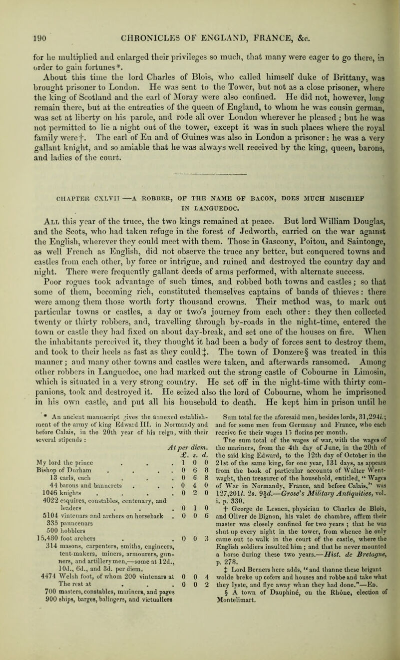 for lie multi-plied and enlarged their privileges so much, that many were eager to go tliere, in order to gain fortunes*. About this time the lord Charles of Blois, who called himself duke of Brittany, was brought prisoner to London. He was sent to the Tower, but not as a close prisoner, where the king of Scotland and the earl of iloray were also confined. lie did not, however, long remain there, but at the entreaties of the queen of England, to whom he w-as cousin german, was set at liberty on his parole, and rode all over London wherever he pleased ; hut he was not permitted to lie a night out of the tower, except it was in such places where the royal family were j’. The earl of Eu and of Guines was also in London a prisoner: he was a very gallant knight, and so amiable that he was always well received by the king, queen, barons, and ladies of the court. CIIAPTKH CXLVII A ROBBER, OP THE NAME OF BACON, DOES MUCH MISCHIEF IN LANGUEDOC. All this year of the truce, the two kings remained at peace. But lord William Douglas, and the Scots, who had taken refuge in the forest of Jedworth, carried on the war against the English, wherever they could meet with them. Those in Gascony, Poitou, and Saintonge, as well French as English, did not observe the truce any better, but conquered towns and castles from each other, by force or intrigue, and ruined and destroyed the country day and night. There were frequently gallant deeds of arms performed, with alternate success. Poor rogues took advantage of such times, and robbed both towns and castles; so that some of them, becoming rich, constituted themselves captains of bands of thieves: there were among them those worth forty thousand crowns. Their method was, to mark out particular towns or castles, a day or two’s journey from each other: they then collected twenty or thirty robbers, and, travelling through by-roads in the night-time, entered the town or castle they had fixed on about day-break, and set one of the houses on fire. When the inhabitants perceived it, they thought it had been a body of forces sent to destroy them, and took to their heels as fast as they could j:. The town of Donzere§ was treated in this manner; and many other towns and castles were taken, and afterwards ransomed. Among other robbers in Languedoc, one had marked out the strong castle of Coboume in Limosin, which is situated in a very strong country. He set oft in the night-time with thirty com- panions, took and destroyed it. He seized also the lord of Cobourne, whom he imprisoned in his own castle, and put all his household to death. He kept him in prison until he * An ancient manuscript ^'ives the annexed establish- ment of the army of king Edward III. in Normandy and before Calais, in the 20th year cf his reign, with their several stipends : At per diem. £. s. d. My lord the prince . . .10 0 Bishop of Durham . . ..068 13 earls, each . . .068 44 barons and bannerets . ..040 1046 knights . . . .020 4022 esquires, constables, centenary, and lc.nders . . ,010 5104 vintonars and archers on horseback .006 335 pauncenars 500 hobblers 15,480 foot .archers . .003 314 masons, carpenters, smiths, engineers, tent-makers, miners, armourers, gun- ners, and artillerymen,—some at 12d., lOd., 6d., and 3d. per diem. 4474 Welsh foot, of whom 200 vintonars at 0 0 4 The rest at . . .002 700 masters, constables, mariners, and pages 900 ships, barges, balingers, and victuallers Sum total for tlie aforesaid men, besides lords, 31,294i.; and for some men from Germany and France, who each receive for their wages 1) florins per month. The sum total of the wages of w.ar, with the wages of the m.ariners, from the 4th day of June, in the 20th cf the said king Edward, to the T2th day of October in the 21st of the same king, for one year, 131 days, as appears from the book of particular accounts of Walter Went- waght, then treasurer of the household, entitled, “ Wages of War in Normandy, France, and before Calais,” w.as 127,201/. 2*. 9i(/.—Grose’s Military Antiquities, vol. i. p. 330. t George de Lesnen, physici.an to Clnirles de Blois, and Oliver de Bignon, his valet de chambre, affirm their master was closely confined for two years ; tliat he was shut up every night in the tower, from whence he only came out to walk in the court of the castle, where the English soldiers insulted him; and that he never mounted a horse during these two vears.—Hist, de Bretagne, p. 278. J Lord Berners here adds, “ and thanne these brigant woldo breke up cofers and houses and robbe and take what they lyste, and flye away whan they had done.”—Ed. § A town of Dauphin^, ou the Rhone, election of Montelimart.