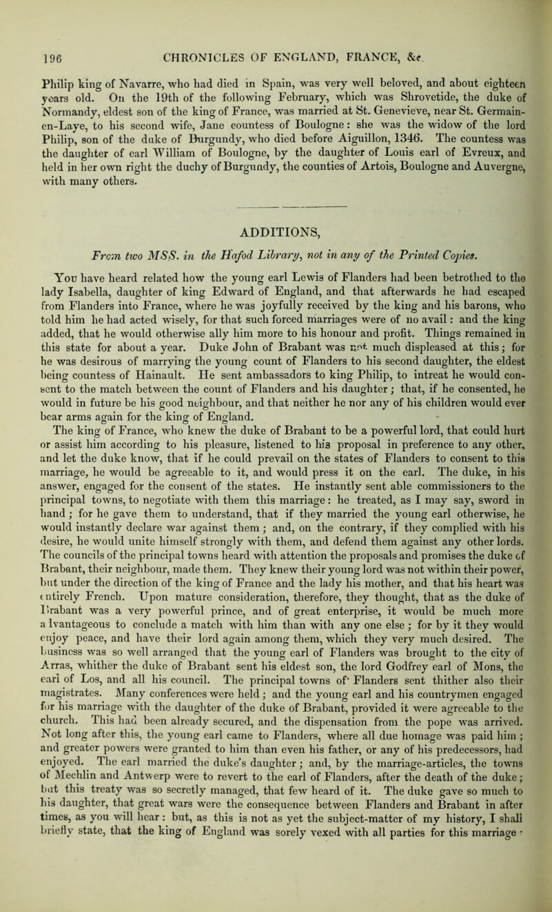 Philip king of Navarre, who had died in Spain, was very well beloved, and about eighteen years old. On the 19th of the following February, which was Shrovetide, the duke of Normandy, eldest son of the king of France, was married at St. Genevieve, near St. Germain- en-Laye, to his second wife, Jane countess of Boulogne: she was the widow of the lord Philip, son of the duke of Burgundy, who died before Aiguillon, 1346. The countess was the daughter of earl William of Boulogne, by the daughter of Louis earl of Evreux, and held in her own right the duchy of Burgundy, the counties of Artois, Boulogne and Auvergne, with many others. ADDITIONS, From Udo MSS. in the Hafod Library, not in any of the Printed Copies. You have heard related how the young earl Lewis of Flanders had been betrothed to tho lady Isabella, daughter of king Edward of England, and that afterwards he had escaped from Flanders into France, where he was joyfully received by the king and his barons, who told him he had acted wisely, for that such forced marriages were of no avail: and the king added, that he would otherwise ally him more to his honour and profit. Things remained in this state for about a year. Duke John of Brabant was much displeased at this; for he was desirous of marrying the young count of Flanders to his second daughter, the eldest being countess of Hainault. He sent ambassadors to king Philip, to intreat he would con- sent to the match between the count of Flanders and his daughter ; that, if he consented, he would in future be bis good neighbour, and that neither he nor any of his children would ever bear arms again for the king of England. The king of France, who knew the duke of Brabant to be a powerful lord, that could hurt or assist him according to his pleasure, listened to In's proposal in preference to any other, and let the duke know, that if he could prevail on the states of Flanders to consent to this marriage, he would be agreeable to it, and would press it on the earl. The duke, in his answer, engaged for the consent of the states. He instantly sent able commissioners to the principal towns, to negotiate with them this marriage: he treated, as I may say, sword in hand ; for he gave them to understand, that if they married the young earl otherwise, he would instantly declare war against them ; and, on the contrary, if they complied with his desire, he would unite himself strongly with them, and defend them against any other lords. Tlie councils of the principal towns heard with attention the proposals and promises the duke of Brabant, their neighbour, made them. They knew their young lord was not within their power, but under the direction of the king of France and the lady his mother, and that his heart was (ntirely French. Upon mature consideration, therefore, they thought, that as the duke of Brabant was a very powerful prince, and of great enterprise, it would be much more a Ivantageous to conclude a match with him than with any one else ; for by it they would enjoy peace, and have their lord again among them, which they very much desired. The 1/usincss was so well arranged that the young earl of Flanders was brought to the city of Arras, whither the duke of Brabant sent his eldest son, the lord Godfrey earl of Mons, the earl of Los, and all his council. The principal towns of' Flanders sent thither also their magistrates. Many conferences were held; and the young earl and his countrymen engaged for his marriage with the daughter of the duke of Brabant, provided it were agreeable to the church. This had been already secured, and the dispensation from the pope was arrived. Not long after this, the young earl came to Flanders, where all due homage was paid him ; and greater powers were granted to him than even his father, or any of his predecessors, had enjoyed. The earl married the duke’s daughter ; and, by the marriage-articles, the towns of Mechlin and Antwerp were to revert to the earl of Flanders, after the death of the duke; but this treaty was so secretly managed, that few heard of it. The duke gave so much to his daughter, that great wars were the consequence between Flanders and Brabant in after times, as you will hear: but, as this is not as yet the subject-matter of my history, I shall briefly state, that the king of England was sorely vexed with all parties for this marriage •