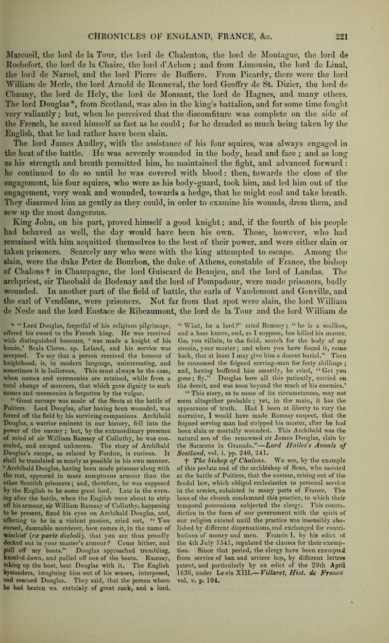 Marcueil, the lord de la Tour, the lord de Chalenton, the lord de Montague, the lord de Rochefort, the lord de la Chairc, the lord d’Achon ; and from Limousin, the lord de Linal, tlie lord de Narnel, and the lord Pierre de Bnffiere. From Picardy, there ■were the lord William de Merle, the lord Arnold de Renneval, the lord Geoflfry de St. Dizier, the lord de Channy, the lord de Holy, the lord de Monsant, the lord de Hagnes, and many others. Tlie lord Douglas*, from Scotland, was also in the king’s battalion, and for some time fought very valiantly; hut, when he perceived that the discomfiture was complete on the side of the French, he saved himself as fast as he could; for he dreaded so much being taken by the English, that he had rather have been slain. The lord James Audley, with the assistance of his four squires, was always engaged in tlie heat of the battle. He was severely wounded in the body, head and face ; and as long as his strength and breath permitted him, he maintained the fight, and advanced forward : he continued to do so until he was covered with blood: then, towards the close of the engagement, his four squires, who were as his body-guard, took him, and led him out of the engagement, very weak and wounded, towards a hedge, that he might cool and take breath. They disarmed him as gently as they could, in order to examine his wounds, dress them, and sew up the most dangerous. King John, on his part, proved himself a good knight; and, if the fourth of his people had behaved as well, the day would have been his own. Those, however, who had remained with him acquitted themselves to the best of their power, and were either slain or taken prisoners. Scarcely any who were with the king attempted to escape. Among the slain, were the duke Peter de Bourbon, the duke of Athens, constable of France, the bishop of Chalons t in Champagne, the lord Guiscard de Beaujeu, and the lord of Landas. The archpriest, sir Theobald de Bodenay and the lord of Pompadour, were made prisoners, badly wounded. In another part of the field of battle, the earls of Vandemont and Genville, and the earl of Vendome, were prisoners. Not far from that spot were slain, the lord William de Nesle and the lord Eustace de Ribeaumont, the lord de la Tour and the lord William de * “ Lord Douglas, forgetful of his religious pilgrimage, offered his sword to the French king. He was received with distinguished honours, ‘ was made a knight of Ids hande,’ Scala Chron. ap. Leland, and his service was accepted. To say that a person received tlie honour of knighthood, is, in modern language, uninteresting, and sometimes it is ludicrous. This must always be the case, when names and ceremonies are retained, while from a total change of manners, that which gave dignity to such names and ceremonies is forgotten by the vulgar. “ Great carnage was made of the Scots at the battle of Poitiers. Lord Douglas, after having been wounded, was forced off the field by his surviving companions. Archibald Dougliis, a warrior eminent in our history, fell into the power of the enemy ; but, by the extraordinary presence of mind of sir William Ramsay of Colluthy, he was con- cealed, and escaped unknown. The story of Archibald Douglas’s escape, as related by Fordun, is curious. It shall be translated as nearly as possible in his own manner. ‘ Archibald Douglas, having been made prisoner along with the rest, appeared in more sumptuous armour than the other Scottish prisoners; and, therefore, he was supposed by the English to be some great lord. Late in the even- ing after the battle, when the English were about to strip off his armour, sir William Ramsay of Colluthy, happening to be present, fixed his eyes on Archibald Douglas, and, affecting to be in a violent passion, cried out, “ You cursed, damnable murderer, how comes it, in the name of mischief (px par/e rfioiofi), that you are thus proudly decked out in your master’s armour.’ Come hither, and pull off my boots.” Douglas approached trembling, kneeled down, and pulled off one of the boots. Ramsay, taking up the boot, beat Douglas with it. The English bystanders, imagining him out of his senses, interposed, and rescued Douglas. Tliey said, that the person whom he had beaten wa certainly of great rank, and a lord. “ What, he a lord ?” cried Ramsay; “ he is a scullion, and a base knave, and, as I suppose, has killed his master. Go, you villain, to the field, search for the body of my cousin, your master; and when you have found it, come back, that at least I may giv'C him a decent buri.al.” Then he ransomed the feigned scrviiig-man for forty shillings ; and, having buffeted him smartly, he cried, “Get you gone; fly.” Douglas bore all this patiently, carried on the deceit, and was Soon beyond the reach of his enemies.’ “ This story, as to some of its circumstances, m.ay not seem altogether probable ; yet, in the main, it has the appearance of truth. Had I been at liberty to vary the narrative, I would have made Ramsay suspect, that the feigned serving man had stripped his master, after he h.ad been slain or mortally wounded. This Archibald was the natural son of the renowned sir James Douglas, slain by the Saracens in Granada.”—Lord Hailes's Annals of Scotland, vol. i. pp. 240, 241. •)- The bishop of Chalons. We see, by the example of this prelate and of the archbishop of Sens, who assisted at the battle of Poitiers, that the custom, arising out of the feudal law, which obliged ecclesiastics to personal service in the armies, subsisted in many parts of France. The laws of the church condemned this practice, to which their temporal possessions subjected the clergy. This contra- diction in the form of our government with the spirit of our religion existed until the practice was insensibly abo- lished by different dispensations, and exchanged for contri- butions of money and men. Francis I. by his edict ot the 4th July 1541, regulated the clauses for their e.xemp- tion. Since that period, the clergy have been exempted from service of ban and arriere ban, by difl'erent letteiu patent, and particularly by an edict of the 29th April 1636, under Lewis XIII.— Villaret, Hist, de France vol. V. p. 104.