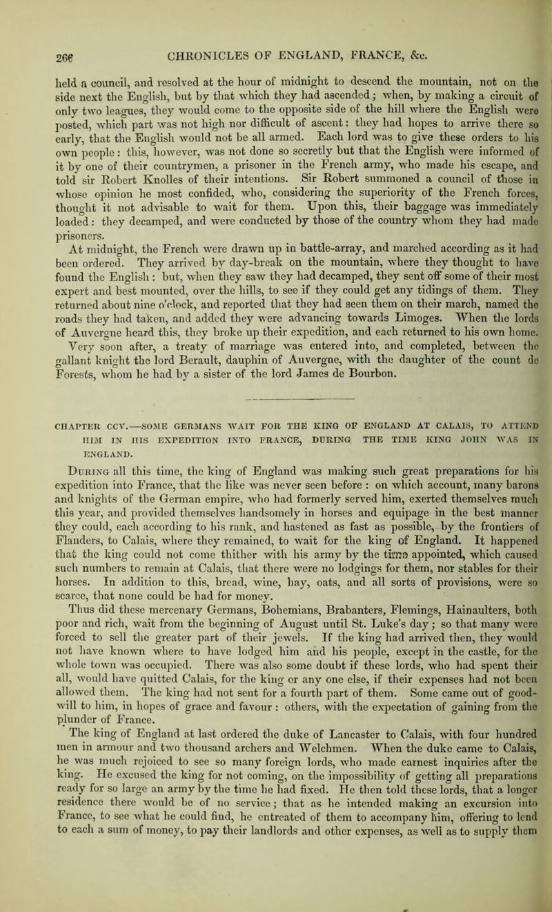 held a council, and resolved at the hour of midnight to descend the mountain, not on the side next the English, but by that which they had ascended; when, by making a circuit of only two leagues, they would come to the opposite side of the hill where the English were jiosted, which part was not high nor difficult of ascent: they had hopes to arrive there so early, that the English would not be all armed. Each lord was to give these orders to his own people: this, however, was not done so seeretly but that the English were informed of it by one of their countrymen, a prisoner in the French army, who made his escape, and told sir Robert Knolles of tbeir intentions. Sir Robert summoned a council of those in whose opinion he most confided, who, considering the superiority of the French forces, thought it not advisable to wait for them. Upon this, their baggage was immediately loaded; they decamped, and were conducted by those of the eountry whom they had made prisoners. At midnight, the Freneh were drawn up in battle-array, and marched according as it had been ordered. They arrived by day-break on the mountain, where they thought to have found the English : but, when they saw they had decamped, they sent off some of their most expert and best mounted, over the hills, to see if they could get any tidings of them. They returned about nine o’clock, and reported that they had seen them on their march, named the roads they had taken, and added they were advancing towards Limoges. When the lords of Auvergne heard this, they broke up their expedition, and each returned to his own home. Very soon after, a treaty of marriage was entered into, and completed, between the gallant knight the lord Berault, dauphin of Auvergne, with the daughter of the count de Forests, v/hom he had by a sister of the lord James de Bourbon. CHAPTER CCV. SOME GERMANS WAIT FOR THE KING OF ENGLAND AT CALAIS, TO ATTEND HIM IN Ills EXPEDITION INTO FRANCE, DURING THE TIME KING JOHN W’AS IN ENGLAND. During all this time, the king of England was making such great preparations for his expedition into France, that the like was never seen before : on which account, many barons and knights of the German empire, who had formerly served him, exerted themselves much this year, and provided themselves handsomely in horses and equipage in the best manner they could, each according to his rank, and hastened as fast as possible, by the frontiers of Flanders, to Calais, where they remained, to wait for the king of England. It happened that the king could not come thither with his army by the tiiTio appointed, which caused such numbers to remain at Calais, that there w'ere no lodgings for them, nor stables for their horses. In addition to this, bread, wine, hay, oats, and all sorts of provisions, were so scarce, that none could be had for money. Thus did these mercenary Germans, Bohemians, Brabanters, Flemings, Hainaulters, both poor and rich, wait from the beginning of August until St. Luke’s day; so that many were forced to sell the greater part of their jewels. If the king had arrived then, they would not have known where to have lodged him and his people, except in the castle, for the w'hole town was occupied. There was also some doubt if these lords, who had spent their all, would have quitted Calais, for the king or any one else, if their expenses had not been allowed them. ’Ihe king had not sent for a fourth part of them. Some came out of good- will to him, in hopes of grace and favour : other.s, with the expectation of gaining from the plunder of Franee. The king of England at last ordered the duke of Lancaster to Calais, with four hundred men in armour and two thousand archers and Welchmen. When the duke came to Calais, he was much rejoiced to see so many foreign lords, who made earnest inquiries after the king. He excused the king for not coming, on the impossibility of getting all j)reparations ready for so large an army by the time he had fixed. He then told these lords, that a longer residence there would be of no service; that as he intended making an excursion into France, to see what he could find, he entreated of them to accompany him, offering to lend to each a sum of money, to pay their landlords and other expenses, as well as to supply them