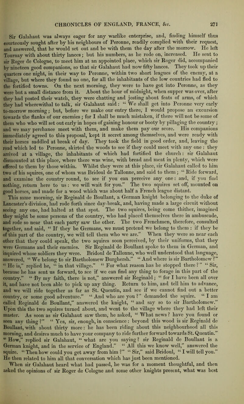 Sir Galahaut was always eager for any warlike enterprise, and, finding himself thus courteously sought after by his neighbours of Peronne, readily complied with their request, and answered, that he would set out and be with them the day after the morrow. He left Tournay with about thirty lances; but his numbers, as he rode on, increased. He sent to sir Koger de Cologne, to meet him at an appointed place, which sir Roger did, accompanied by nineteen good companions, so that sir Galahaut had nov/ fifty lances. They took up their quarters one night, in their way to Peronne, within two short leagues of the enemy, at a village, but where they found no one, for all the inhabitants of the low countries had fled to the fortified towns. On the next morning, they were to have got into Peronne, as they were but a small distance from it. About the hour of midnight, when supper was over, after they had posted their watch, they were chatting and jesting about feats of arms, of which they had wherewithal to talk, sir Galahaut said: “We shall get into Peronne very early to-morrow morning; but, before we make our entry there, I would propose an excursion towards the flanks of our enemies ; for I shall be much mistaken, if there Avill not be some of them who who will set out early in hopes of gaining honour or booty by pillaging the country; and we may perchance meet with them, and make them pay our score. His companions immediately agreed to this proposal, kept it secret among themselves, and were ready with their horses saddled at break of day. They took the field in good order, and, leaving the road which led to Peronne, skirted the woods to see if they could meet with any one : they arrived at a village, the inhabitants of which had fortified the church: sir Galahaut dismounted at this place, where there was wine, with bread and meat in plenty, which were offered to them by those within. Whilst they were at this place, sir Galahaut called to him two of his squires, one of whom was Bridoul de Tallonne, and said to them ; “ Ride forward, and examine the country round, to see if you can perceive any one: and, if you find nothing, return here to us : we will wait for you.” The two squires set off, mounted on good horses, and made for a wood which was about half a French league distant. This same morning, sir Reginald de Boullant, a German knight belonging to the duke of Lancaster’s division, had rode forth since day-break, and, having made a large circuit without seeing any one, had halted at that spot. The two squires, being come thither, imagined they might be some persons of the country, who had placed themselves there in ambuscade, and rode so near that each party saw the other. The two Frenchmen, therefore, consulted together, and said, “ If they be Germans, we must pretend we belong to them : if they be of this part of the country, we will tell them who we are.” When they were so near each other that they could speak, the two squires soon perceived, by their uniforms, that they were Germans and their enemies. Sir Reginald de Boullant spoke to them in German, and inquired whose soldiers they were. Bridoul de Tallonne, who well understood that language, answered, “ We belong to sir Bartholomew Burghersh.” “ And where is sir Bartholomew ?” “ He is,” replied he, “ in that village.” “ For what reason has he stopped there ? ” “ Sir, because he has sent us forward, to see if we can find any thing to forage in this part of the country.” “ By my faith, there is not,” answered sir Reginald; “ for I have been all over it, and have not been able to pick up any thing. Return to him, and tell him to advance, and we will ride together as far as St. Quentin, and see if we cannot find out a better country, or some good adventure.” “ And who are you?” demanded the squire. “ I am called Reginald de Boullant,” answered the knight, “ and say so to sir Bartholomew.” Upon this the two squires turned about, and went to the village where they had left their master. As soon as sir Galahaut saw them, he asked, “ What news ? have you found or seen any thing?” “ Yes, sir, enough, in conscience: beyond this wood is sir Reginald de Boullant, with about thirty more: he has been riding about this neighbourhood all this morning, and desires much to have your company to ride further forward towards St. Quentin.” “ How,” replied sir Galahaut, “ what are you saying ? sir Reginald de Boullant is a German knight, and in the service of England.” “ All this we know well,” answered the squire. “ Then how could you get away from him ?” “ Sir,” said Bridoul, “ I will tell you.” He then related to him all that conversation which has j ust been mentioned. When sir Galahaut heard what had passed, he was for a moment thoughtful, and then asked the opinions of sir Roger de Cologne and some other knights present, what was best